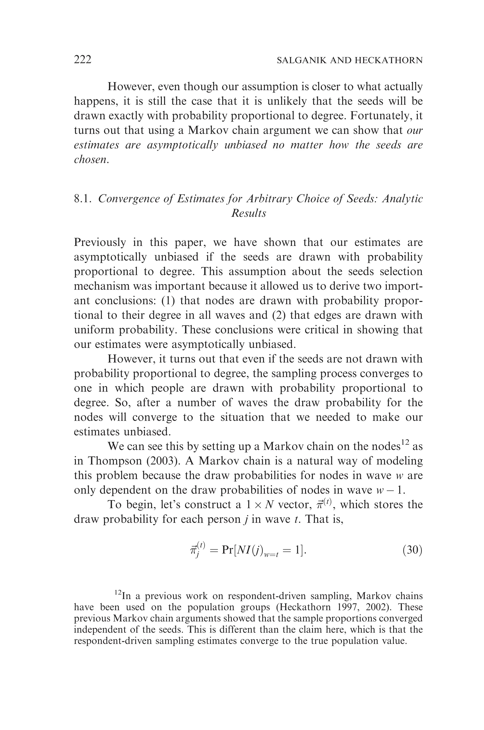 However, even though our assumption is closer to what actually
happens, it is still the case that it is unlikely that the seeds will be
drawn exactly with probability proportional to degree. Fortunately, it
turns out that using a Markov chain argument we can show that our
estimates are asymptotically unbiased no matter how the seeds are
chosen.
8.1. Convergence of Estimates for Arbitrary Choice of Seeds: Analytic
Results
Previously in this paper, we have shown that our estimates are
asymptotically unbiased if the seeds are drawn with probability
proportional to degree. This assumption about the seeds selection
mechanism was important because it allowed us to derive two import-
ant conclusions: (1) that nodes are drawn with probability propor-
tional to their degree in all waves and (2) that edges are drawn with
uniform probability. These conclusions were critical in showing that
our estimates were asymptotically unbiased.
However, it turns out that even if the seeds are not drawn with
probability proportional to degree, the sampling process converges to
one in which people are drawn with probability proportional to
degree. So, after a number of waves the draw probability for the
nodes will converge to the situation that we needed to make our
estimates unbiased.
We can see this by setting up a Markov chain on the nodes12
as
in Thompson (2003). A Markov chain is a natural way of modeling
this problem because the draw probabilities for nodes in wave w are
only dependent on the draw probabilities of nodes in wave w  1.
To begin, let’s construct a 1  N vector, ~

ðtÞ
, which stores the
draw probability for each person j in wave t. That is,
~


ðtÞ
j ¼ Pr½NIðjÞw¼t ¼ 1: ð30Þ
12
In a previous work on respondent-driven sampling, Markov chains
have been used on the population groups (Heckathorn 1997, 2002). These
previous Markov chain arguments showed that the sample proportions converged
independent of the seeds. This is different than the claim here, which is that the
respondent-driven sampling estimates converge to the true population value.
222 SALGANIK AND HECKATHORN
 