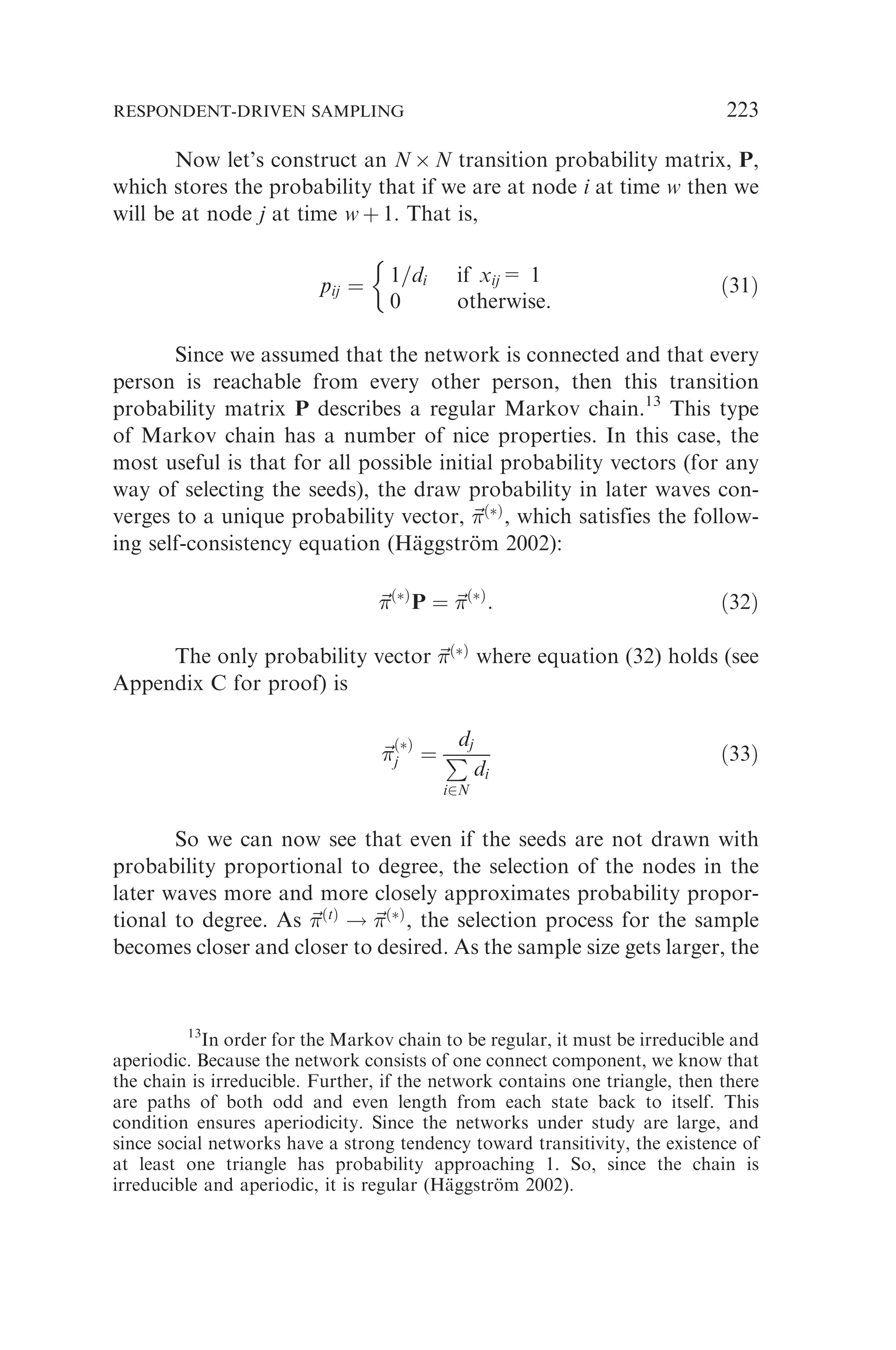 Now let’s construct an N  N transition probability matrix, P,
which stores the probability that if we are at node i at time w then we
will be at node j at time w þ 1. That is,
pij ¼ 1=di if xij= 1
0 otherwise.

ð31Þ
Since we assumed that the network is connected and that every
person is reachable from every other person, then this transition
probability matrix P describes a regular Markov chain.13
This type
of Markov chain has a number of nice properties. In this case, the
most useful is that for all possible initial probability vectors (for any
way of selecting the seeds), the draw probability in later waves con-
verges to a unique probability vector, ~

ðÞ
, which satisfies the follow-
ing self-consistency equation (Häggström 2002):
~

ðÞ
P ¼ ~

ðÞ
: ð32Þ
The only probability vector ~

ðÞ
where equation (32) holds (see
Appendix C for proof) is
~


ðÞ
j ¼
dj
P
i2N
di
ð33Þ
So we can now see that even if the seeds are not drawn with
probability proportional to degree, the selection of the nodes in the
later waves more and more closely approximates probability propor-
tional to degree. As ~

ðtÞ
! ~

ðÞ
, the selection process for the sample
becomes closer and closer to desired. As the sample size gets larger, the
13
In order for the Markov chain to be regular, it must be irreducible and
aperiodic. Because the network consists of one connect component, we know that
the chain is irreducible. Further, if the network contains one triangle, then there
are paths of both odd and even length from each state back to itself. This
condition ensures aperiodicity. Since the networks under study are large, and
since social networks have a strong tendency toward transitivity, the existence of
at least one triangle has probability approaching 1. So, since the chain is
irreducible and aperiodic, it is regular (Häggström 2002).
RESPONDENT-DRIVEN SAMPLING 223
 