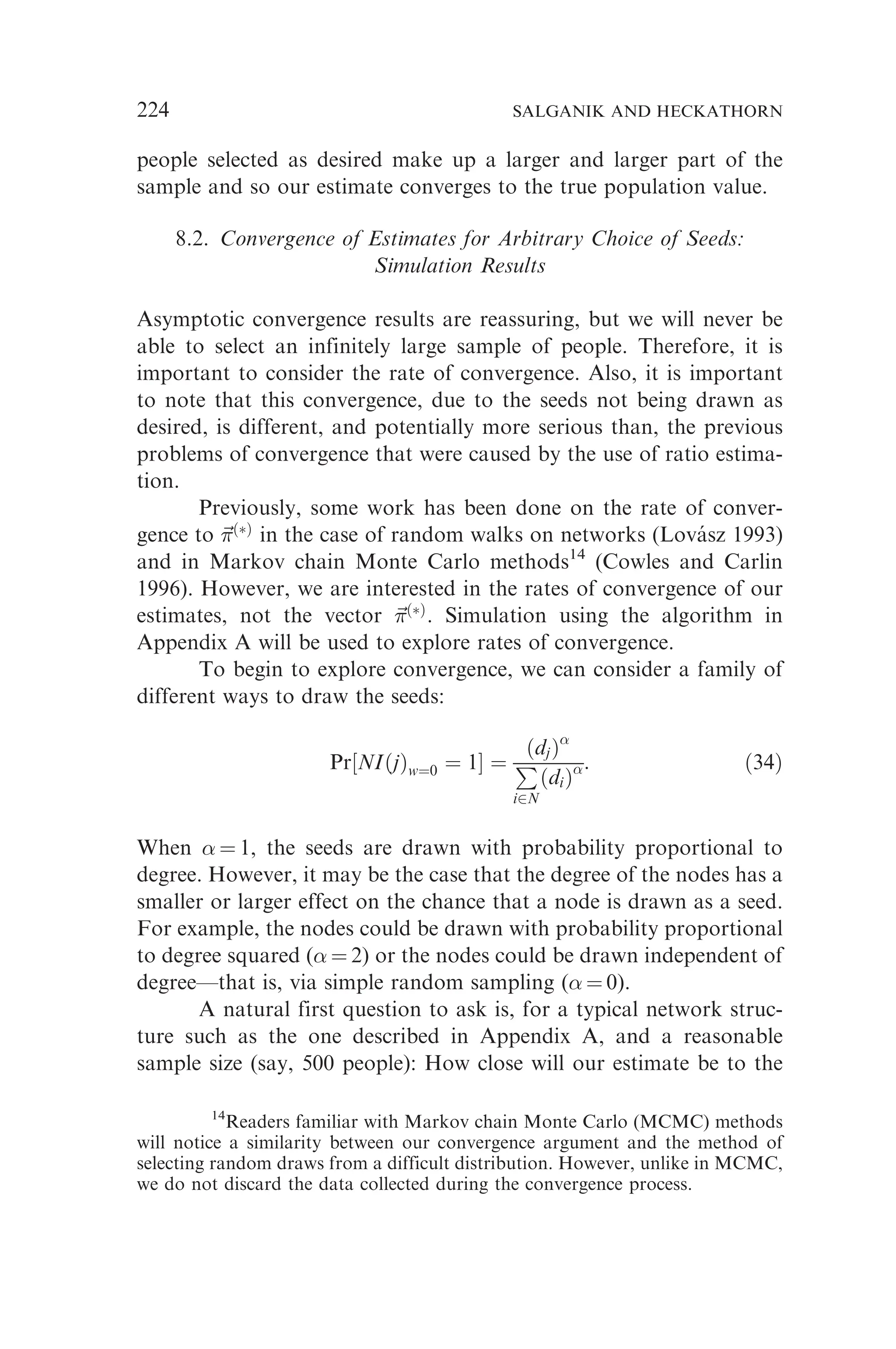 people selected as desired make up a larger and larger part of the
sample and so our estimate converges to the true population value.
8.2. Convergence of Estimates for Arbitrary Choice of Seeds:
Simulation Results
Asymptotic convergence results are reassuring, but we will never be
able to select an infinitely large sample of people. Therefore, it is
important to consider the rate of convergence. Also, it is important
to note that this convergence, due to the seeds not being drawn as
desired, is different, and potentially more serious than, the previous
problems of convergence that were caused by the use of ratio estima-
tion.
Previously, some work has been done on the rate of conver-
gence to ~

ðÞ
in the case of random walks on networks (Lovász 1993)
and in Markov chain Monte Carlo methods14
(Cowles and Carlin
1996). However, we are interested in the rates of convergence of our
estimates, not the vector ~

ðÞ
. Simulation using the algorithm in
Appendix A will be used to explore rates of convergence.
To begin to explore convergence, we can consider a family of
different ways to draw the seeds:
Pr½NIðjÞw¼0 ¼ 1 ¼
ðdjÞ
P
i2N
ðdiÞ: ð34Þ
When  ¼ 1, the seeds are drawn with probability proportional to
degree. However, it may be the case that the degree of the nodes has a
smaller or larger effect on the chance that a node is drawn as a seed.
For example, the nodes could be drawn with probability proportional
to degree squared ( ¼ 2) or the nodes could be drawn independent of
degree—that is, via simple random sampling ( ¼ 0).
A natural first question to ask is, for a typical network struc-
ture such as the one described in Appendix A, and a reasonable
sample size (say, 500 people): How close will our estimate be to the
14
Readers familiar with Markov chain Monte Carlo (MCMC) methods
will notice a similarity between our convergence argument and the method of
selecting random draws from a difficult distribution. However, unlike in MCMC,
we do not discard the data collected during the convergence process.
224 SALGANIK AND HECKATHORN
 