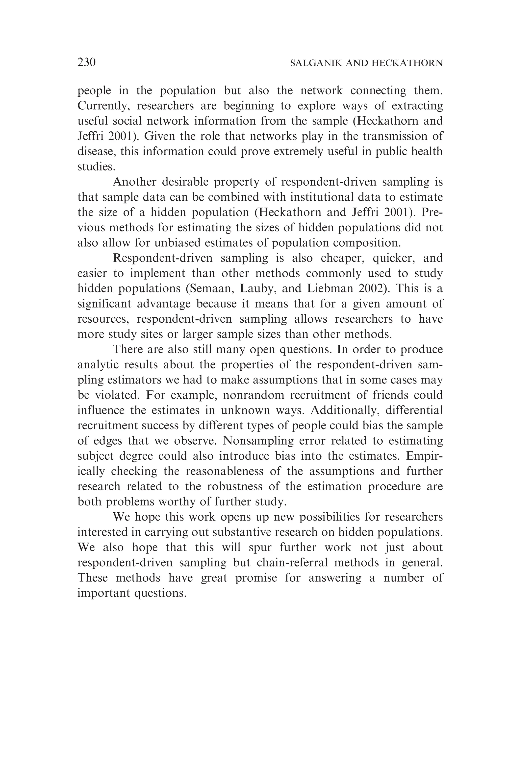 people in the population but also the network connecting them.
Currently, researchers are beginning to explore ways of extracting
useful social network information from the sample (Heckathorn and
Jeffri 2001). Given the role that networks play in the transmission of
disease, this information could prove extremely useful in public health
studies.
Another desirable property of respondent-driven sampling is
that sample data can be combined with institutional data to estimate
the size of a hidden population (Heckathorn and Jeffri 2001). Pre-
vious methods for estimating the sizes of hidden populations did not
also allow for unbiased estimates of population composition.
Respondent-driven sampling is also cheaper, quicker, and
easier to implement than other methods commonly used to study
hidden populations (Semaan, Lauby, and Liebman 2002). This is a
significant advantage because it means that for a given amount of
resources, respondent-driven sampling allows researchers to have
more study sites or larger sample sizes than other methods.
There are also still many open questions. In order to produce
analytic results about the properties of the respondent-driven sam-
pling estimators we had to make assumptions that in some cases may
be violated. For example, nonrandom recruitment of friends could
influence the estimates in unknown ways. Additionally, differential
recruitment success by different types of people could bias the sample
of edges that we observe. Nonsampling error related to estimating
subject degree could also introduce bias into the estimates. Empir-
ically checking the reasonableness of the assumptions and further
research related to the robustness of the estimation procedure are
both problems worthy of further study.
We hope this work opens up new possibilities for researchers
interested in carrying out substantive research on hidden populations.
We also hope that this will spur further work not just about
respondent-driven sampling but chain-referral methods in general.
These methods have great promise for answering a number of
important questions.
230 SALGANIK AND HECKATHORN
 