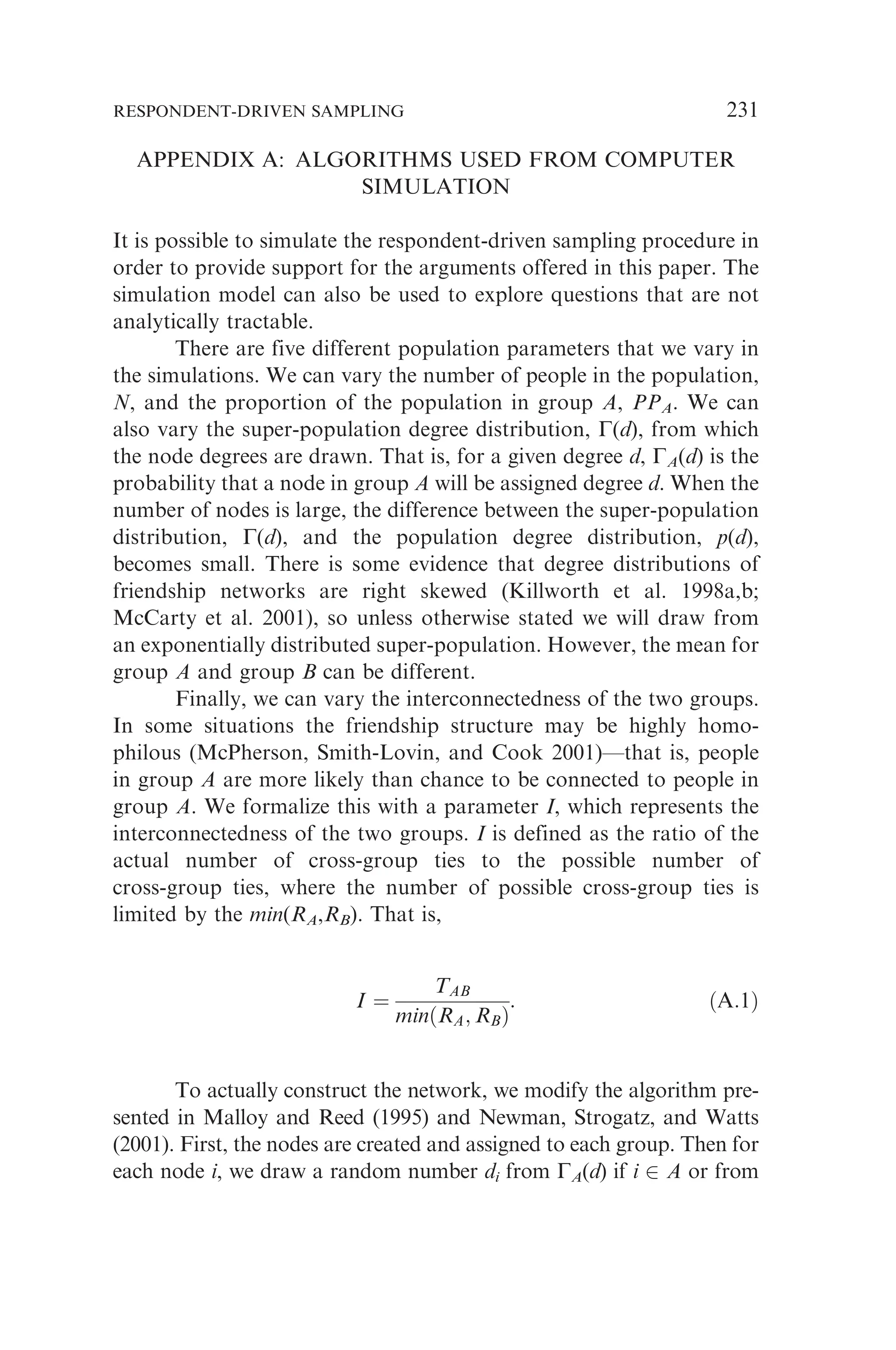 APPENDIX A: ALGORITHMS USED FROM COMPUTER
SIMULATION
It is possible to simulate the respondent-driven sampling procedure in
order to provide support for the arguments offered in this paper. The
simulation model can also be used to explore questions that are not
analytically tractable.
There are five different population parameters that we vary in
the simulations. We can vary the number of people in the population,
N, and the proportion of the population in group A, PPA. We can
also vary the super-population degree distribution, G(d), from which
the node degrees are drawn. That is, for a given degree d, GA(d) is the
probability that a node in group A will be assigned degree d. When the
number of nodes is large, the difference between the super-population
distribution, G(d), and the population degree distribution, p(d),
becomes small. There is some evidence that degree distributions of
friendship networks are right skewed (Killworth et al. 1998a,b;
McCarty et al. 2001), so unless otherwise stated we will draw from
an exponentially distributed super-population. However, the mean for
group A and group B can be different.
Finally, we can vary the interconnectedness of the two groups.
In some situations the friendship structure may be highly homo-
philous (McPherson, Smith-Lovin, and Cook 2001)—that is, people
in group A are more likely than chance to be connected to people in
group A. We formalize this with a parameter I, which represents the
interconnectedness of the two groups. I is defined as the ratio of the
actual number of cross-group ties to the possible number of
cross-group ties, where the number of possible cross-group ties is
limited by the min(RA,RB). That is,
I ¼
TAB
minðRA; RBÞ
: ðA:1Þ
To actually construct the network, we modify the algorithm pre-
sented in Malloy and Reed (1995) and Newman, Strogatz, and Watts
(2001). First, the nodes are created and assigned to each group. Then for
each node i, we draw a random number di from GA(d) if i 2 A or from
RESPONDENT-DRIVEN SAMPLING 231
 
