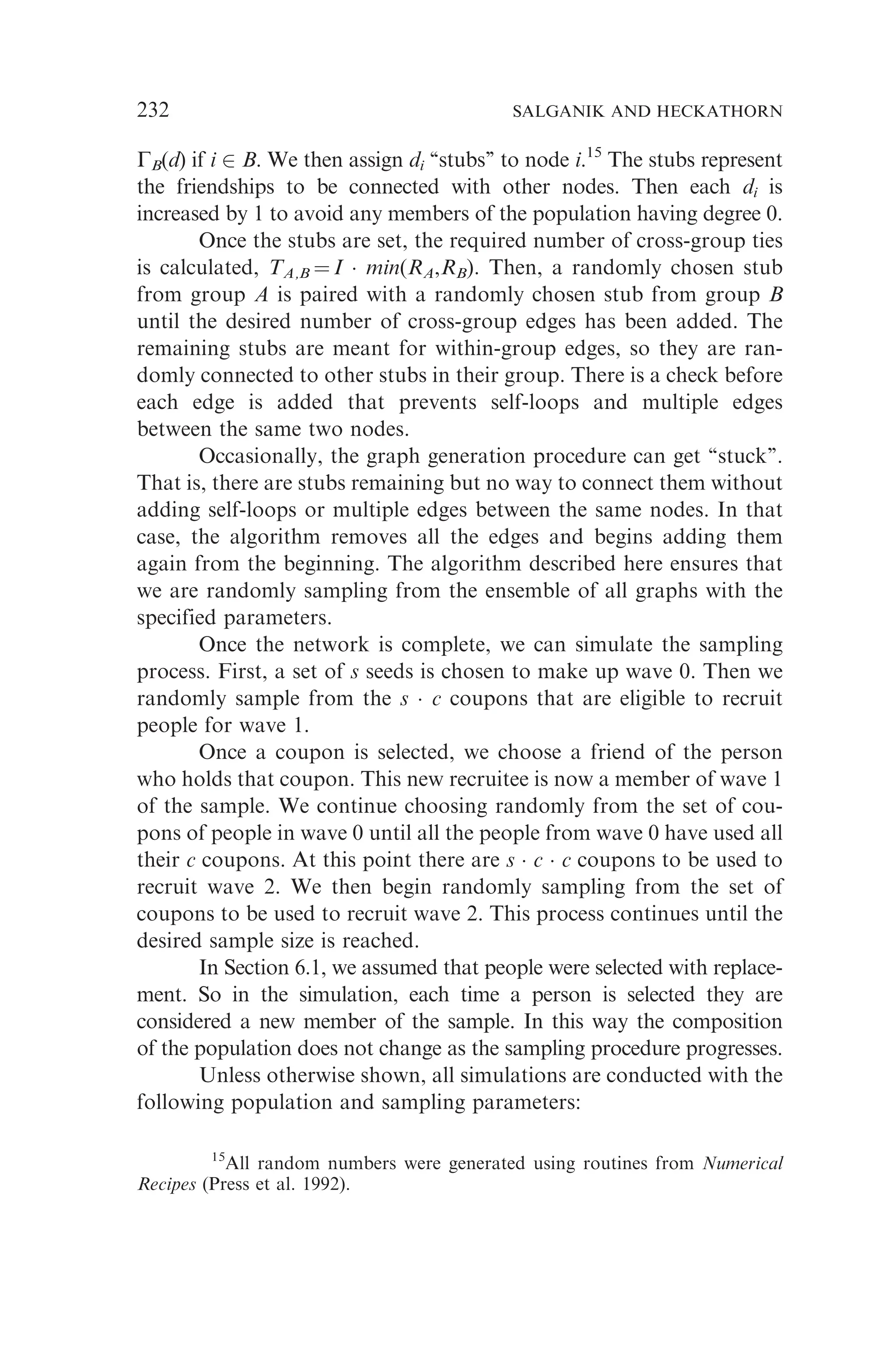 GB(d) if i 2 B. We then assign di ‘‘stubs’’ to node i.15
The stubs represent
the friendships to be connected with other nodes. Then each di is
increased by 1 to avoid any members of the population having degree 0.
Once the stubs are set, the required number of cross-group ties
is calculated, TA,B ¼ I  min(RA,RB). Then, a randomly chosen stub
from group A is paired with a randomly chosen stub from group B
until the desired number of cross-group edges has been added. The
remaining stubs are meant for within-group edges, so they are ran-
domly connected to other stubs in their group. There is a check before
each edge is added that prevents self-loops and multiple edges
between the same two nodes.
Occasionally, the graph generation procedure can get ‘‘stuck’’.
That is, there are stubs remaining but no way to connect them without
adding self-loops or multiple edges between the same nodes. In that
case, the algorithm removes all the edges and begins adding them
again from the beginning. The algorithm described here ensures that
we are randomly sampling from the ensemble of all graphs with the
specified parameters.
Once the network is complete, we can simulate the sampling
process. First, a set of s seeds is chosen to make up wave 0. Then we
randomly sample from the s  c coupons that are eligible to recruit
people for wave 1.
Once a coupon is selected, we choose a friend of the person
who holds that coupon. This new recruitee is now a member of wave 1
of the sample. We continue choosing randomly from the set of cou-
pons of people in wave 0 until all the people from wave 0 have used all
their c coupons. At this point there are s  c  c coupons to be used to
recruit wave 2. We then begin randomly sampling from the set of
coupons to be used to recruit wave 2. This process continues until the
desired sample size is reached.
In Section 6.1, we assumed that people were selected with replace-
ment. So in the simulation, each time a person is selected they are
considered a new member of the sample. In this way the composition
of the population does not change as the sampling procedure progresses.
Unless otherwise shown, all simulations are conducted with the
following population and sampling parameters:
15
All random numbers were generated using routines from Numerical
Recipes (Press et al. 1992).
232 SALGANIK AND HECKATHORN
 