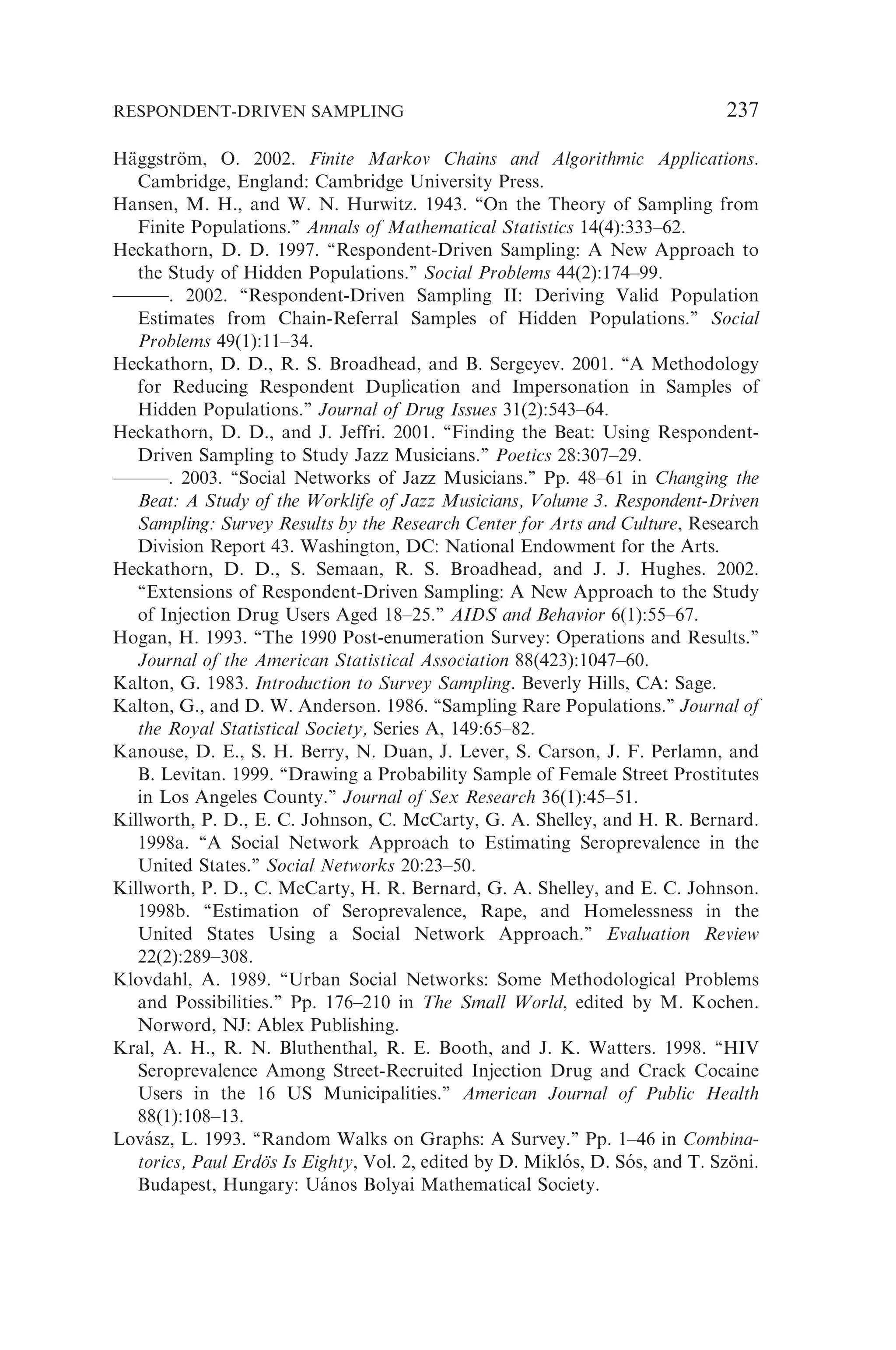 Häggström, O. 2002. Finite Markov Chains and Algorithmic Applications.
Cambridge, England: Cambridge University Press.
Hansen, M. H., and W. N. Hurwitz. 1943. ‘‘On the Theory of Sampling from
Finite Populations.’’ Annals of Mathematical Statistics 14(4):333–62.
Heckathorn, D. D. 1997. ‘‘Respondent-Driven Sampling: A New Approach to
the Study of Hidden Populations.’’ Social Problems 44(2):174–99.
———. 2002. ‘‘Respondent-Driven Sampling II: Deriving Valid Population
Estimates from Chain-Referral Samples of Hidden Populations.’’ Social
Problems 49(1):11–34.
Heckathorn, D. D., R. S. Broadhead, and B. Sergeyev. 2001. ‘‘A Methodology
for Reducing Respondent Duplication and Impersonation in Samples of
Hidden Populations.’’ Journal of Drug Issues 31(2):543–64.
Heckathorn, D. D., and J. Jeffri. 2001. ‘‘Finding the Beat: Using Respondent-
Driven Sampling to Study Jazz Musicians.’’ Poetics 28:307–29.
———. 2003. ‘‘Social Networks of Jazz Musicians.’’ Pp. 48–61 in Changing the
Beat: A Study of the Worklife of Jazz Musicians, Volume 3. Respondent-Driven
Sampling: Survey Results by the Research Center for Arts and Culture, Research
Division Report 43. Washington, DC: National Endowment for the Arts.
Heckathorn, D. D., S. Semaan, R. S. Broadhead, and J. J. Hughes. 2002.
‘‘Extensions of Respondent-Driven Sampling: A New Approach to the Study
of Injection Drug Users Aged 18–25.’’ AIDS and Behavior 6(1):55–67.
Hogan, H. 1993. ‘‘The 1990 Post-enumeration Survey: Operations and Results.’’
Journal of the American Statistical Association 88(423):1047–60.
Kalton, G. 1983. Introduction to Survey Sampling. Beverly Hills, CA: Sage.
Kalton, G., and D. W. Anderson. 1986. ‘‘Sampling Rare Populations.’’ Journal of
the Royal Statistical Society, Series A, 149:65–82.
Kanouse, D. E., S. H. Berry, N. Duan, J. Lever, S. Carson, J. F. Perlamn, and
B. Levitan. 1999. ‘‘Drawing a Probability Sample of Female Street Prostitutes
in Los Angeles County.’’ Journal of Sex Research 36(1):45–51.
Killworth, P. D., E. C. Johnson, C. McCarty, G. A. Shelley, and H. R. Bernard.
1998a. ‘‘A Social Network Approach to Estimating Seroprevalence in the
United States.’’ Social Networks 20:23–50.
Killworth, P. D., C. McCarty, H. R. Bernard, G. A. Shelley, and E. C. Johnson.
1998b. ‘‘Estimation of Seroprevalence, Rape, and Homelessness in the
United States Using a Social Network Approach.’’ Evaluation Review
22(2):289–308.
Klovdahl, A. 1989. ‘‘Urban Social Networks: Some Methodological Problems
and Possibilities.’’ Pp. 176–210 in The Small World, edited by M. Kochen.
Norword, NJ: Ablex Publishing.
Kral, A. H., R. N. Bluthenthal, R. E. Booth, and J. K. Watters. 1998. ‘‘HIV
Seroprevalence Among Street-Recruited Injection Drug and Crack Cocaine
Users in the 16 US Municipalities.’’ American Journal of Public Health
88(1):108–13.
Lovász, L. 1993. ‘‘Random Walks on Graphs: A Survey.’’ Pp. 1–46 in Combina-
torics, Paul Erdös Is Eighty, Vol. 2, edited by D. Miklós, D. Sós, and T. Szöni.
Budapest, Hungary: Uános Bolyai Mathematical Society.
RESPONDENT-DRIVEN SAMPLING 237
 