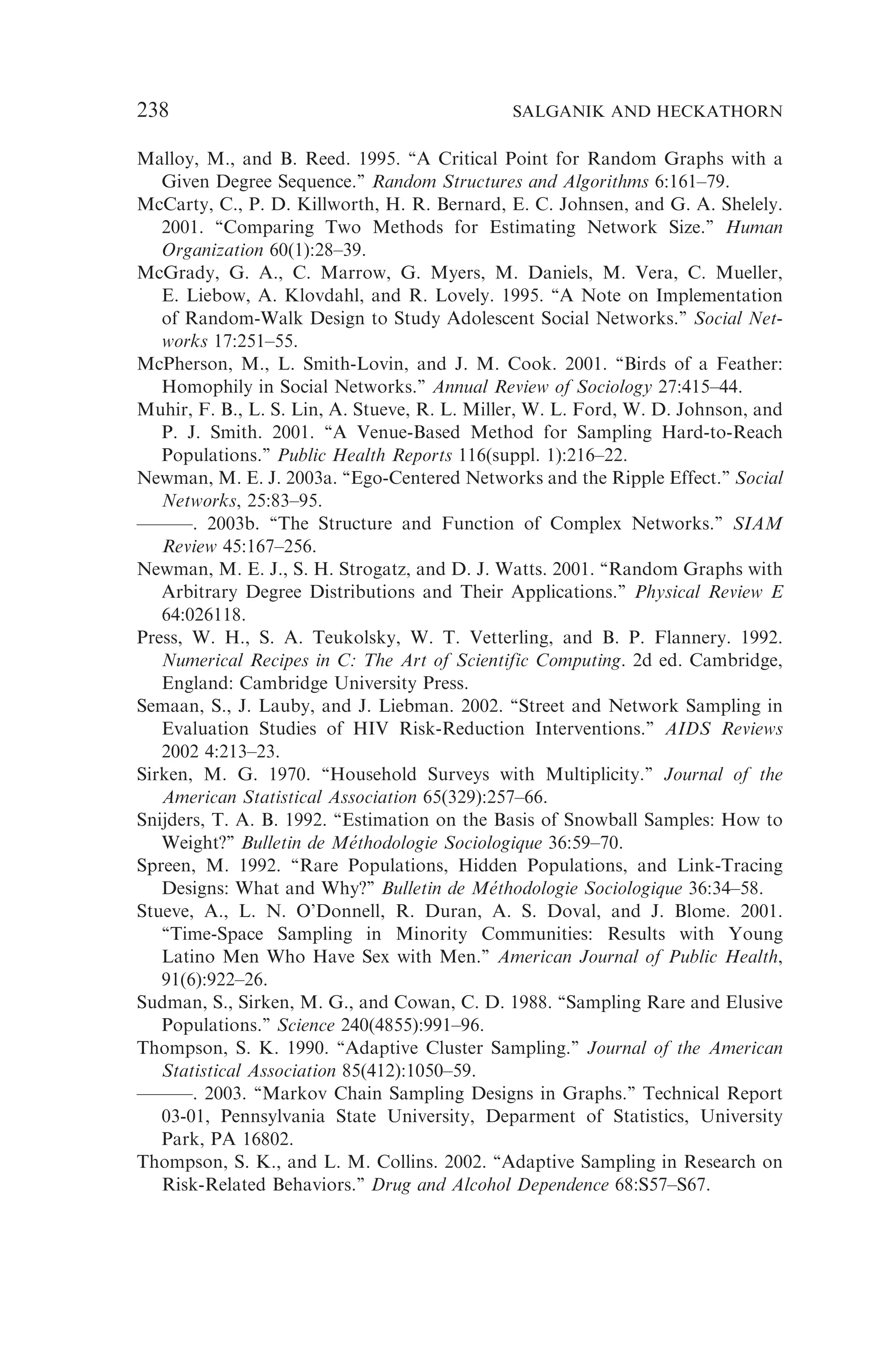 Malloy, M., and B. Reed. 1995. ‘‘A Critical Point for Random Graphs with a
Given Degree Sequence.’’ Random Structures and Algorithms 6:161–79.
McCarty, C., P. D. Killworth, H. R. Bernard, E. C. Johnsen, and G. A. Shelely.
2001. ‘‘Comparing Two Methods for Estimating Network Size.’’ Human
Organization 60(1):28–39.
McGrady, G. A., C. Marrow, G. Myers, M. Daniels, M. Vera, C. Mueller,
E. Liebow, A. Klovdahl, and R. Lovely. 1995. ‘‘A Note on Implementation
of Random-Walk Design to Study Adolescent Social Networks.’’ Social Net-
works 17:251–55.
McPherson, M., L. Smith-Lovin, and J. M. Cook. 2001. ‘‘Birds of a Feather:
Homophily in Social Networks.’’ Annual Review of Sociology 27:415–44.
Muhir, F. B., L. S. Lin, A. Stueve, R. L. Miller, W. L. Ford, W. D. Johnson, and
P. J. Smith. 2001. ‘‘A Venue-Based Method for Sampling Hard-to-Reach
Populations.’’ Public Health Reports 116(suppl. 1):216–22.
Newman, M. E. J. 2003a. ‘‘Ego-Centered Networks and the Ripple Effect.’’ Social
Networks, 25:83–95.
———. 2003b. ‘‘The Structure and Function of Complex Networks.’’ SIAM
Review 45:167–256.
Newman, M. E. J., S. H. Strogatz, and D. J. Watts. 2001. ‘‘Random Graphs with
Arbitrary Degree Distributions and Their Applications.’’ Physical Review E
64:026118.
Press, W. H., S. A. Teukolsky, W. T. Vetterling, and B. P. Flannery. 1992.
Numerical Recipes in C: The Art of Scientific Computing. 2d ed. Cambridge,
England: Cambridge University Press.
Semaan, S., J. Lauby, and J. Liebman. 2002. ‘‘Street and Network Sampling in
Evaluation Studies of HIV Risk-Reduction Interventions.’’ AIDS Reviews
2002 4:213–23.
Sirken, M. G. 1970. ‘‘Household Surveys with Multiplicity.’’ Journal of the
American Statistical Association 65(329):257–66.
Snijders, T. A. B. 1992. ‘‘Estimation on the Basis of Snowball Samples: How to
Weight?’’ Bulletin de Me´thodologie Sociologique 36:59–70.
Spreen, M. 1992. ‘‘Rare Populations, Hidden Populations, and Link-Tracing
Designs: What and Why?’’ Bulletin de Me´thodologie Sociologique 36:34–58.
Stueve, A., L. N. O’Donnell, R. Duran, A. S. Doval, and J. Blome. 2001.
‘‘Time-Space Sampling in Minority Communities: Results with Young
Latino Men Who Have Sex with Men.’’ American Journal of Public Health,
91(6):922–26.
Sudman, S., Sirken, M. G., and Cowan, C. D. 1988. ‘‘Sampling Rare and Elusive
Populations.’’ Science 240(4855):991–96.
Thompson, S. K. 1990. ‘‘Adaptive Cluster Sampling.’’ Journal of the American
Statistical Association 85(412):1050–59.
———. 2003. ‘‘Markov Chain Sampling Designs in Graphs.’’ Technical Report
03-01, Pennsylvania State University, Deparment of Statistics, University
Park, PA 16802.
Thompson, S. K., and L. M. Collins. 2002. ‘‘Adaptive Sampling in Research on
Risk-Related Behaviors.’’ Drug and Alcohol Dependence 68:S57–S67.
238 SALGANIK AND HECKATHORN
 