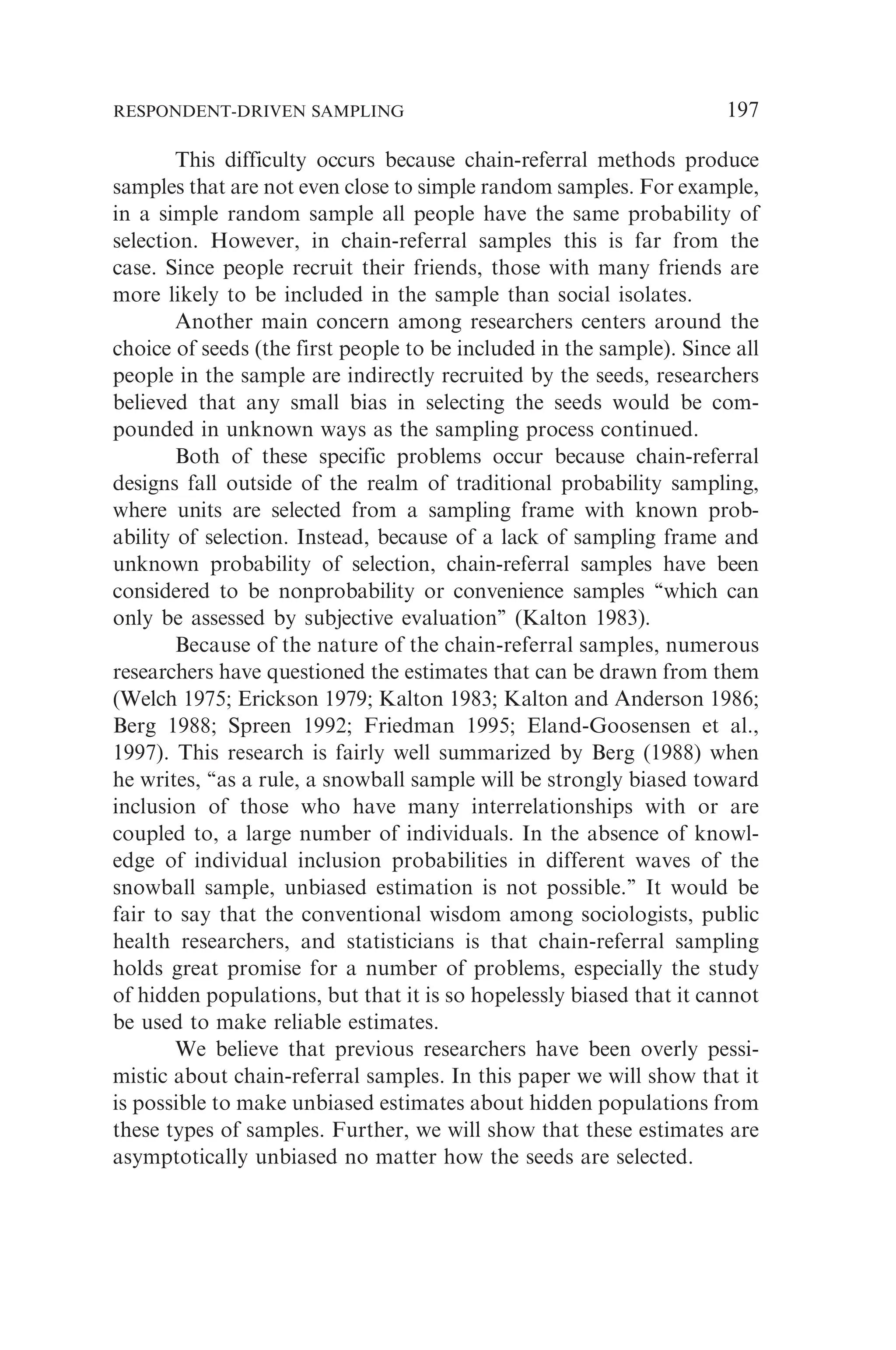 This difficulty occurs because chain-referral methods produce
samples that are not even close to simple random samples. For example,
in a simple random sample all people have the same probability of
selection. However, in chain-referral samples this is far from the
case. Since people recruit their friends, those with many friends are
more likely to be included in the sample than social isolates.
Another main concern among researchers centers around the
choice of seeds (the first people to be included in the sample). Since all
people in the sample are indirectly recruited by the seeds, researchers
believed that any small bias in selecting the seeds would be com-
pounded in unknown ways as the sampling process continued.
Both of these specific problems occur because chain-referral
designs fall outside of the realm of traditional probability sampling,
where units are selected from a sampling frame with known prob-
ability of selection. Instead, because of a lack of sampling frame and
unknown probability of selection, chain-referral samples have been
considered to be nonprobability or convenience samples ‘‘which can
only be assessed by subjective evaluation’’ (Kalton 1983).
Because of the nature of the chain-referral samples, numerous
researchers have questioned the estimates that can be drawn from them
(Welch 1975; Erickson 1979; Kalton 1983; Kalton and Anderson 1986;
Berg 1988; Spreen 1992; Friedman 1995; Eland-Goosensen et al.,
1997). This research is fairly well summarized by Berg (1988) when
he writes, ‘‘as a rule, a snowball sample will be strongly biased toward
inclusion of those who have many interrelationships with or are
coupled to, a large number of individuals. In the absence of knowl-
edge of individual inclusion probabilities in different waves of the
snowball sample, unbiased estimation is not possible.’’ It would be
fair to say that the conventional wisdom among sociologists, public
health researchers, and statisticians is that chain-referral sampling
holds great promise for a number of problems, especially the study
of hidden populations, but that it is so hopelessly biased that it cannot
be used to make reliable estimates.
We believe that previous researchers have been overly pessi-
mistic about chain-referral samples. In this paper we will show that it
is possible to make unbiased estimates about hidden populations from
these types of samples. Further, we will show that these estimates are
asymptotically unbiased no matter how the seeds are selected.
RESPONDENT-DRIVEN SAMPLING 197
 