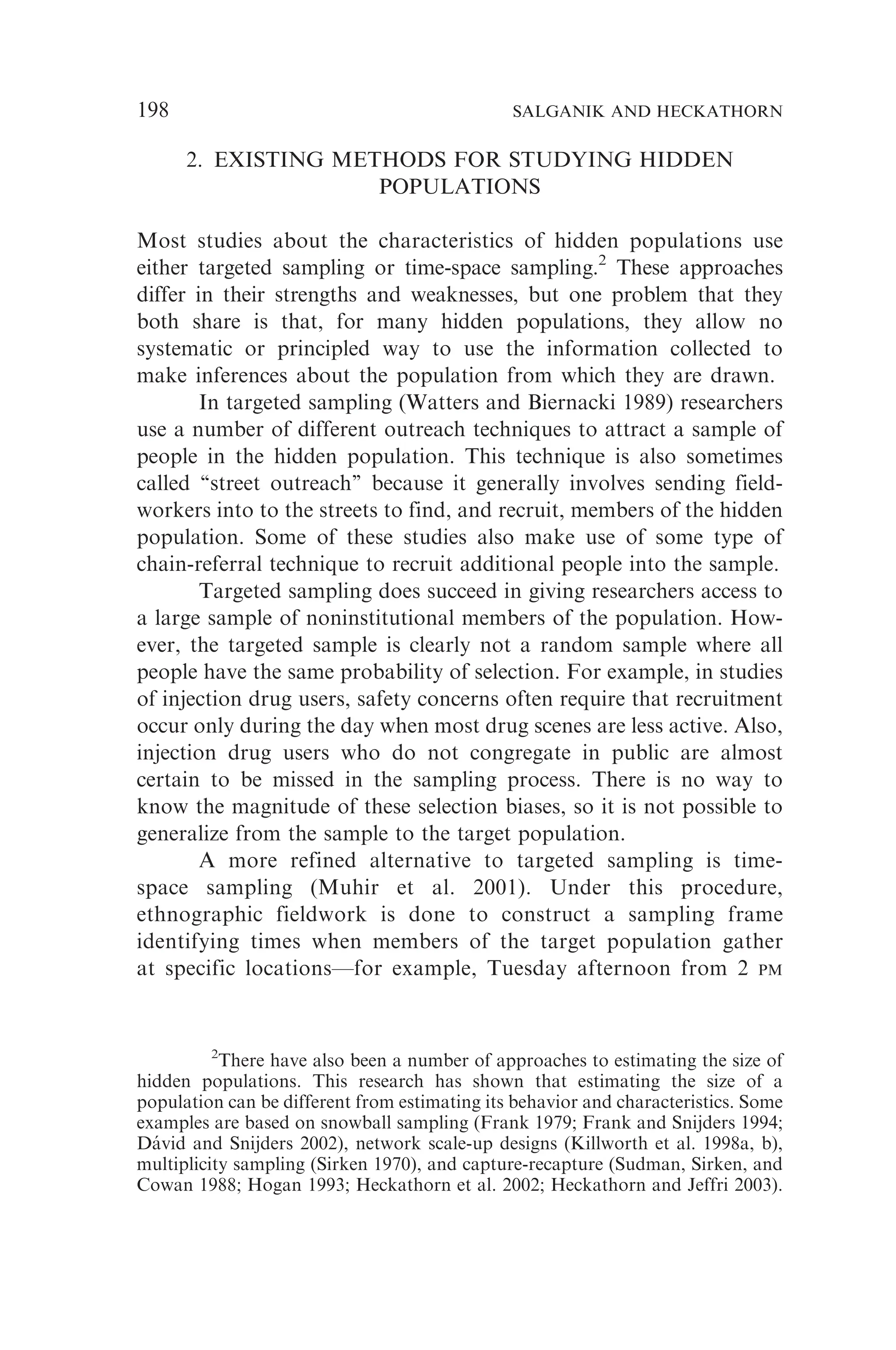 2. EXISTING METHODS FOR STUDYING HIDDEN
POPULATIONS
Most studies about the characteristics of hidden populations use
either targeted sampling or time-space sampling.2
These approaches
differ in their strengths and weaknesses, but one problem that they
both share is that, for many hidden populations, they allow no
systematic or principled way to use the information collected to
make inferences about the population from which they are drawn.
In targeted sampling (Watters and Biernacki 1989) researchers
use a number of different outreach techniques to attract a sample of
people in the hidden population. This technique is also sometimes
called ‘‘street outreach’’ because it generally involves sending field-
workers into to the streets to find, and recruit, members of the hidden
population. Some of these studies also make use of some type of
chain-referral technique to recruit additional people into the sample.
Targeted sampling does succeed in giving researchers access to
a large sample of noninstitutional members of the population. How-
ever, the targeted sample is clearly not a random sample where all
people have the same probability of selection. For example, in studies
of injection drug users, safety concerns often require that recruitment
occur only during the day when most drug scenes are less active. Also,
injection drug users who do not congregate in public are almost
certain to be missed in the sampling process. There is no way to
know the magnitude of these selection biases, so it is not possible to
generalize from the sample to the target population.
A more refined alternative to targeted sampling is time-
space sampling (Muhir et al. 2001). Under this procedure,
ethnographic fieldwork is done to construct a sampling frame
identifying times when members of the target population gather
at specific locations—for example, Tuesday afternoon from 2 PM
2
There have also been a number of approaches to estimating the size of
hidden populations. This research has shown that estimating the size of a
population can be different from estimating its behavior and characteristics. Some
examples are based on snowball sampling (Frank 1979; Frank and Snijders 1994;
Dávid and Snijders 2002), network scale-up designs (Killworth et al. 1998a, b),
multiplicity sampling (Sirken 1970), and capture-recapture (Sudman, Sirken, and
Cowan 1988; Hogan 1993; Heckathorn et al. 2002; Heckathorn and Jeffri 2003).
198 SALGANIK AND HECKATHORN
 