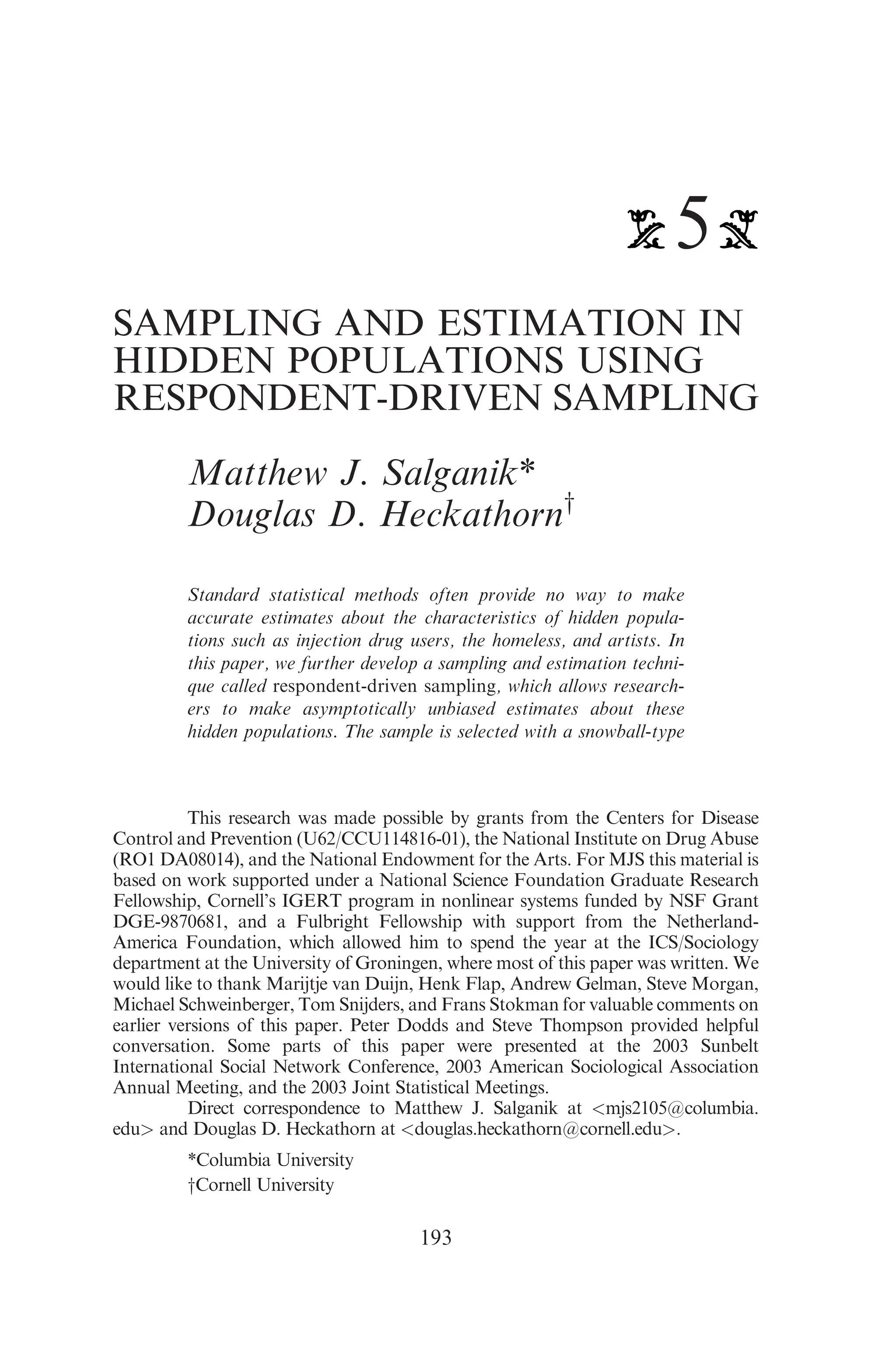 5
SAMPLING AND ESTIMATION IN
HIDDEN POPULATIONS USING
RESPONDENT-DRIVEN SAMPLING
Matthew J. Salganik*
Douglas D. Heckathorny
Standard statistical methods often provide no way to make
accurate estimates about the characteristics of hidden popula-
tions such as injection drug users, the homeless, and artists. In
this paper, we further develop a sampling and estimation techni-
que called respondent-driven sampling, which allows research-
ers to make asymptotically unbiased estimates about these
hidden populations. The sample is selected with a snowball-type
This research was made possible by grants from the Centers for Disease
Control and Prevention (U62/CCU114816-01), the National Institute on Drug Abuse
(RO1 DA08014), and the National Endowment for the Arts. For MJS this material is
based on work supported under a National Science Foundation Graduate Research
Fellowship, Cornell’s IGERT program in nonlinear systems funded by NSF Grant
DGE-9870681, and a Fulbright Fellowship with support from the Netherland-
America Foundation, which allowed him to spend the year at the ICS/Sociology
department at the University of Groningen, where most of this paper was written. We
would like to thank Marijtje van Duijn, Henk Flap, Andrew Gelman, Steve Morgan,
Michael Schweinberger, Tom Snijders, and Frans Stokman for valuable comments on
earlier versions of this paper. Peter Dodds and Steve Thompson provided helpful
conversation. Some parts of this paper were presented at the 2003 Sunbelt
International Social Network Conference, 2003 American Sociological Association
Annual Meeting, and the 2003 Joint Statistical Meetings.
Direct correspondence to Matthew J. Salganik at <mjs2105@columbia.
edu> and Douglas D. Heckathorn at <douglas.heckathorn@cornell.edu>.
*Columbia University
yCornell University
193
 