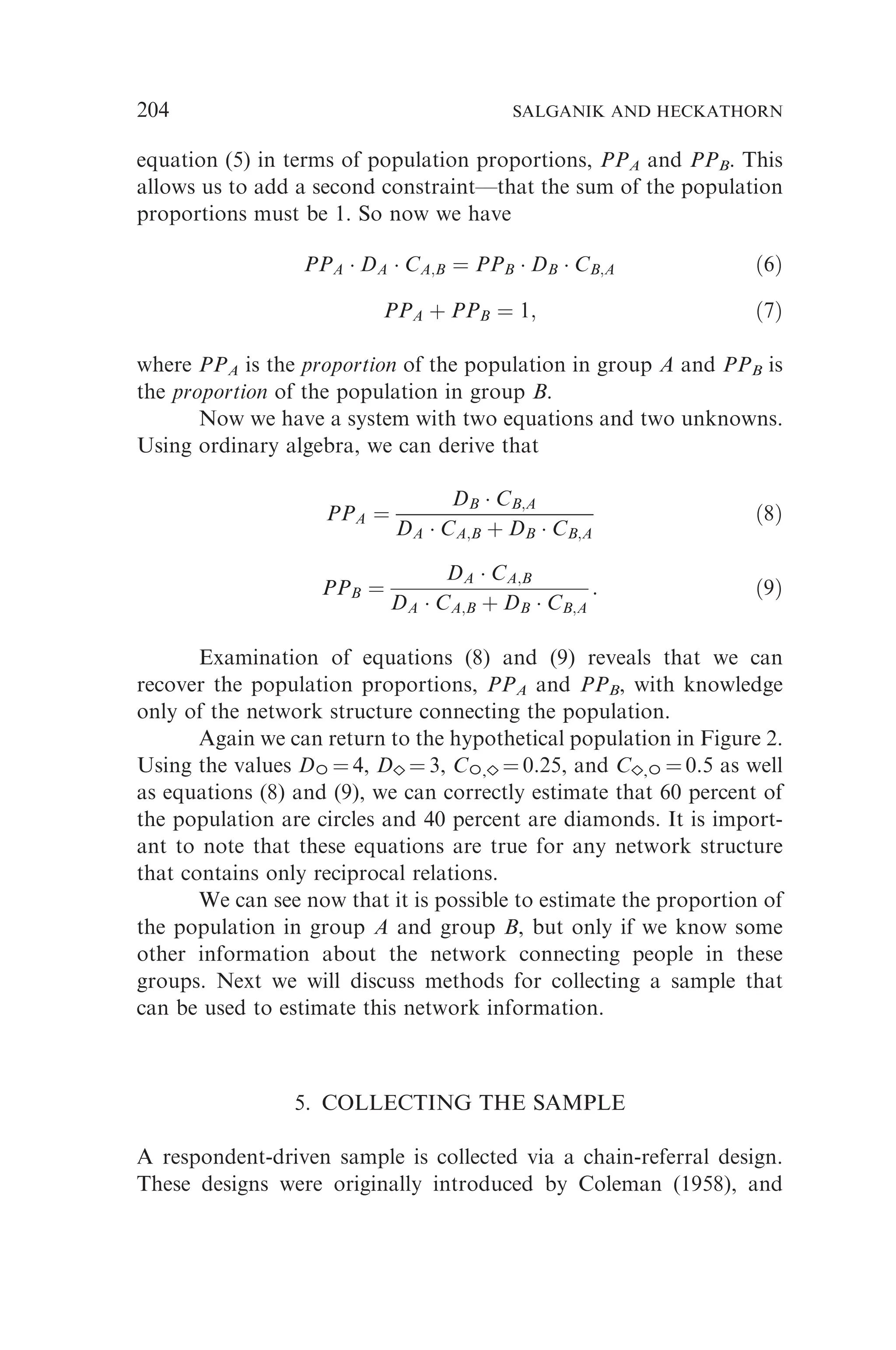 equation (5) in terms of population proportions, PPA and PPB. This
allows us to add a second constraint—that the sum of the population
proportions must be 1. So now we have
PPA  DA  CA;B ¼ PPB  DB  CB;A ð6Þ
PPA þ PPB ¼ 1; ð7Þ
where PPA is the proportion of the population in group A and PPB is
the proportion of the population in group B.
Now we have a system with two equations and two unknowns.
Using ordinary algebra, we can derive that
PPA ¼
DB  CB;A
DA  CA;B þ DB  CB;A
ð8Þ
PPB ¼
DA  CA;B
DA  CA;B þ DB  CB;A
: ð9Þ
Examination of equations (8) and (9) reveals that we can
recover the population proportions, PPA and PPB, with knowledge
only of the network structure connecting the population.
Again we can return to the hypothetical population in Figure 2.
Using the values D ¼ 4, D ¼ 3, C , ¼ 0.25, and C , ¼ 0.5 as well
as equations (8) and (9), we can correctly estimate that 60 percent of
the population are circles and 40 percent are diamonds. It is import-
ant to note that these equations are true for any network structure
that contains only reciprocal relations.
We can see now that it is possible to estimate the proportion of
the population in group A and group B, but only if we know some
other information about the network connecting people in these
groups. Next we will discuss methods for collecting a sample that
can be used to estimate this network information.
5. COLLECTING THE SAMPLE
A respondent-driven sample is collected via a chain-referral design.
These designs were originally introduced by Coleman (1958), and
204 SALGANIK AND HECKATHORN
 