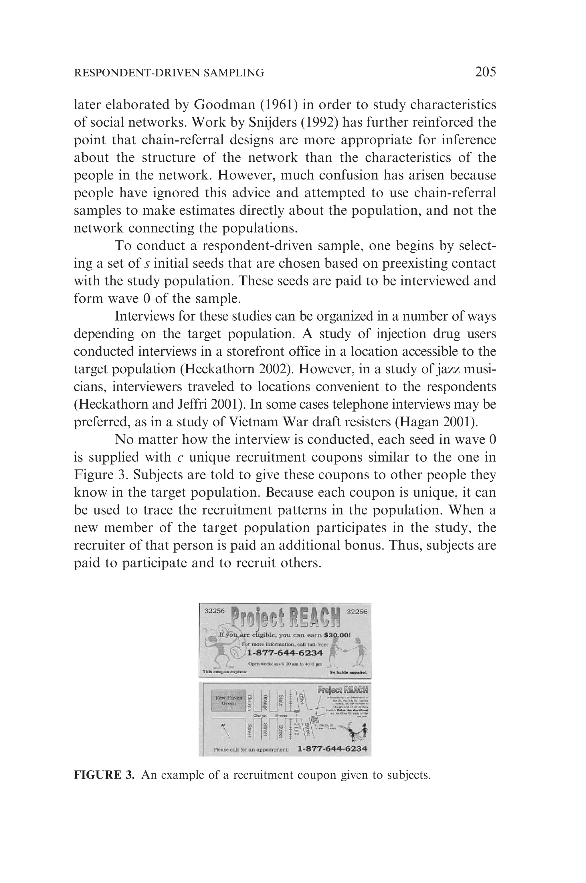 later elaborated by Goodman (1961) in order to study characteristics
of social networks. Work by Snijders (1992) has further reinforced the
point that chain-referral designs are more appropriate for inference
about the structure of the network than the characteristics of the
people in the network. However, much confusion has arisen because
people have ignored this advice and attempted to use chain-referral
samples to make estimates directly about the population, and not the
network connecting the populations.
To conduct a respondent-driven sample, one begins by select-
ing a set of s initial seeds that are chosen based on preexisting contact
with the study population. These seeds are paid to be interviewed and
form wave 0 of the sample.
Interviews for these studies can be organized in a number of ways
depending on the target population. A study of injection drug users
conducted interviews in a storefront office in a location accessible to the
target population (Heckathorn 2002). However, in a study of jazz musi-
cians, interviewers traveled to locations convenient to the respondents
(Heckathorn and Jeffri 2001). In some cases telephone interviews may be
preferred, as in a study of Vietnam War draft resisters (Hagan 2001).
No matter how the interview is conducted, each seed in wave 0
is supplied with c unique recruitment coupons similar to the one in
Figure 3. Subjects are told to give these coupons to other people they
know in the target population. Because each coupon is unique, it can
be used to trace the recruitment patterns in the population. When a
new member of the target population participates in the study, the
recruiter of that person is paid an additional bonus. Thus, subjects are
paid to participate and to recruit others.
FIGURE 3. An example of a recruitment coupon given to subjects.
RESPONDENT-DRIVEN SAMPLING 205
 