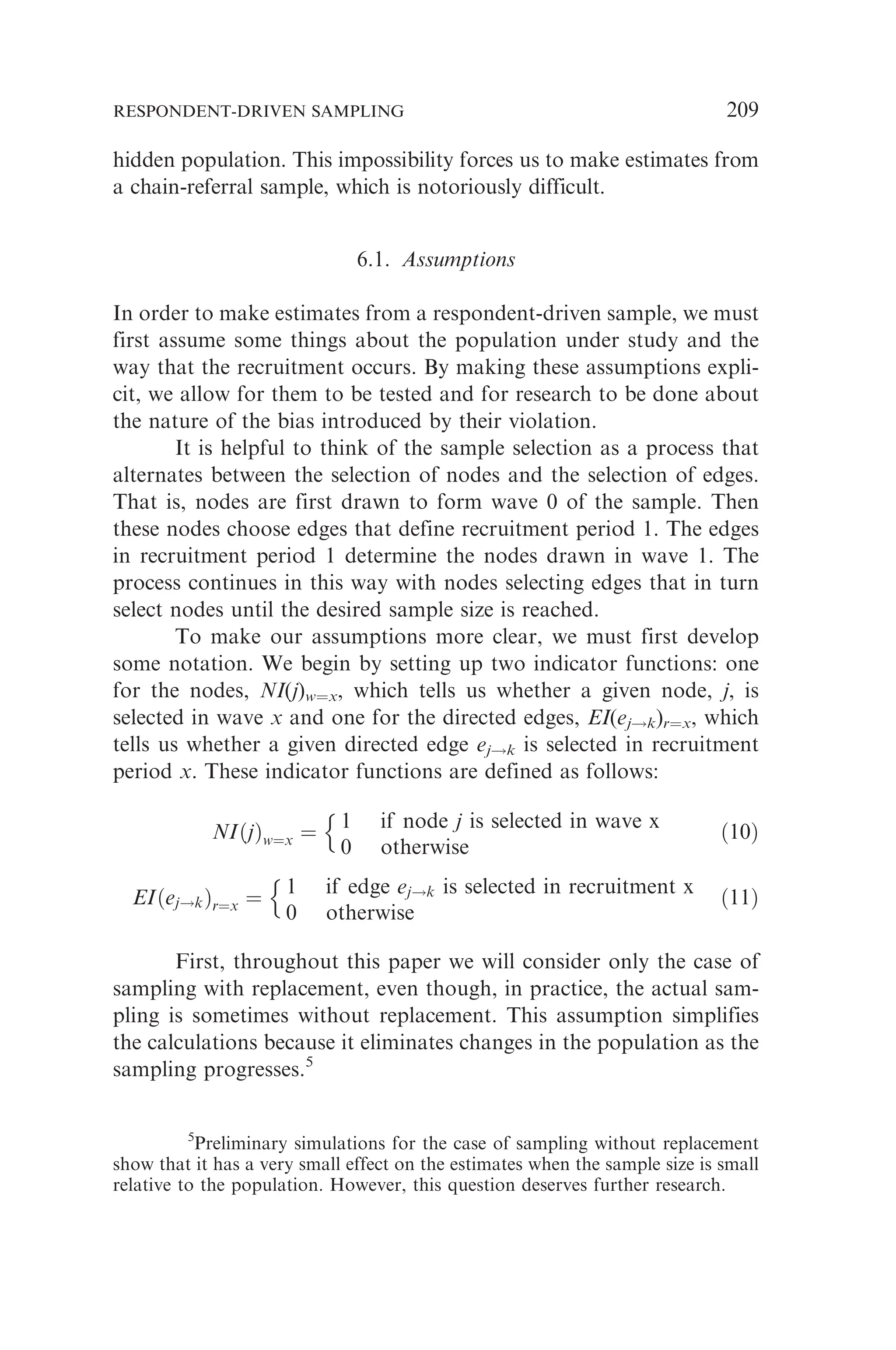 hidden population. This impossibility forces us to make estimates from
a chain-referral sample, which is notoriously difficult.
6.1. Assumptions
In order to make estimates from a respondent-driven sample, we must
first assume some things about the population under study and the
way that the recruitment occurs. By making these assumptions expli-
cit, we allow for them to be tested and for research to be done about
the nature of the bias introduced by their violation.
It is helpful to think of the sample selection as a process that
alternates between the selection of nodes and the selection of edges.
That is, nodes are first drawn to form wave 0 of the sample. Then
these nodes choose edges that define recruitment period 1. The edges
in recruitment period 1 determine the nodes drawn in wave 1. The
process continues in this way with nodes selecting edges that in turn
select nodes until the desired sample size is reached.
To make our assumptions more clear, we must first develop
some notation. We begin by setting up two indicator functions: one
for the nodes, NI(j)w¼x, which tells us whether a given node, j, is
selected in wave x and one for the directed edges, EI(ej!k)r¼x, which
tells us whether a given directed edge ej!k is selected in recruitment
period x. These indicator functions are defined as follows:
NIðjÞw¼x ¼
1 if node j is selected in wave x
0 otherwise
n
ð10Þ
EIðej!kÞr¼x ¼
1 if edge ej!k is selected in recruitment x
0 otherwise
n
ð11Þ
First, throughout this paper we will consider only the case of
sampling with replacement, even though, in practice, the actual sam-
pling is sometimes without replacement. This assumption simplifies
the calculations because it eliminates changes in the population as the
sampling progresses.5
5
Preliminary simulations for the case of sampling without replacement
show that it has a very small effect on the estimates when the sample size is small
relative to the population. However, this question deserves further research.
RESPONDENT-DRIVEN SAMPLING 209
 