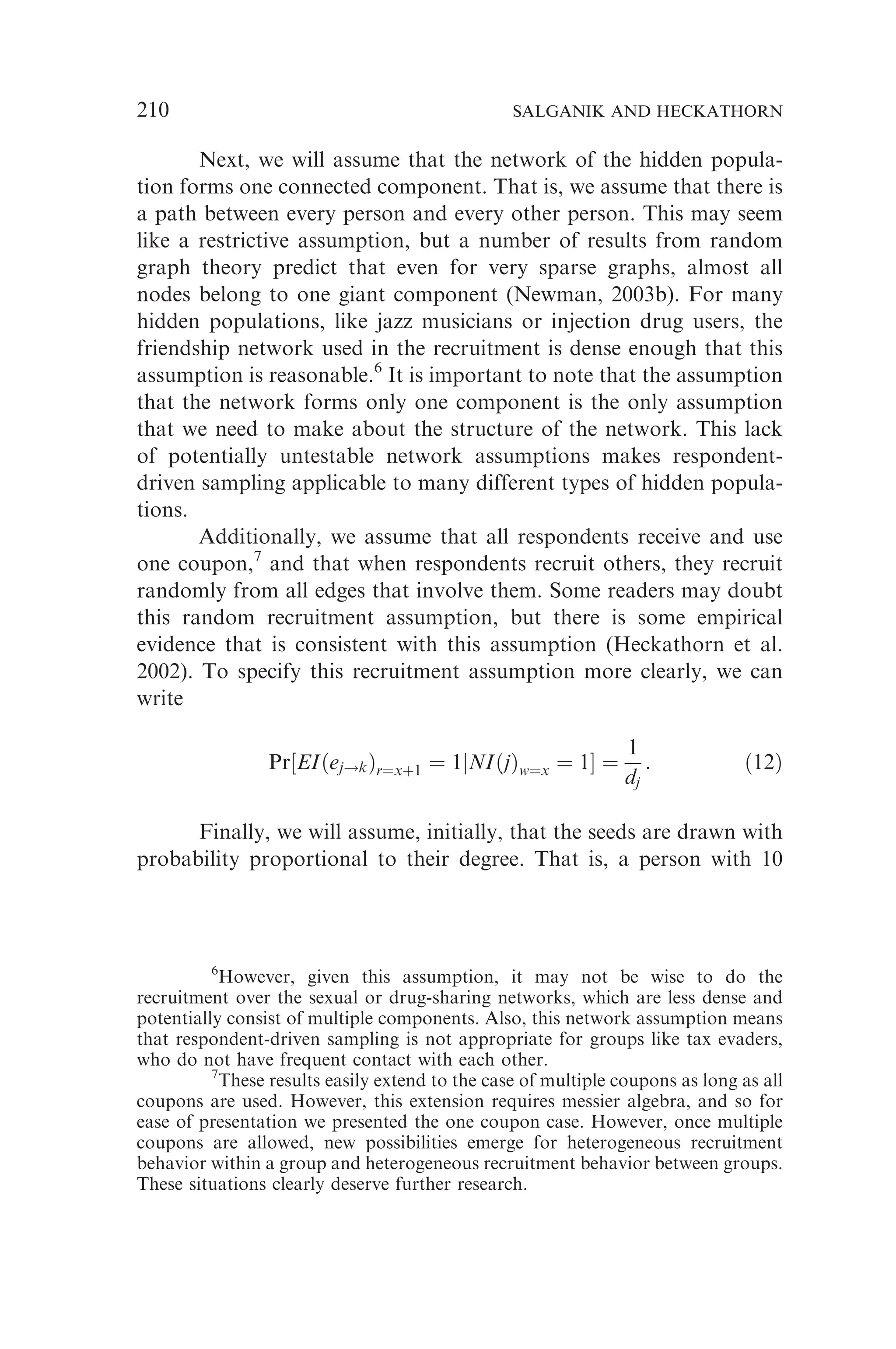 Next, we will assume that the network of the hidden popula-
tion forms one connected component. That is, we assume that there is
a path between every person and every other person. This may seem
like a restrictive assumption, but a number of results from random
graph theory predict that even for very sparse graphs, almost all
nodes belong to one giant component (Newman, 2003b). For many
hidden populations, like jazz musicians or injection drug users, the
friendship network used in the recruitment is dense enough that this
assumption is reasonable.6
It is important to note that the assumption
that the network forms only one component is the only assumption
that we need to make about the structure of the network. This lack
of potentially untestable network assumptions makes respondent-
driven sampling applicable to many different types of hidden popula-
tions.
Additionally, we assume that all respondents receive and use
one coupon,7
and that when respondents recruit others, they recruit
randomly from all edges that involve them. Some readers may doubt
this random recruitment assumption, but there is some empirical
evidence that is consistent with this assumption (Heckathorn et al.
2002). To specify this recruitment assumption more clearly, we can
write
Pr½EIðej!kÞr¼xþ1 ¼ 1jNIðjÞw¼x ¼ 1 ¼
1
dj
: ð12Þ
Finally, we will assume, initially, that the seeds are drawn with
probability proportional to their degree. That is, a person with 10
6
However, given this assumption, it may not be wise to do the
recruitment over the sexual or drug-sharing networks, which are less dense and
potentially consist of multiple components. Also, this network assumption means
that respondent-driven sampling is not appropriate for groups like tax evaders,
who do not have frequent contact with each other.
7
These results easily extend to the case of multiple coupons as long as all
coupons are used. However, this extension requires messier algebra, and so for
ease of presentation we presented the one coupon case. However, once multiple
coupons are allowed, new possibilities emerge for heterogeneous recruitment
behavior within a group and heterogeneous recruitment behavior between groups.
These situations clearly deserve further research.
210 SALGANIK AND HECKATHORN
 