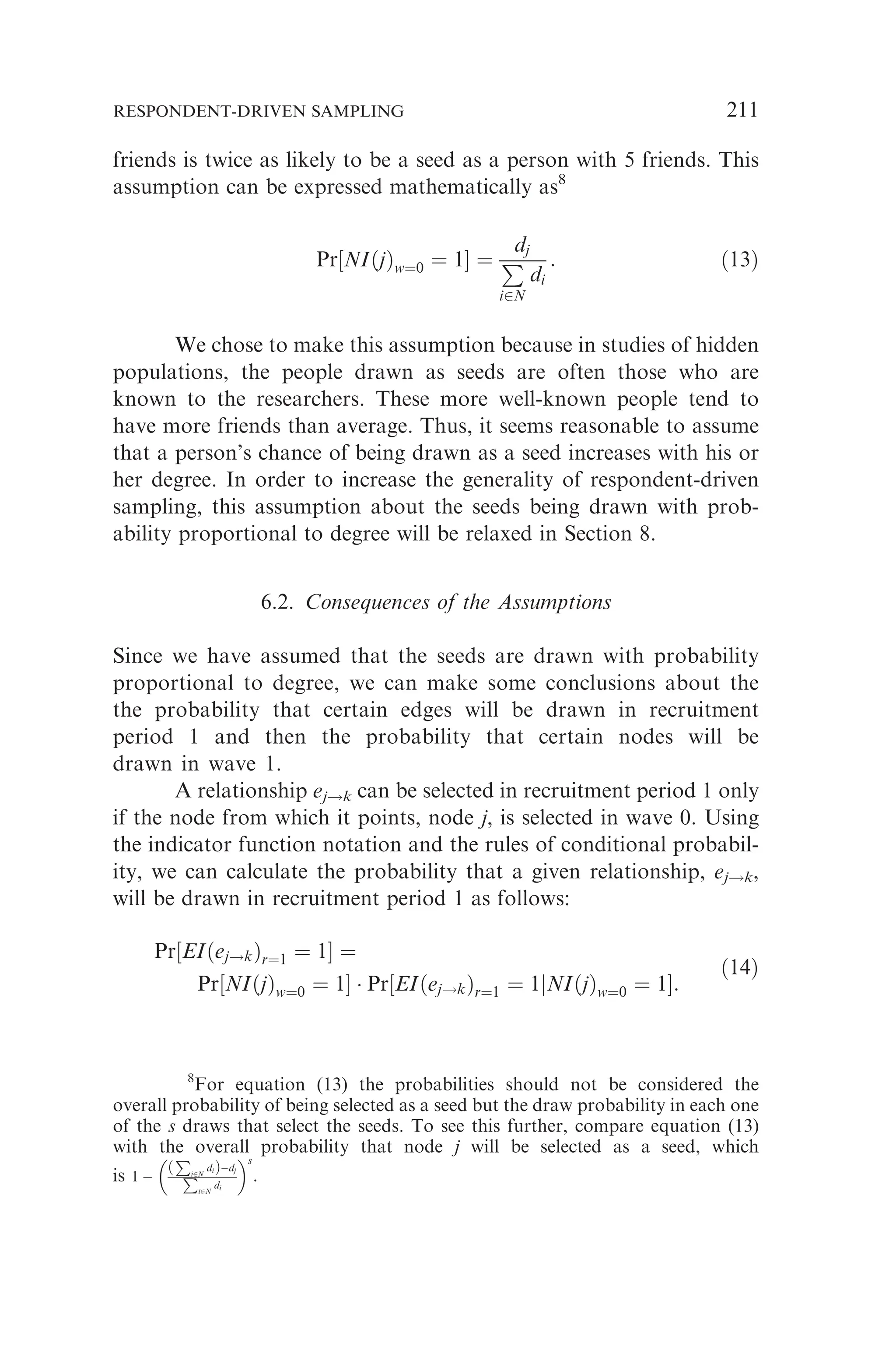 friends is twice as likely to be a seed as a person with 5 friends. This
assumption can be expressed mathematically as8
Pr½NIðjÞw¼0 ¼ 1 ¼
dj
P
i2N
di
: ð13Þ
We chose to make this assumption because in studies of hidden
populations, the people drawn as seeds are often those who are
known to the researchers. These more well-known people tend to
have more friends than average. Thus, it seems reasonable to assume
that a person’s chance of being drawn as a seed increases with his or
her degree. In order to increase the generality of respondent-driven
sampling, this assumption about the seeds being drawn with prob-
ability proportional to degree will be relaxed in Section 8.
6.2. Consequences of the Assumptions
Since we have assumed that the seeds are drawn with probability
proportional to degree, we can make some conclusions about the
the probability that certain edges will be drawn in recruitment
period 1 and then the probability that certain nodes will be
drawn in wave 1.
A relationship ej!k can be selected in recruitment period 1 only
if the node from which it points, node j, is selected in wave 0. Using
the indicator function notation and the rules of conditional probabil-
ity, we can calculate the probability that a given relationship, ej!k,
will be drawn in recruitment period 1 as follows:
Pr½EIðej!kÞr¼1 ¼ 1 ¼
Pr½NIðjÞw¼0 ¼ 1  Pr½EIðej!kÞr¼1 ¼ 1jNIðjÞw¼0 ¼ 1:
ð14Þ
8
For equation (13) the probabilities should not be considered the
overall probability of being selected as a seed but the draw probability in each one
of the s draws that select the seeds. To see this further, compare equation (13)
with the overall probability that node j will be selected as a seed, which
is 1 
ð
P
i2N
diÞdj
P
i2N
di
 s
.
RESPONDENT-DRIVEN SAMPLING 211
 