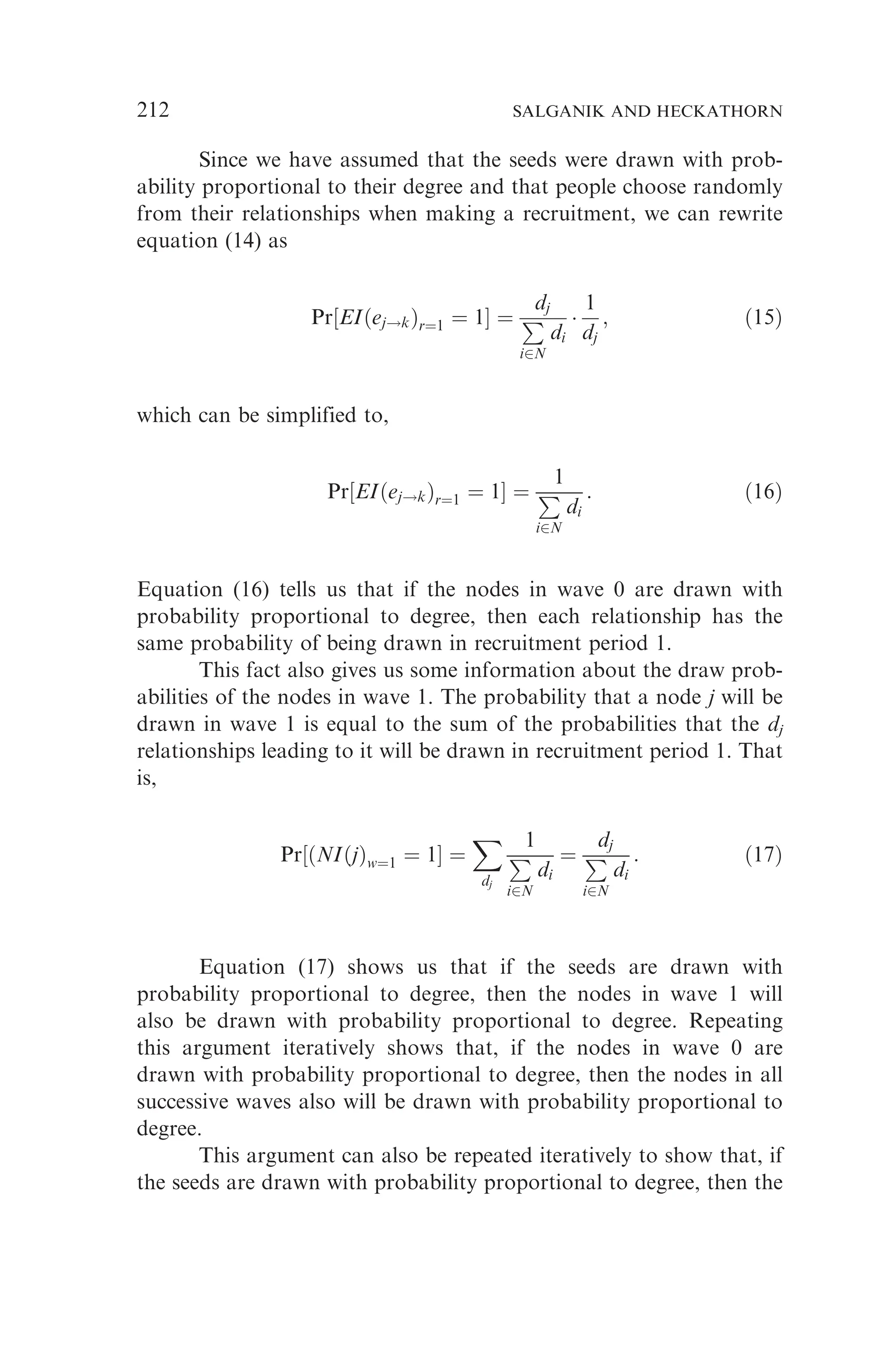 Since we have assumed that the seeds were drawn with prob-
ability proportional to their degree and that people choose randomly
from their relationships when making a recruitment, we can rewrite
equation (14) as
Pr½EIðej!kÞr¼1 ¼ 1 ¼
dj
P
i2N
di

1
dj
; ð15Þ
which can be simplified to,
Pr½EIðej!kÞr¼1 ¼ 1 ¼
1
P
i2N
di
: ð16Þ
Equation (16) tells us that if the nodes in wave 0 are drawn with
probability proportional to degree, then each relationship has the
same probability of being drawn in recruitment period 1.
This fact also gives us some information about the draw prob-
abilities of the nodes in wave 1. The probability that a node j will be
drawn in wave 1 is equal to the sum of the probabilities that the dj
relationships leading to it will be drawn in recruitment period 1. That
is,
Pr½ðNIðjÞw¼1 ¼ 1 ¼
X
dj
1
P
i2N
di
¼
dj
P
i2N
di
: ð17Þ
Equation (17) shows us that if the seeds are drawn with
probability proportional to degree, then the nodes in wave 1 will
also be drawn with probability proportional to degree. Repeating
this argument iteratively shows that, if the nodes in wave 0 are
drawn with probability proportional to degree, then the nodes in all
successive waves also will be drawn with probability proportional to
degree.
This argument can also be repeated iteratively to show that, if
the seeds are drawn with probability proportional to degree, then the
212 SALGANIK AND HECKATHORN
 