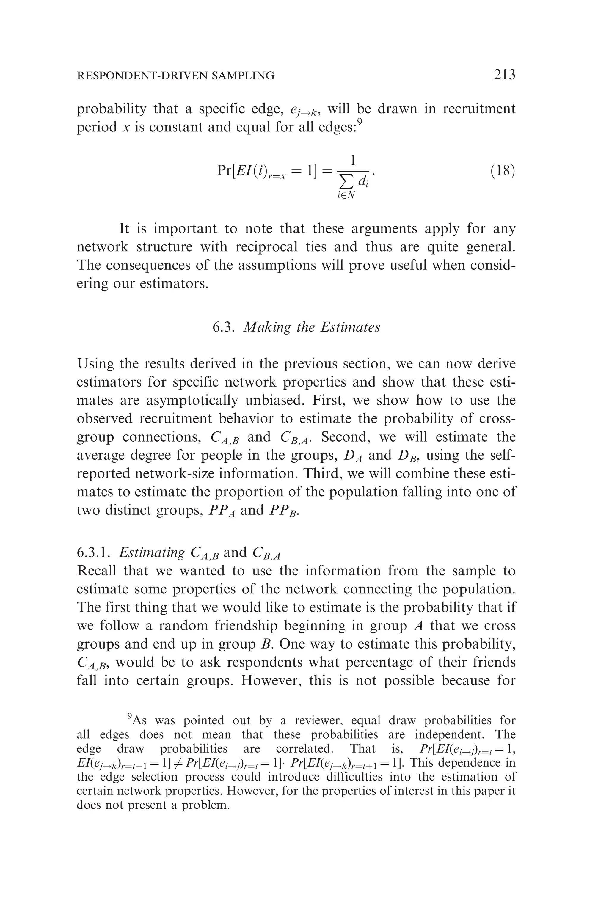 probability that a specific edge, ej!k, will be drawn in recruitment
period x is constant and equal for all edges:9
Pr½EIðiÞr¼x ¼ 1 ¼
1
P
i2N
di
: ð18Þ
It is important to note that these arguments apply for any
network structure with reciprocal ties and thus are quite general.
The consequences of the assumptions will prove useful when consid-
ering our estimators.
6.3. Making the Estimates
Using the results derived in the previous section, we can now derive
estimators for specific network properties and show that these esti-
mates are asymptotically unbiased. First, we show how to use the
observed recruitment behavior to estimate the probability of cross-
group connections, CA,B and CB,A. Second, we will estimate the
average degree for people in the groups, DA and DB, using the self-
reported network-size information. Third, we will combine these esti-
mates to estimate the proportion of the population falling into one of
two distinct groups, PPA and PPB.
6.3.1. Estimating CA,B and CB,A
Recall that we wanted to use the information from the sample to
estimate some properties of the network connecting the population.
The first thing that we would like to estimate is the probability that if
we follow a random friendship beginning in group A that we cross
groups and end up in group B. One way to estimate this probability,
CA,B, would be to ask respondents what percentage of their friends
fall into certain groups. However, this is not possible because for
9
As was pointed out by a reviewer, equal draw probabilities for
all edges does not mean that these probabilities are independent. The
edge draw probabilities are correlated. That is, Pr[EI(ei!j)r¼t ¼ 1,
EI(ej!k)r¼tþ1 ¼ 1] 6¼ Pr[EI(ei!j)r¼t ¼ 1] Pr[EI(ej!k)r¼tþ1 ¼ 1]. This dependence in
the edge selection process could introduce difficulties into the estimation of
certain network properties. However, for the properties of interest in this paper it
does not present a problem.
RESPONDENT-DRIVEN SAMPLING 213
 