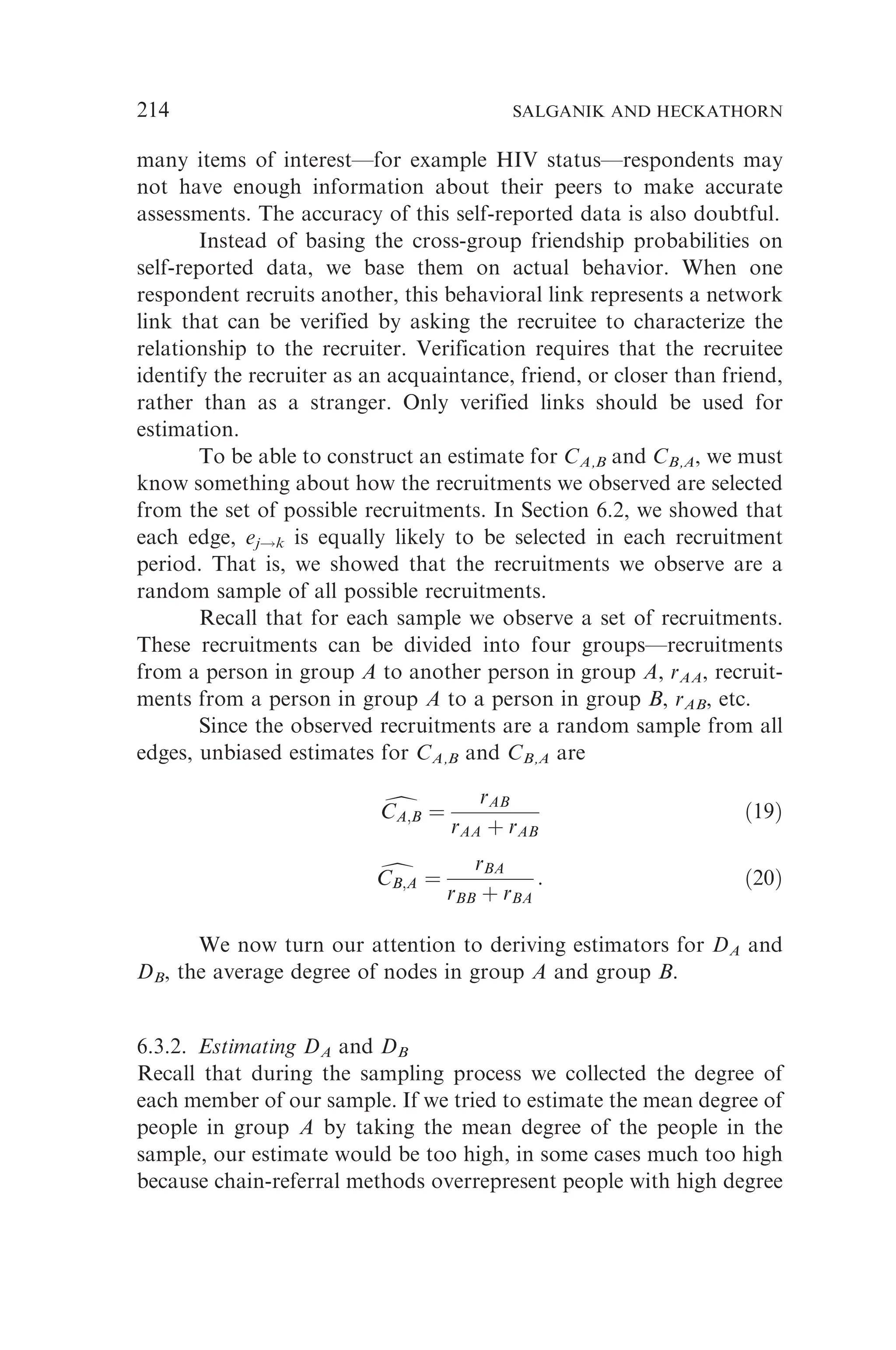 many items of interest—for example HIV status—respondents may
not have enough information about their peers to make accurate
assessments. The accuracy of this self-reported data is also doubtful.
Instead of basing the cross-group friendship probabilities on
self-reported data, we base them on actual behavior. When one
respondent recruits another, this behavioral link represents a network
link that can be verified by asking the recruitee to characterize the
relationship to the recruiter. Verification requires that the recruitee
identify the recruiter as an acquaintance, friend, or closer than friend,
rather than as a stranger. Only verified links should be used for
estimation.
To be able to construct an estimate for CA,B and CB,A, we must
know something about how the recruitments we observed are selected
from the set of possible recruitments. In Section 6.2, we showed that
each edge, ej!k is equally likely to be selected in each recruitment
period. That is, we showed that the recruitments we observe are a
random sample of all possible recruitments.
Recall that for each sample we observe a set of recruitments.
These recruitments can be divided into four groups—recruitments
from a person in group A to another person in group A, rAA, recruit-
ments from a person in group A to a person in group B, rAB, etc.
Since the observed recruitments are a random sample from all
edges, unbiased estimates for CA,B and CB,A are
d
CA;B
CA;B ¼
rAB
rAA þ rAB
ð19Þ
d
CB;A
CB;A ¼
rBA
rBB þ rBA
: ð20Þ
We now turn our attention to deriving estimators for DA and
DB, the average degree of nodes in group A and group B.
6.3.2. Estimating DA and DB
Recall that during the sampling process we collected the degree of
each member of our sample. If we tried to estimate the mean degree of
people in group A by taking the mean degree of the people in the
sample, our estimate would be too high, in some cases much too high
because chain-referral methods overrepresent people with high degree
214 SALGANIK AND HECKATHORN
 