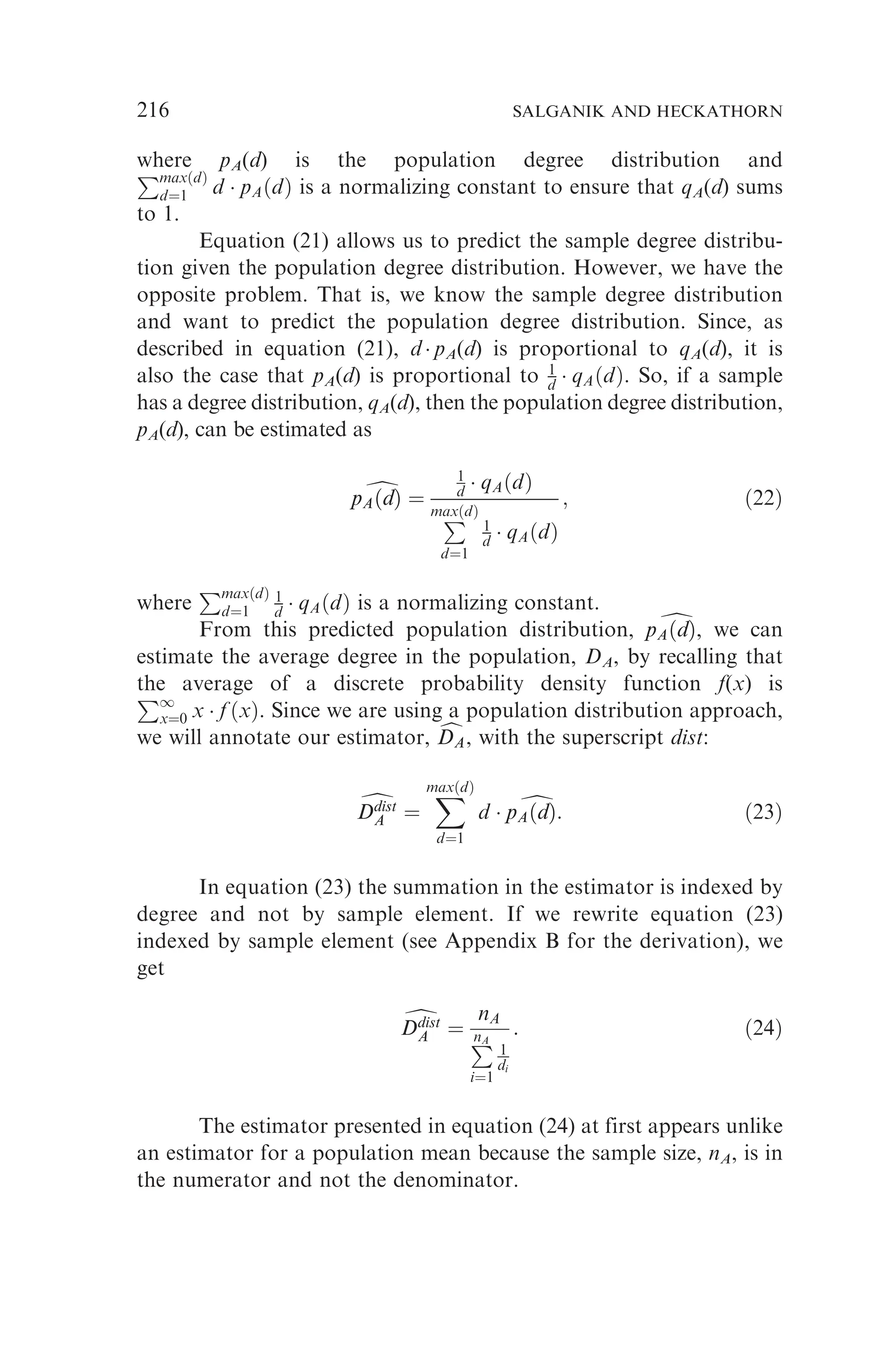 where pA(d) is the population degree distribution and
PmaxðdÞ
d¼1 d  pAðdÞ is a normalizing constant to ensure that qA(d) sums
to 1.
Equation (21) allows us to predict the sample degree distribu-
tion given the population degree distribution. However, we have the
opposite problem. That is, we know the sample degree distribution
and want to predict the population degree distribution. Since, as
described in equation (21), d  pA(d) is proportional to qA(d), it is
also the case that pA(d) is proportional to 1
d  qAðdÞ. So, if a sample
has a degree distribution, qA(d), then the population degree distribution,
pA(d), can be estimated as
d
pAðdÞ
pAðdÞ ¼
1
d  qAðdÞ
P
maxðdÞ
d¼1
1
d  qAðdÞ
; ð22Þ
where
PmaxðdÞ
d¼1
1
d  qAðdÞ is a normalizing constant.
From this predicted population distribution, d
pAðdÞ
pAðdÞ, we can
estimate the average degree in the population, DA, by recalling that
the average of a discrete probability density function f(x) is
P1
x¼0 x  f ðxÞ. Since we are using a population distribution approach,
we will annotate our estimator, c
DA
DA, with the superscript dist:
d
Ddist
A
Ddist
A ¼
X
maxðdÞ
d¼1
d  d
pAðdÞ
pAðdÞ: ð23Þ
In equation (23) the summation in the estimator is indexed by
degree and not by sample element. If we rewrite equation (23)
indexed by sample element (see Appendix B for the derivation), we
get
d
Ddist
A
Ddist
A ¼
nA
P
nA
i¼1
1
di
: ð24Þ
The estimator presented in equation (24) at first appears unlike
an estimator for a population mean because the sample size, nA, is in
the numerator and not the denominator.
216 SALGANIK AND HECKATHORN
 