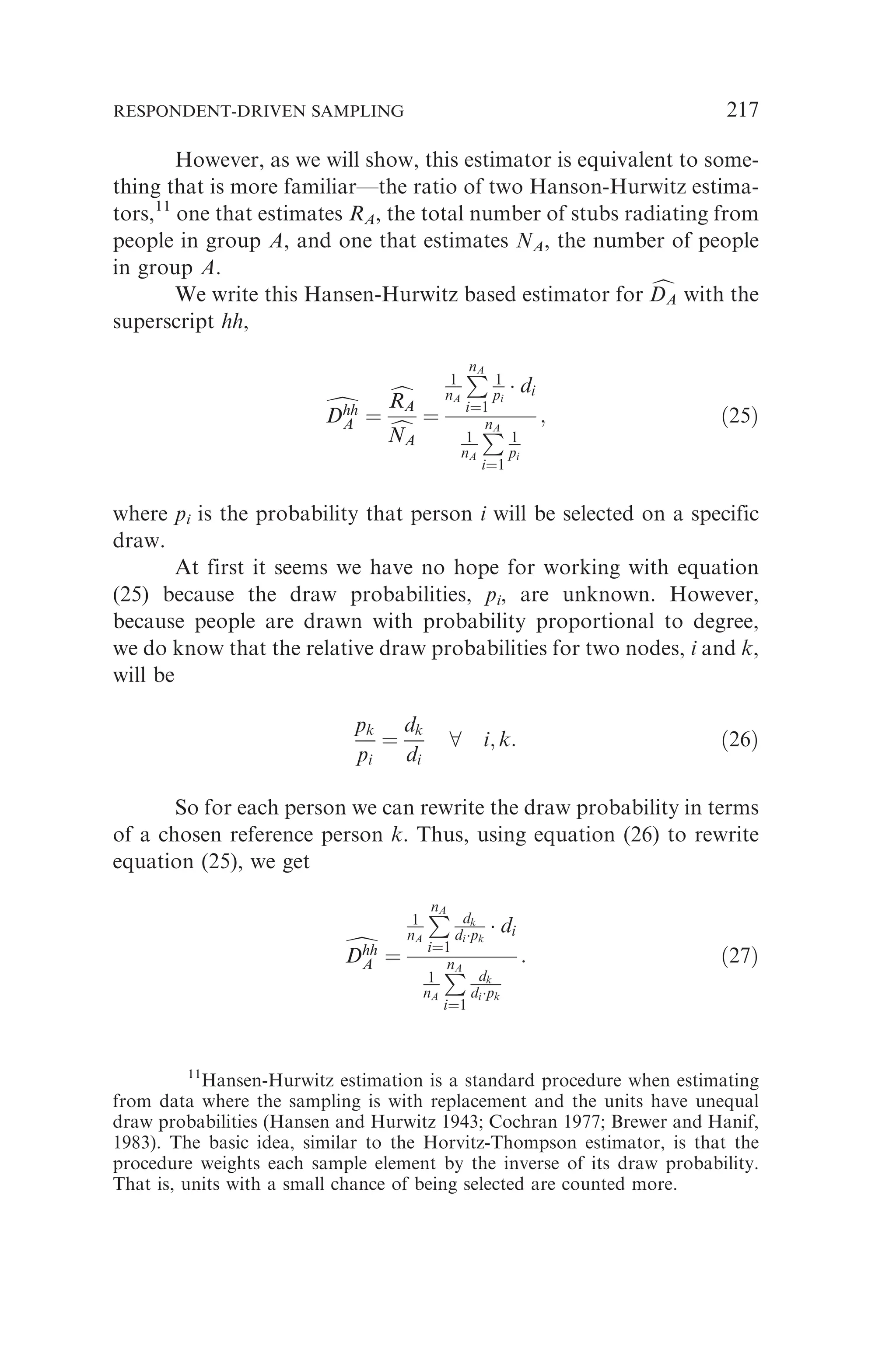 However, as we will show, this estimator is equivalent to some-
thing that is more familiar—the ratio of two Hanson-Hurwitz estima-
tors,11
one that estimates RA, the total number of stubs radiating from
people in group A, and one that estimates NA, the number of people
in group A.
We write this Hansen-Hurwitz based estimator for c
DA
DA with the
superscript hh,
d
Dhh
A
Dhh
A ¼
c
RA
RA
c
NA
NA
¼
1
nA
P
nA
i¼1
1
pi
 di
1
nA
P
nA
i¼1
1
pi
; ð25Þ
where pi is the probability that person i will be selected on a specific
draw.
At first it seems we have no hope for working with equation
(25) because the draw probabilities, pi, are unknown. However,
because people are drawn with probability proportional to degree,
we do know that the relative draw probabilities for two nodes, i and k,
will be
pk
pi
¼
dk
di
8 i; k: ð26Þ
So for each person we can rewrite the draw probability in terms
of a chosen reference person k. Thus, using equation (26) to rewrite
equation (25), we get
d
Dhh
A
Dhh
A ¼
1
nA
P
nA
i¼1
dk
dipk
 di
1
nA
P
nA
i¼1
dk
dipk
: ð27Þ
11
Hansen-Hurwitz estimation is a standard procedure when estimating
from data where the sampling is with replacement and the units have unequal
draw probabilities (Hansen and Hurwitz 1943; Cochran 1977; Brewer and Hanif,
1983). The basic idea, similar to the Horvitz-Thompson estimator, is that the
procedure weights each sample element by the inverse of its draw probability.
That is, units with a small chance of being selected are counted more.
RESPONDENT-DRIVEN SAMPLING 217
 