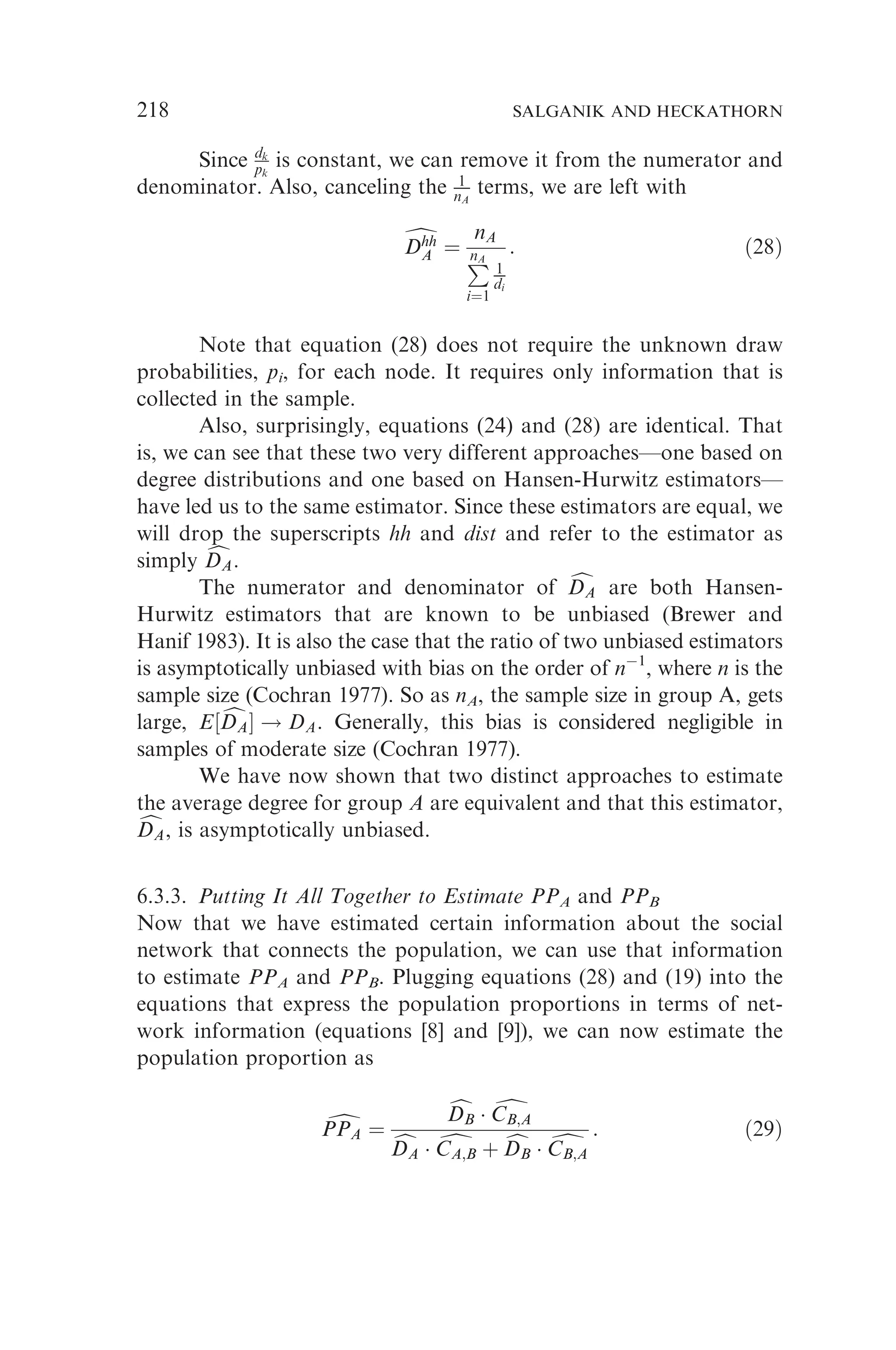 Since dk
pk
is constant, we can remove it from the numerator and
denominator. Also, canceling the 1
nA
terms, we are left with
d
Dhh
A
Dhh
A ¼
nA
P
nA
i¼1
1
di
: ð28Þ
Note that equation (28) does not require the unknown draw
probabilities, pi, for each node. It requires only information that is
collected in the sample.
Also, surprisingly, equations (24) and (28) are identical. That
is, we can see that these two very different approaches—one based on
degree distributions and one based on Hansen-Hurwitz estimators—
have led us to the same estimator. Since these estimators are equal, we
will drop the superscripts hh and dist and refer to the estimator as
simply c
DA
DA.
The numerator and denominator of c
DA
DA are both Hansen-
Hurwitz estimators that are known to be unbiased (Brewer and
Hanif 1983). It is also the case that the ratio of two unbiased estimators
is asymptotically unbiased with bias on the order of n1
, where n is the
sample size (Cochran 1977). So as nA, the sample size in group A, gets
large, E½ c
DA
DA ! DA. Generally, this bias is considered negligible in
samples of moderate size (Cochran 1977).
We have now shown that two distinct approaches to estimate
the average degree for group A are equivalent and that this estimator,
c
DA
DA, is asymptotically unbiased.
6.3.3. Putting It All Together to Estimate PPA and PPB
Now that we have estimated certain information about the social
network that connects the population, we can use that information
to estimate PPA and PPB. Plugging equations (28) and (19) into the
equations that express the population proportions in terms of net-
work information (equations [8] and [9]), we can now estimate the
population proportion as
d
PPA
PPA ¼
c
DB
DB  d
CB;A
CB;A
c
DA
DA  d
CA;B
CA;B þ c
DB
DB  d
CB;A
CB;A
: ð29Þ
218 SALGANIK AND HECKATHORN
 