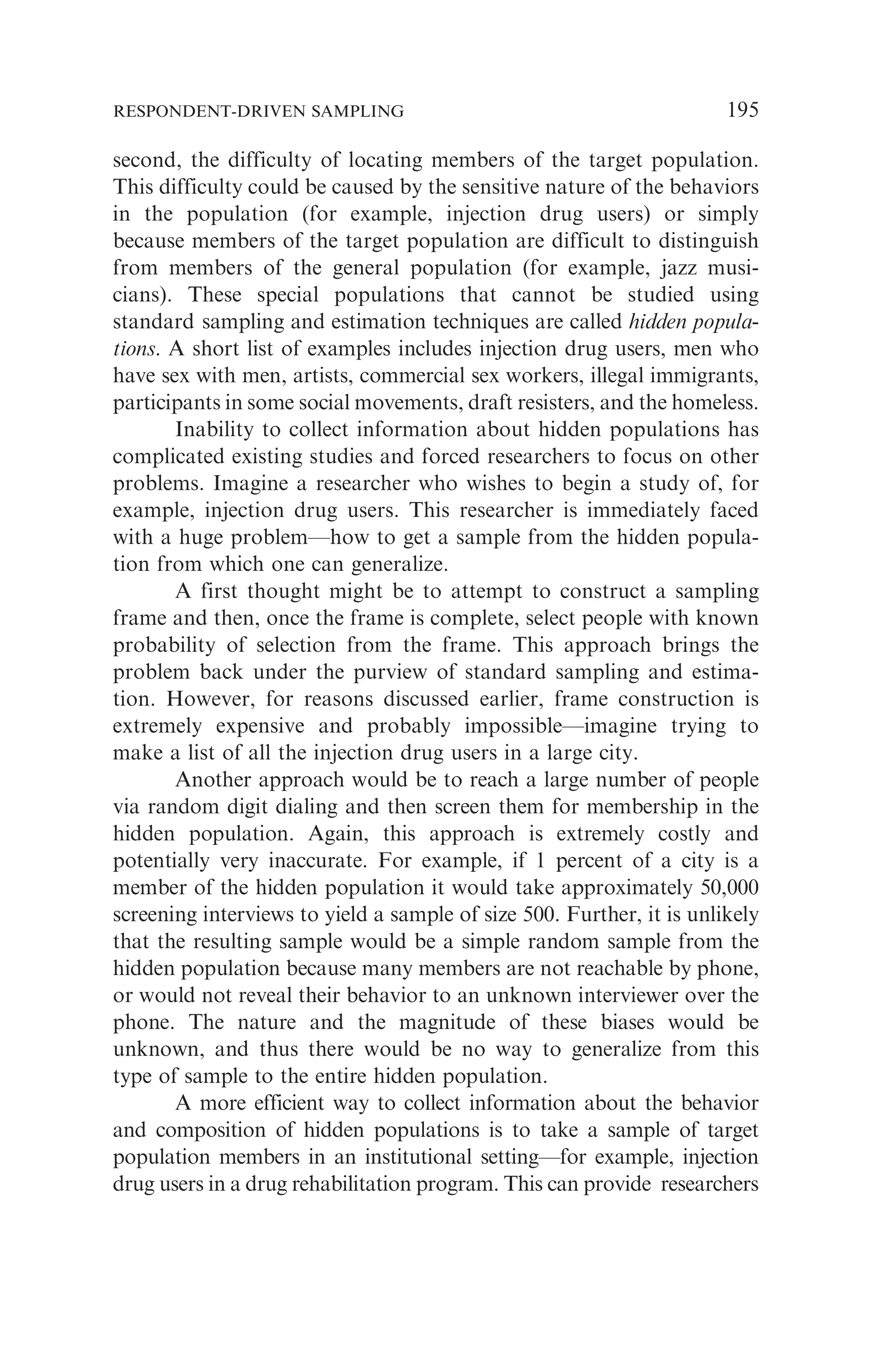 second, the difficulty of locating members of the target population.
This difficulty could be caused by the sensitive nature of the behaviors
in the population (for example, injection drug users) or simply
because members of the target population are difficult to distinguish
from members of the general population (for example, jazz musi-
cians). These special populations that cannot be studied using
standard sampling and estimation techniques are called hidden popula-
tions. A short list of examples includes injection drug users, men who
have sex with men, artists, commercial sex workers, illegal immigrants,
participants in some social movements, draft resisters, and the homeless.
Inability to collect information about hidden populations has
complicated existing studies and forced researchers to focus on other
problems. Imagine a researcher who wishes to begin a study of, for
example, injection drug users. This researcher is immediately faced
with a huge problem—how to get a sample from the hidden popula-
tion from which one can generalize.
A first thought might be to attempt to construct a sampling
frame and then, once the frame is complete, select people with known
probability of selection from the frame. This approach brings the
problem back under the purview of standard sampling and estima-
tion. However, for reasons discussed earlier, frame construction is
extremely expensive and probably impossible—imagine trying to
make a list of all the injection drug users in a large city.
Another approach would be to reach a large number of people
via random digit dialing and then screen them for membership in the
hidden population. Again, this approach is extremely costly and
potentially very inaccurate. For example, if 1 percent of a city is a
member of the hidden population it would take approximately 50,000
screening interviews to yield a sample of size 500. Further, it is unlikely
that the resulting sample would be a simple random sample from the
hidden population because many members are not reachable by phone,
or would not reveal their behavior to an unknown interviewer over the
phone. The nature and the magnitude of these biases would be
unknown, and thus there would be no way to generalize from this
type of sample to the entire hidden population.
A more efficient way to collect information about the behavior
and composition of hidden populations is to take a sample of target
population members in an institutional setting—for example, injection
drug users in a drug rehabilitation program. This can provide researchers
RESPONDENT-DRIVEN SAMPLING 195
 