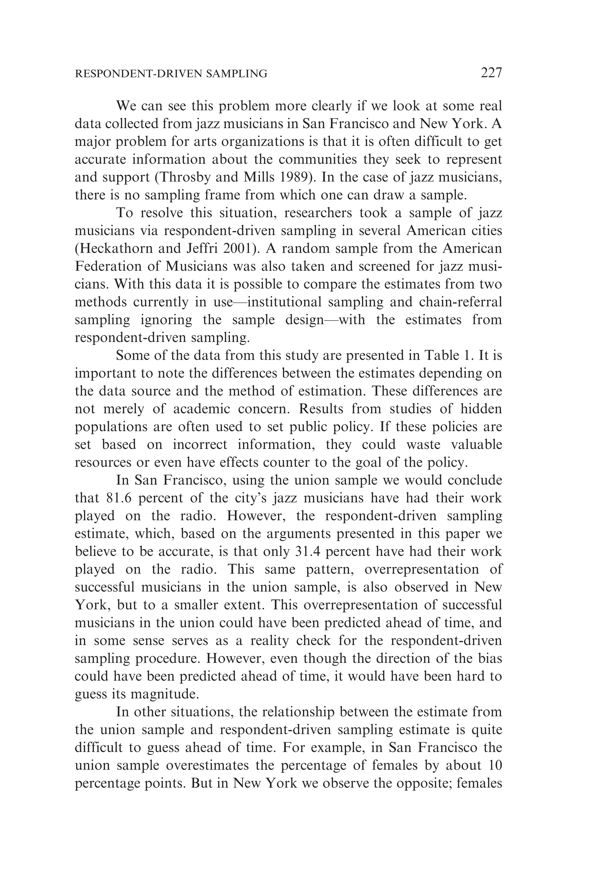 We can see this problem more clearly if we look at some real
data collected from jazz musicians in San Francisco and New York. A
major problem for arts organizations is that it is often difficult to get
accurate information about the communities they seek to represent
and support (Throsby and Mills 1989). In the case of jazz musicians,
there is no sampling frame from which one can draw a sample.
To resolve this situation, researchers took a sample of jazz
musicians via respondent-driven sampling in several American cities
(Heckathorn and Jeffri 2001). A random sample from the American
Federation of Musicians was also taken and screened for jazz musi-
cians. With this data it is possible to compare the estimates from two
methods currently in use—institutional sampling and chain-referral
sampling ignoring the sample design—with the estimates from
respondent-driven sampling.
Some of the data from this study are presented in Table 1. It is
important to note the differences between the estimates depending on
the data source and the method of estimation. These differences are
not merely of academic concern. Results from studies of hidden
populations are often used to set public policy. If these policies are
set based on incorrect information, they could waste valuable
resources or even have effects counter to the goal of the policy.
In San Francisco, using the union sample we would conclude
that 81.6 percent of the city’s jazz musicians have had their work
played on the radio. However, the respondent-driven sampling
estimate, which, based on the arguments presented in this paper we
believe to be accurate, is that only 31.4 percent have had their work
played on the radio. This same pattern, overrepresentation of
successful musicians in the union sample, is also observed in New
York, but to a smaller extent. This overrepresentation of successful
musicians in the union could have been predicted ahead of time, and
in some sense serves as a reality check for the respondent-driven
sampling procedure. However, even though the direction of the bias
could have been predicted ahead of time, it would have been hard to
guess its magnitude.
In other situations, the relationship between the estimate from
the union sample and respondent-driven sampling estimate is quite
difficult to guess ahead of time. For example, in San Francisco the
union sample overestimates the percentage of females by about 10
percentage points. But in New York we observe the opposite; females
RESPONDENT-DRIVEN SAMPLING 227
 