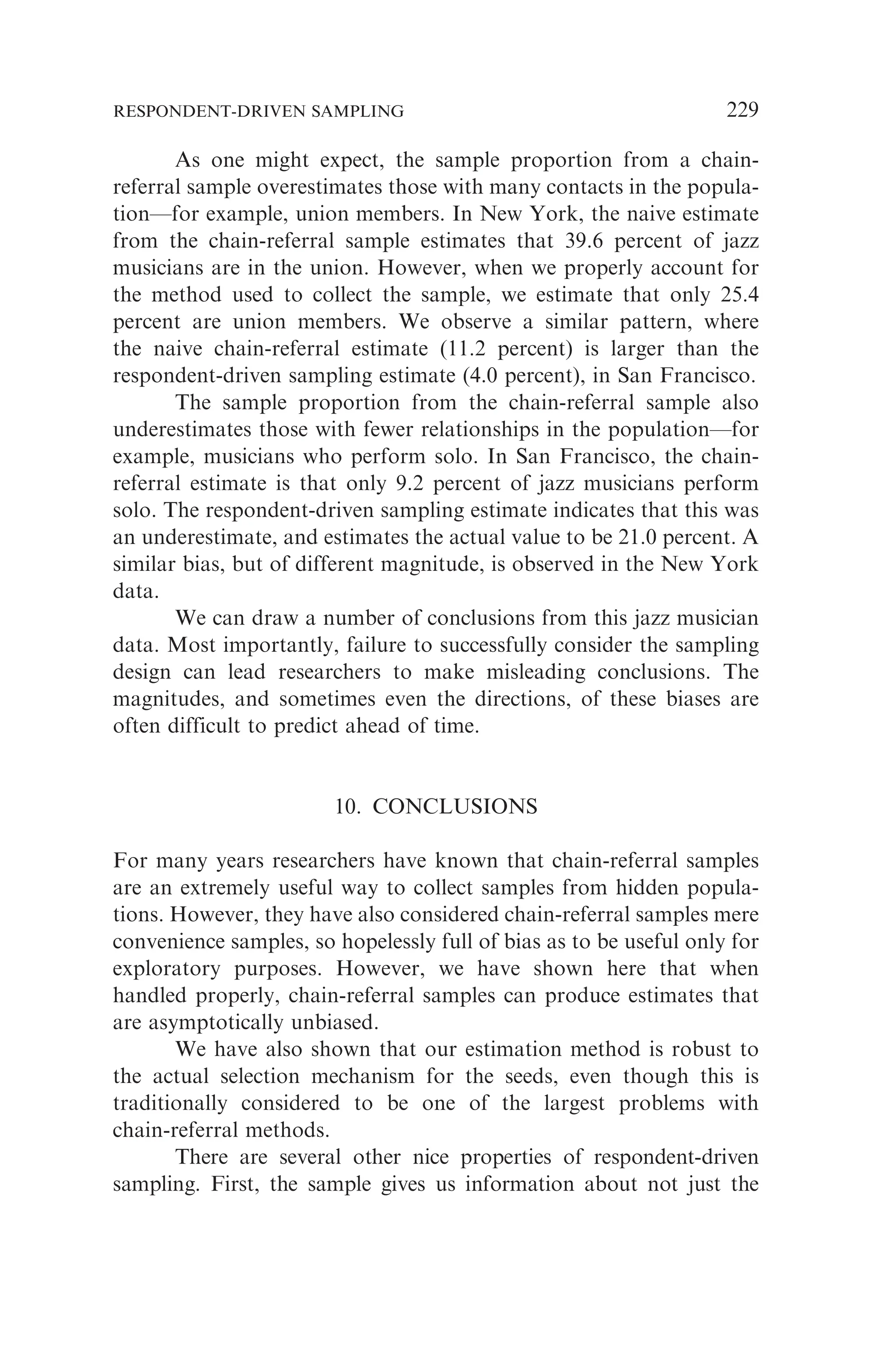 As one might expect, the sample proportion from a chain-
referral sample overestimates those with many contacts in the popula-
tion—for example, union members. In New York, the naive estimate
from the chain-referral sample estimates that 39.6 percent of jazz
musicians are in the union. However, when we properly account for
the method used to collect the sample, we estimate that only 25.4
percent are union members. We observe a similar pattern, where
the naive chain-referral estimate (11.2 percent) is larger than the
respondent-driven sampling estimate (4.0 percent), in San Francisco.
The sample proportion from the chain-referral sample also
underestimates those with fewer relationships in the population—for
example, musicians who perform solo. In San Francisco, the chain-
referral estimate is that only 9.2 percent of jazz musicians perform
solo. The respondent-driven sampling estimate indicates that this was
an underestimate, and estimates the actual value to be 21.0 percent. A
similar bias, but of different magnitude, is observed in the New York
data.
We can draw a number of conclusions from this jazz musician
data. Most importantly, failure to successfully consider the sampling
design can lead researchers to make misleading conclusions. The
magnitudes, and sometimes even the directions, of these biases are
often difficult to predict ahead of time.
10. CONCLUSIONS
For many years researchers have known that chain-referral samples
are an extremely useful way to collect samples from hidden popula-
tions. However, they have also considered chain-referral samples mere
convenience samples, so hopelessly full of bias as to be useful only for
exploratory purposes. However, we have shown here that when
handled properly, chain-referral samples can produce estimates that
are asymptotically unbiased.
We have also shown that our estimation method is robust to
the actual selection mechanism for the seeds, even though this is
traditionally considered to be one of the largest problems with
chain-referral methods.
There are several other nice properties of respondent-driven
sampling. First, the sample gives us information about not just the
RESPONDENT-DRIVEN SAMPLING 229
 