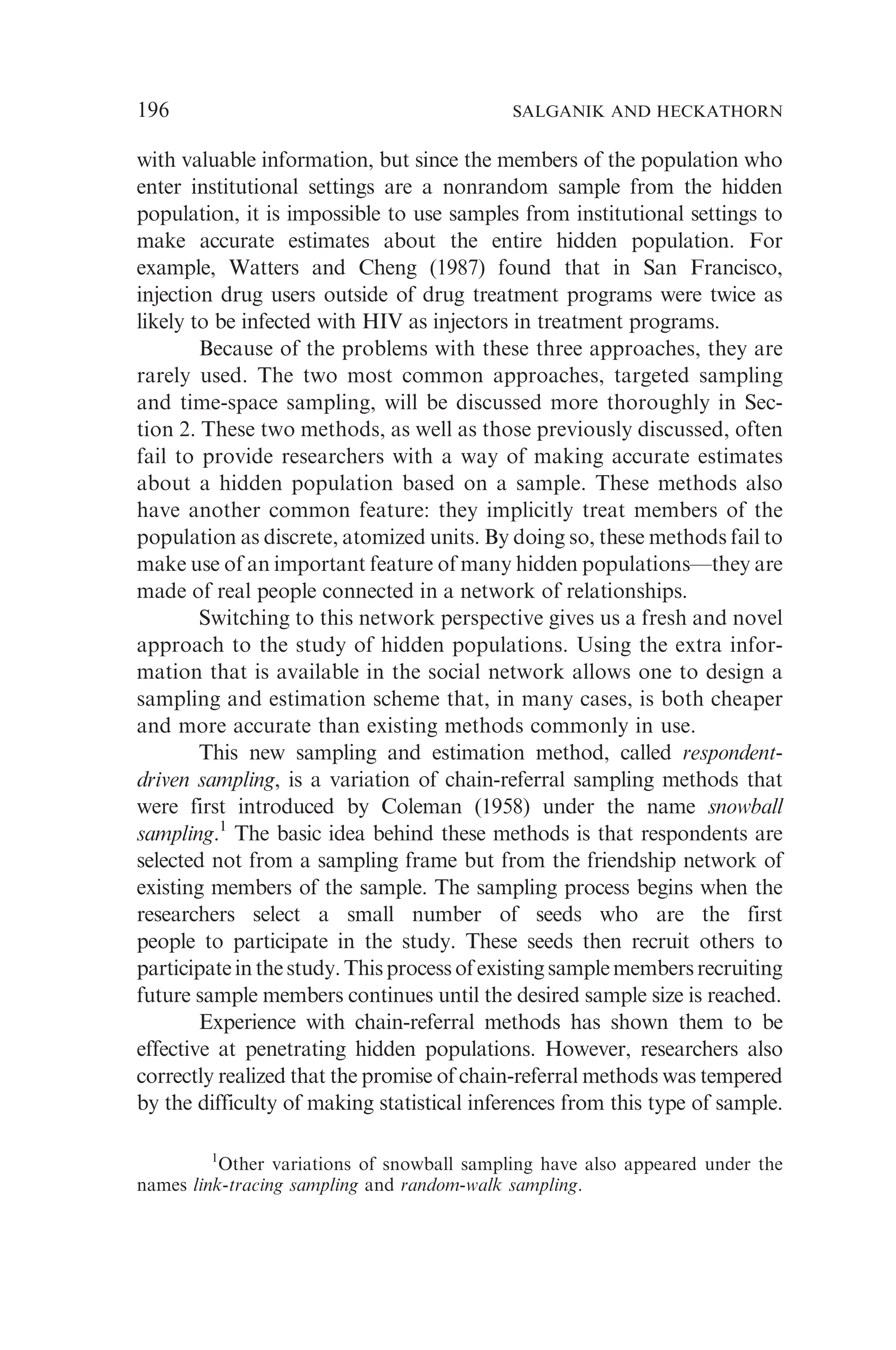 with valuable information, but since the members of the population who
enter institutional settings are a nonrandom sample from the hidden
population, it is impossible to use samples from institutional settings to
make accurate estimates about the entire hidden population. For
example, Watters and Cheng (1987) found that in San Francisco,
injection drug users outside of drug treatment programs were twice as
likely to be infected with HIV as injectors in treatment programs.
Because of the problems with these three approaches, they are
rarely used. The two most common approaches, targeted sampling
and time-space sampling, will be discussed more thoroughly in Sec-
tion 2. These two methods, as well as those previously discussed, often
fail to provide researchers with a way of making accurate estimates
about a hidden population based on a sample. These methods also
have another common feature: they implicitly treat members of the
population as discrete, atomized units. By doing so, these methods fail to
make use of an important feature of many hidden populations—they are
made of real people connected in a network of relationships.
Switching to this network perspective gives us a fresh and novel
approach to the study of hidden populations. Using the extra infor-
mation that is available in the social network allows one to design a
sampling and estimation scheme that, in many cases, is both cheaper
and more accurate than existing methods commonly in use.
This new sampling and estimation method, called respondent-
driven sampling, is a variation of chain-referral sampling methods that
were first introduced by Coleman (1958) under the name snowball
sampling.1
The basic idea behind these methods is that respondents are
selected not from a sampling frame but from the friendship network of
existing members of the sample. The sampling process begins when the
researchers select a small number of seeds who are the first
people to participate in the study. These seeds then recruit others to
participateinthestudy.Thisprocessofexistingsamplemembersrecruiting
future sample members continues until the desired sample size is reached.
Experience with chain-referral methods has shown them to be
effective at penetrating hidden populations. However, researchers also
correctly realized that the promise of chain-referral methods was tempered
by the difficulty of making statistical inferences from this type of sample.
1
Other variations of snowball sampling have also appeared under the
names link-tracing sampling and random-walk sampling.
196 SALGANIK AND HECKATHORN
 