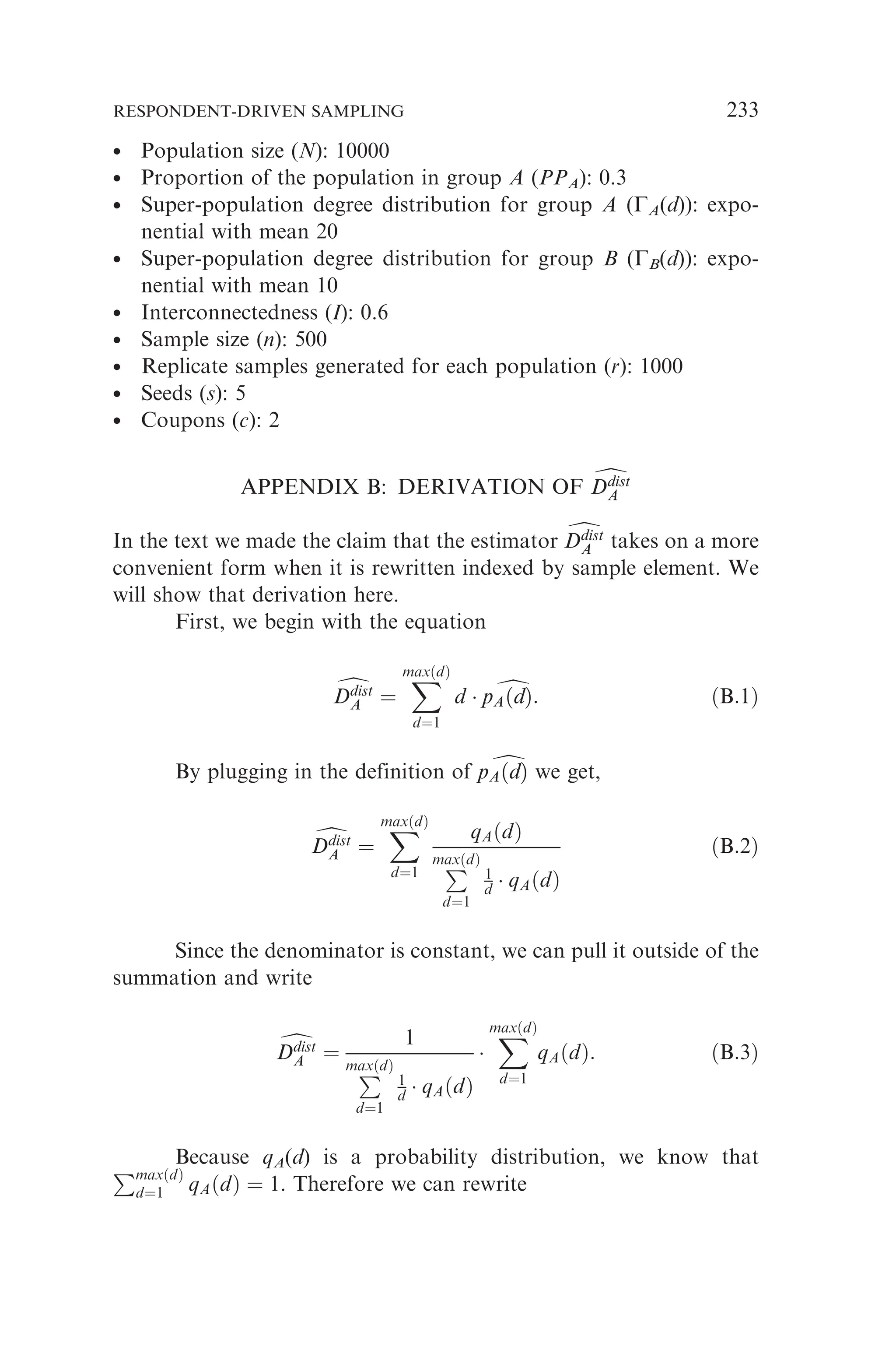 * Population size (N): 10000
* Proportion of the population in group A (PPA): 0.3
* Super-population degree distribution for group A (GA(d)): expo-
nential with mean 20
* Super-population degree distribution for group B (GB(d)): expo-
nential with mean 10
*
Interconnectedness (I): 0.6
* Sample size (n): 500
* Replicate samples generated for each population (r): 1000
* Seeds (s): 5
* Coupons (c): 2
APPENDIX B: DERIVATION OF d
Ddist
A
Ddist
A
In the text we made the claim that the estimator d
Ddist
A
Ddist
A takes on a more
convenient form when it is rewritten indexed by sample element. We
will show that derivation here.
First, we begin with the equation
d
Ddist
A
Ddist
A ¼
X
maxðdÞ
d¼1
d  d
pAðdÞ
pAðdÞ: ðB:1Þ
By plugging in the definition of d
pAðdÞ
pAðdÞ we get,
d
Ddist
A
Ddist
A ¼
X
maxðdÞ
d¼1
qAðdÞ
P
maxðdÞ
d¼1
1
d  qAðdÞ
ðB:2Þ
Since the denominator is constant, we can pull it outside of the
summation and write
d
Ddist
A
Ddist
A ¼
1
P
maxðdÞ
d¼1
1
d  qAðdÞ

X
maxðdÞ
d¼1
qAðdÞ: ðB:3Þ
Because qA(d) is a probability distribution, we know that
PmaxðdÞ
d¼1 qAðdÞ ¼ 1. Therefore we can rewrite
RESPONDENT-DRIVEN SAMPLING 233
 