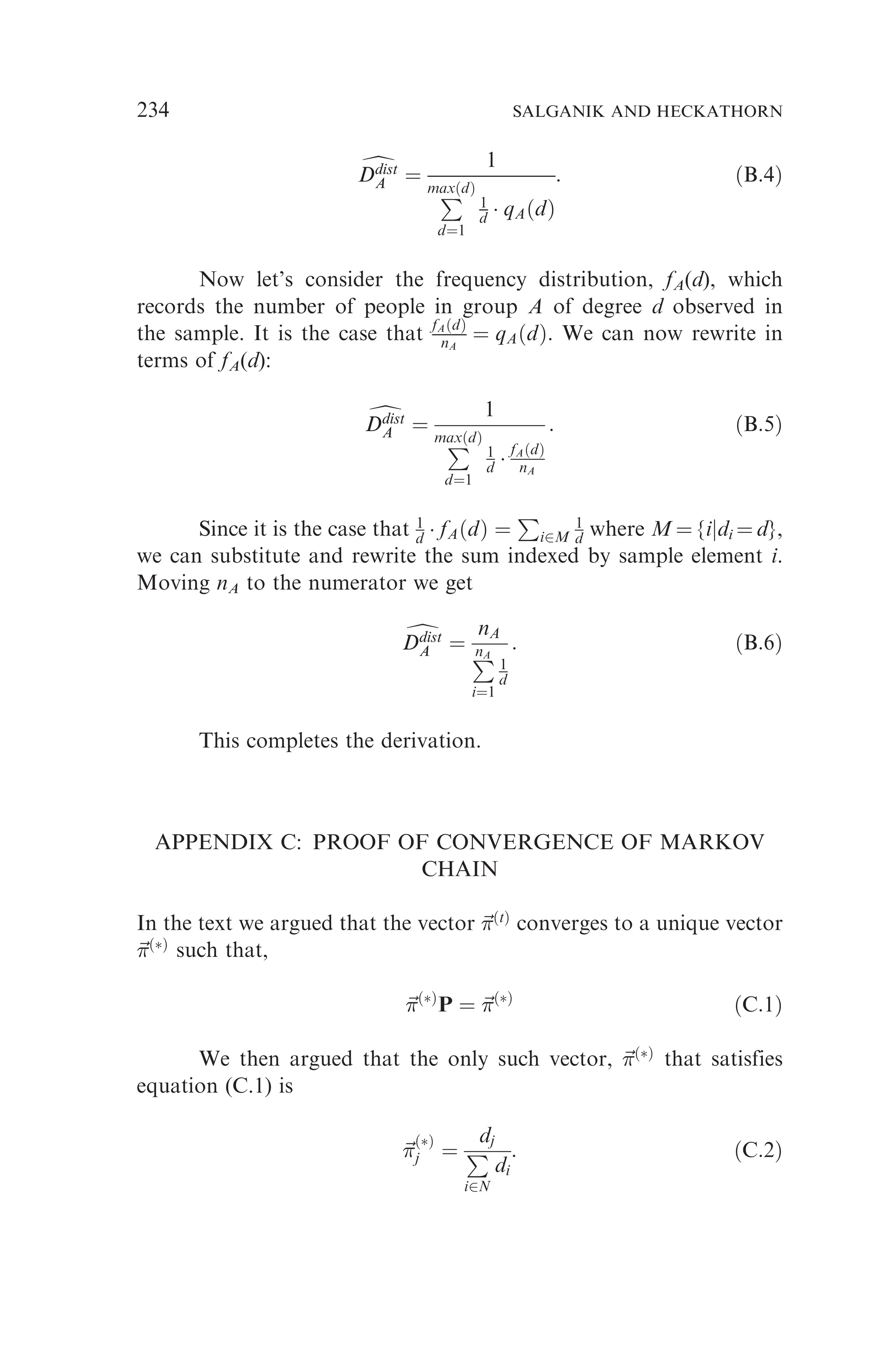 d
Ddist
A
Ddist
A ¼
1
P
maxðdÞ
d¼1
1
d  qAðdÞ
: ðB:4Þ
Now let’s consider the frequency distribution, fA(d), which
records the number of people in group A of degree d observed in
the sample. It is the case that fAðdÞ
nA
¼ qAðdÞ. We can now rewrite in
terms of fA(d):
d
Ddist
A
Ddist
A ¼
1
P
maxðdÞ
d¼1
1
d  fAðdÞ
nA
: ðB:5Þ
Since it is the case that 1
d  fAðdÞ ¼
P
i2M
1
d where M ¼ {ijdi ¼ d},
we can substitute and rewrite the sum indexed by sample element i.
Moving nA to the numerator we get
d
Ddist
A
Ddist
A ¼
nA
P
nA
i¼1
1
d
: ðB:6Þ
This completes the derivation.
APPENDIX C: PROOF OF CONVERGENCE OF MARKOV
CHAIN
In the text we argued that the vector ~

ðtÞ
converges to a unique vector
~

ðÞ
such that,
~

ðÞ
P ¼ ~

ðÞ
ðC:1Þ
We then argued that the only such vector, ~

ðÞ
that satisfies
equation (C.1) is
~


ðÞ
j ¼
dj
P
i2N
di
: ðC:2Þ
234 SALGANIK AND HECKATHORN
 
