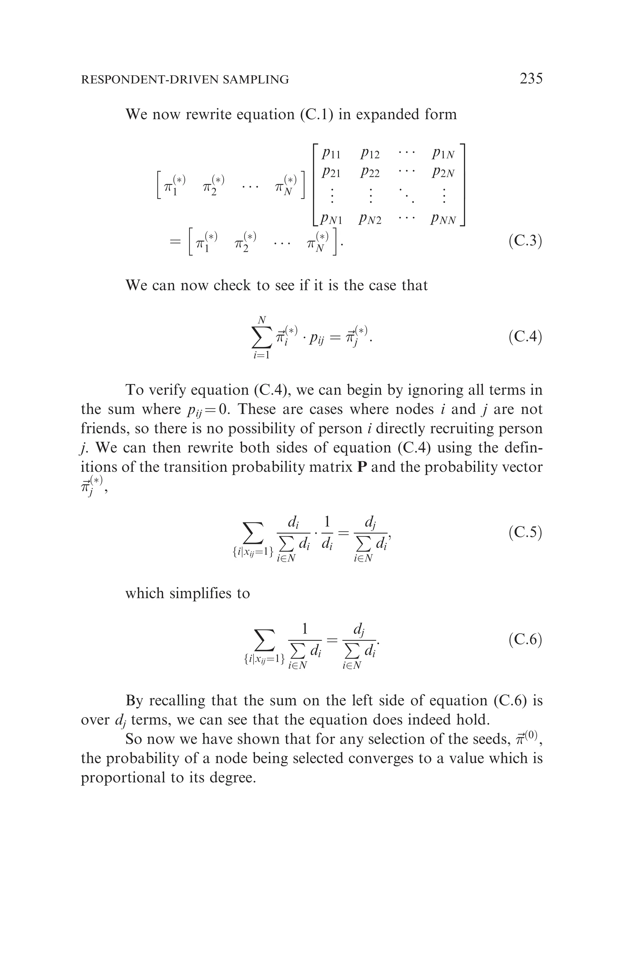 We now rewrite equation (C.1) in expanded form

ðÞ
1 
ðÞ
2    
ðÞ
N
h i
p11 p12    p1N
p21 p22    p2N
.
.
. .
.
. ..
. .
.
.
pN1 pN2    pNN
2
6
6
6
4
3
7
7
7
5
¼ 
ðÞ
1 
ðÞ
2    
ðÞ
N
h i
: ðC:3Þ
We can now check to see if it is the case that
X
N
i¼1
~


ðÞ
i  pij ¼ ~


ðÞ
j : ðC:4Þ
To verify equation (C.4), we can begin by ignoring all terms in
the sum where pij ¼ 0. These are cases where nodes i and j are not
friends, so there is no possibility of person i directly recruiting person
j. We can then rewrite both sides of equation (C.4) using the defin-
itions of the transition probability matrix P and the probability vector
~


ðÞ
j ,
X
fijxij¼1g
di
P
i2N
di

1
di
¼
dj
P
i2N
di
; ðC:5Þ
which simplifies to
X
fijxij¼1g
1
P
i2N
di
¼
dj
P
i2N
di
: ðC:6Þ
By recalling that the sum on the left side of equation (C.6) is
over dj terms, we can see that the equation does indeed hold.
So now we have shown that for any selection of the seeds, ~

ð0Þ
,
the probability of a node being selected converges to a value which is
proportional to its degree.
RESPONDENT-DRIVEN SAMPLING 235
 