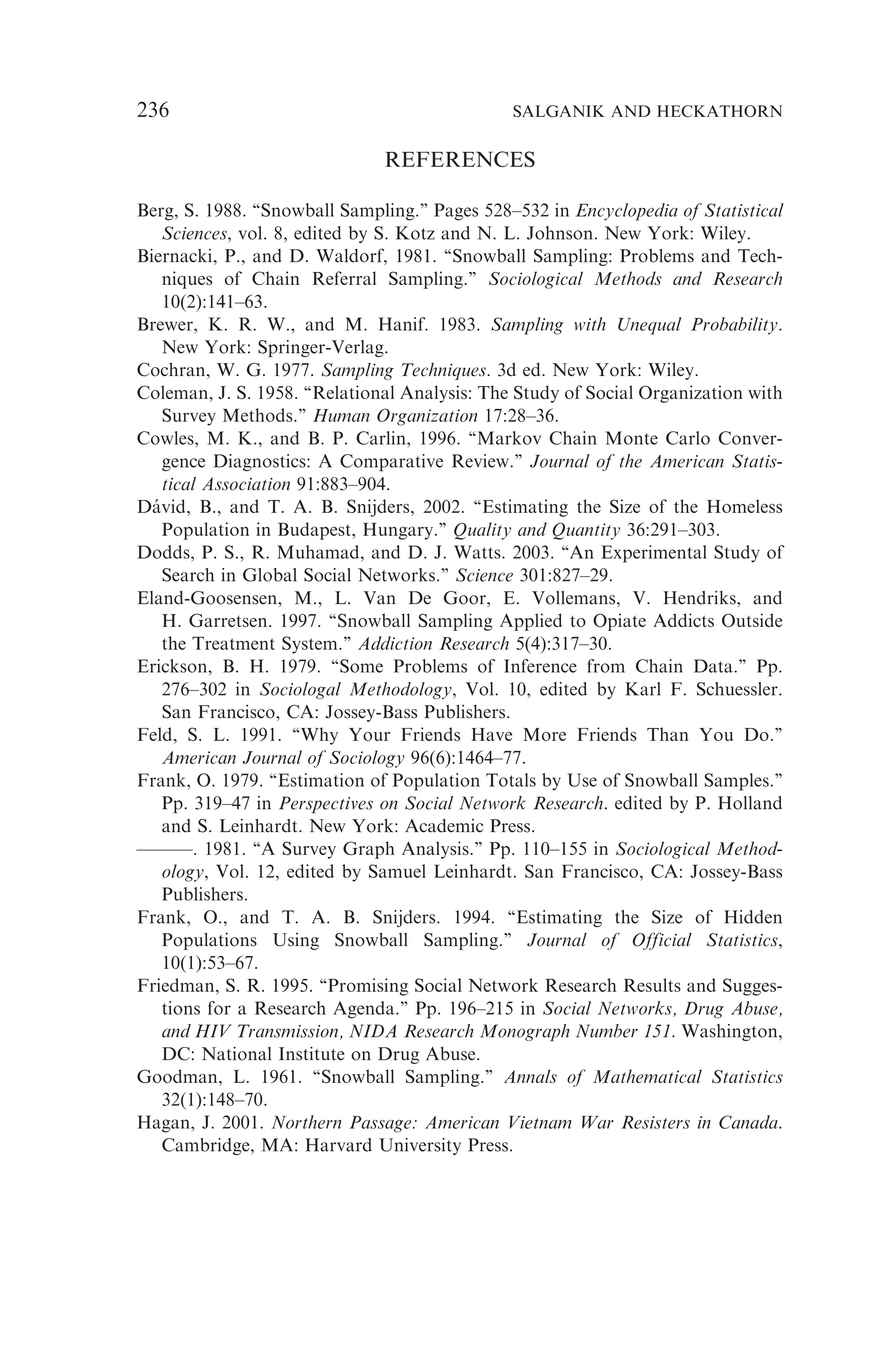 REFERENCES
Berg, S. 1988. ‘‘Snowball Sampling.’’ Pages 528–532 in Encyclopedia of Statistical
Sciences, vol. 8, edited by S. Kotz and N. L. Johnson. New York: Wiley.
Biernacki, P., and D. Waldorf, 1981. ‘‘Snowball Sampling: Problems and Tech-
niques of Chain Referral Sampling.’’ Sociological Methods and Research
10(2):141–63.
Brewer, K. R. W., and M. Hanif. 1983. Sampling with Unequal Probability.
New York: Springer-Verlag.
Cochran, W. G. 1977. Sampling Techniques. 3d ed. New York: Wiley.
Coleman, J. S. 1958. ‘‘Relational Analysis: The Study of Social Organization with
Survey Methods.’’ Human Organization 17:28–36.
Cowles, M. K., and B. P. Carlin, 1996. ‘‘Markov Chain Monte Carlo Conver-
gence Diagnostics: A Comparative Review.’’ Journal of the American Statis-
tical Association 91:883–904.
Dávid, B., and T. A. B. Snijders, 2002. ‘‘Estimating the Size of the Homeless
Population in Budapest, Hungary.’’ Quality and Quantity 36:291–303.
Dodds, P. S., R. Muhamad, and D. J. Watts. 2003. ‘‘An Experimental Study of
Search in Global Social Networks.’’ Science 301:827–29.
Eland-Goosensen, M., L. Van De Goor, E. Vollemans, V. Hendriks, and
H. Garretsen. 1997. ‘‘Snowball Sampling Applied to Opiate Addicts Outside
the Treatment System.’’ Addiction Research 5(4):317–30.
Erickson, B. H. 1979. ‘‘Some Problems of Inference from Chain Data.’’ Pp.
276–302 in Sociologal Methodology, Vol. 10, edited by Karl F. Schuessler.
San Francisco, CA: Jossey-Bass Publishers.
Feld, S. L. 1991. ‘‘Why Your Friends Have More Friends Than You Do.’’
American Journal of Sociology 96(6):1464–77.
Frank, O. 1979. ‘‘Estimation of Population Totals by Use of Snowball Samples.’’
Pp. 319–47 in Perspectives on Social Network Research. edited by P. Holland
and S. Leinhardt. New York: Academic Press.
———. 1981. ‘‘A Survey Graph Analysis.’’ Pp. 110–155 in Sociological Method-
ology, Vol. 12, edited by Samuel Leinhardt. San Francisco, CA: Jossey-Bass
Publishers.
Frank, O., and T. A. B. Snijders. 1994. ‘‘Estimating the Size of Hidden
Populations Using Snowball Sampling.’’ Journal of Official Statistics,
10(1):53–67.
Friedman, S. R. 1995. ‘‘Promising Social Network Research Results and Sugges-
tions for a Research Agenda.’’ Pp. 196–215 in Social Networks, Drug Abuse,
and HIV Transmission, NIDA Research Monograph Number 151. Washington,
DC: National Institute on Drug Abuse.
Goodman, L. 1961. ‘‘Snowball Sampling.’’ Annals of Mathematical Statistics
32(1):148–70.
Hagan, J. 2001. Northern Passage: American Vietnam War Resisters in Canada.
Cambridge, MA: Harvard University Press.
236 SALGANIK AND HECKATHORN
 