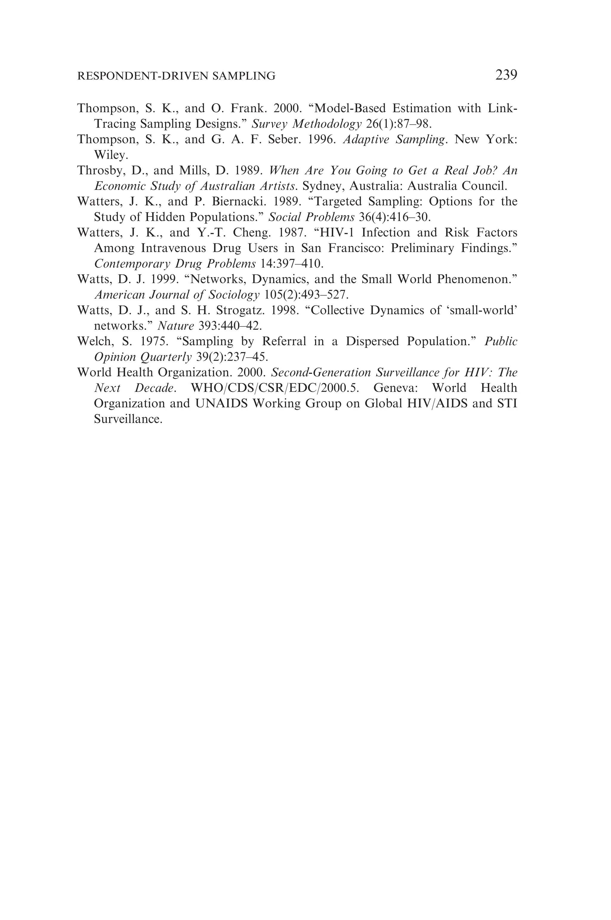 Thompson, S. K., and O. Frank. 2000. ‘‘Model-Based Estimation with Link-
Tracing Sampling Designs.’’ Survey Methodology 26(1):87–98.
Thompson, S. K., and G. A. F. Seber. 1996. Adaptive Sampling. New York:
Wiley.
Throsby, D., and Mills, D. 1989. When Are You Going to Get a Real Job? An
Economic Study of Australian Artists. Sydney, Australia: Australia Council.
Watters, J. K., and P. Biernacki. 1989. ‘‘Targeted Sampling: Options for the
Study of Hidden Populations.’’ Social Problems 36(4):416–30.
Watters, J. K., and Y.-T. Cheng. 1987. ‘‘HIV-1 Infection and Risk Factors
Among Intravenous Drug Users in San Francisco: Preliminary Findings.’’
Contemporary Drug Problems 14:397–410.
Watts, D. J. 1999. ‘‘Networks, Dynamics, and the Small World Phenomenon.’’
American Journal of Sociology 105(2):493–527.
Watts, D. J., and S. H. Strogatz. 1998. ‘‘Collective Dynamics of ‘small-world’
networks.’’ Nature 393:440–42.
Welch, S. 1975. ‘‘Sampling by Referral in a Dispersed Population.’’ Public
Opinion Quarterly 39(2):237–45.
World Health Organization. 2000. Second-Generation Surveillance for HIV: The
Next Decade. WHO/CDS/CSR/EDC/2000.5. Geneva: World Health
Organization and UNAIDS Working Group on Global HIV/AIDS and STI
Surveillance.
RESPONDENT-DRIVEN SAMPLING 239
 
