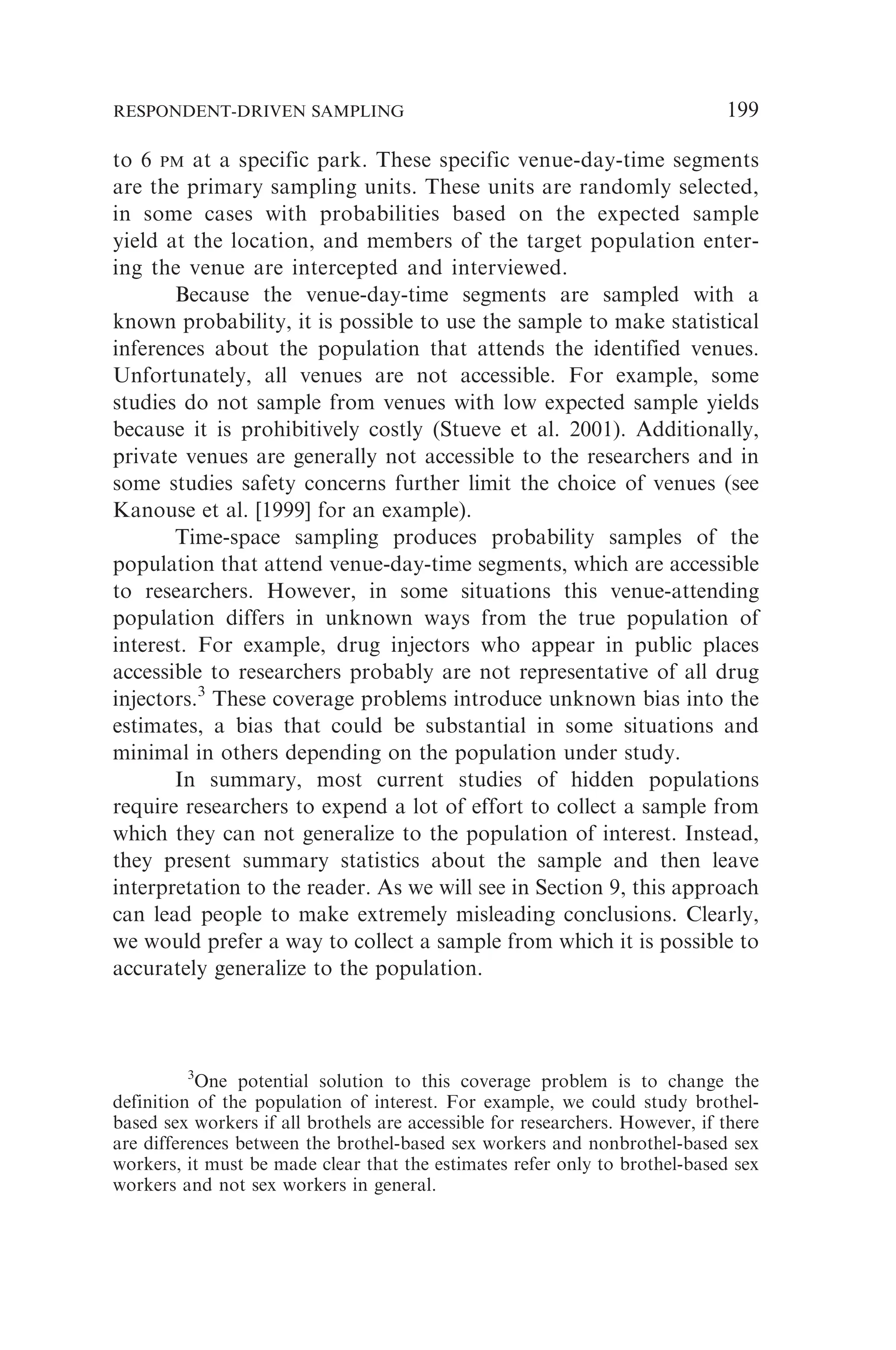 to 6 PM at a specific park. These specific venue-day-time segments
are the primary sampling units. These units are randomly selected,
in some cases with probabilities based on the expected sample
yield at the location, and members of the target population enter-
ing the venue are intercepted and interviewed.
Because the venue-day-time segments are sampled with a
known probability, it is possible to use the sample to make statistical
inferences about the population that attends the identified venues.
Unfortunately, all venues are not accessible. For example, some
studies do not sample from venues with low expected sample yields
because it is prohibitively costly (Stueve et al. 2001). Additionally,
private venues are generally not accessible to the researchers and in
some studies safety concerns further limit the choice of venues (see
Kanouse et al. [1999] for an example).
Time-space sampling produces probability samples of the
population that attend venue-day-time segments, which are accessible
to researchers. However, in some situations this venue-attending
population differs in unknown ways from the true population of
interest. For example, drug injectors who appear in public places
accessible to researchers probably are not representative of all drug
injectors.3
These coverage problems introduce unknown bias into the
estimates, a bias that could be substantial in some situations and
minimal in others depending on the population under study.
In summary, most current studies of hidden populations
require researchers to expend a lot of effort to collect a sample from
which they can not generalize to the population of interest. Instead,
they present summary statistics about the sample and then leave
interpretation to the reader. As we will see in Section 9, this approach
can lead people to make extremely misleading conclusions. Clearly,
we would prefer a way to collect a sample from which it is possible to
accurately generalize to the population.
3
One potential solution to this coverage problem is to change the
definition of the population of interest. For example, we could study brothel-
based sex workers if all brothels are accessible for researchers. However, if there
are differences between the brothel-based sex workers and nonbrothel-based sex
workers, it must be made clear that the estimates refer only to brothel-based sex
workers and not sex workers in general.
RESPONDENT-DRIVEN SAMPLING 199
 