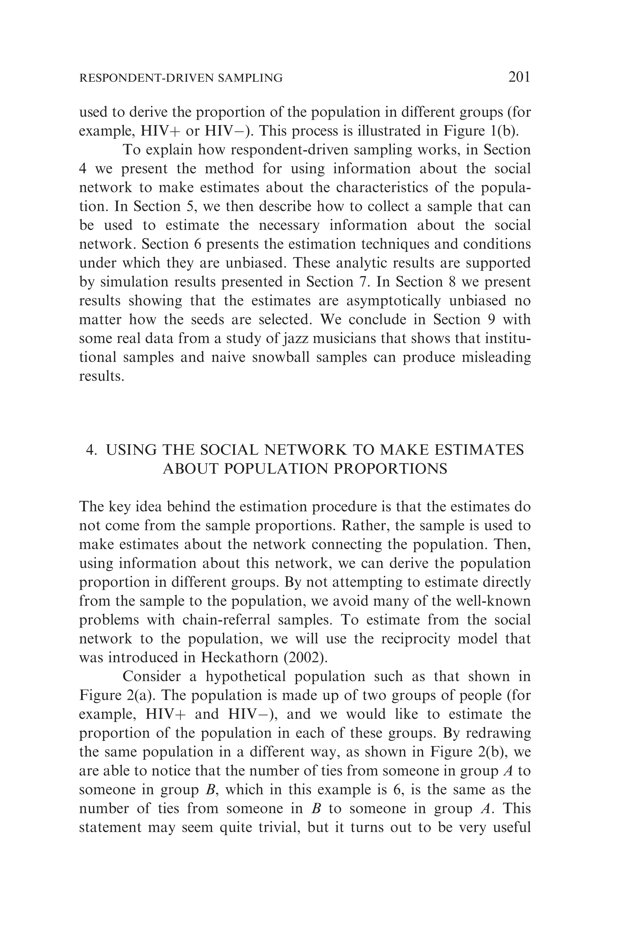 used to derive the proportion of the population in different groups (for
example, HIVþ or HIV). This process is illustrated in Figure 1(b).
To explain how respondent-driven sampling works, in Section
4 we present the method for using information about the social
network to make estimates about the characteristics of the popula-
tion. In Section 5, we then describe how to collect a sample that can
be used to estimate the necessary information about the social
network. Section 6 presents the estimation techniques and conditions
under which they are unbiased. These analytic results are supported
by simulation results presented in Section 7. In Section 8 we present
results showing that the estimates are asymptotically unbiased no
matter how the seeds are selected. We conclude in Section 9 with
some real data from a study of jazz musicians that shows that institu-
tional samples and naive snowball samples can produce misleading
results.
4. USING THE SOCIAL NETWORK TO MAKE ESTIMATES
ABOUT POPULATION PROPORTIONS
The key idea behind the estimation procedure is that the estimates do
not come from the sample proportions. Rather, the sample is used to
make estimates about the network connecting the population. Then,
using information about this network, we can derive the population
proportion in different groups. By not attempting to estimate directly
from the sample to the population, we avoid many of the well-known
problems with chain-referral samples. To estimate from the social
network to the population, we will use the reciprocity model that
was introduced in Heckathorn (2002).
Consider a hypothetical population such as that shown in
Figure 2(a). The population is made up of two groups of people (for
example, HIVþ and HIV), and we would like to estimate the
proportion of the population in each of these groups. By redrawing
the same population in a different way, as shown in Figure 2(b), we
are able to notice that the number of ties from someone in group A to
someone in group B, which in this example is 6, is the same as the
number of ties from someone in B to someone in group A. This
statement may seem quite trivial, but it turns out to be very useful
RESPONDENT-DRIVEN SAMPLING 201
 