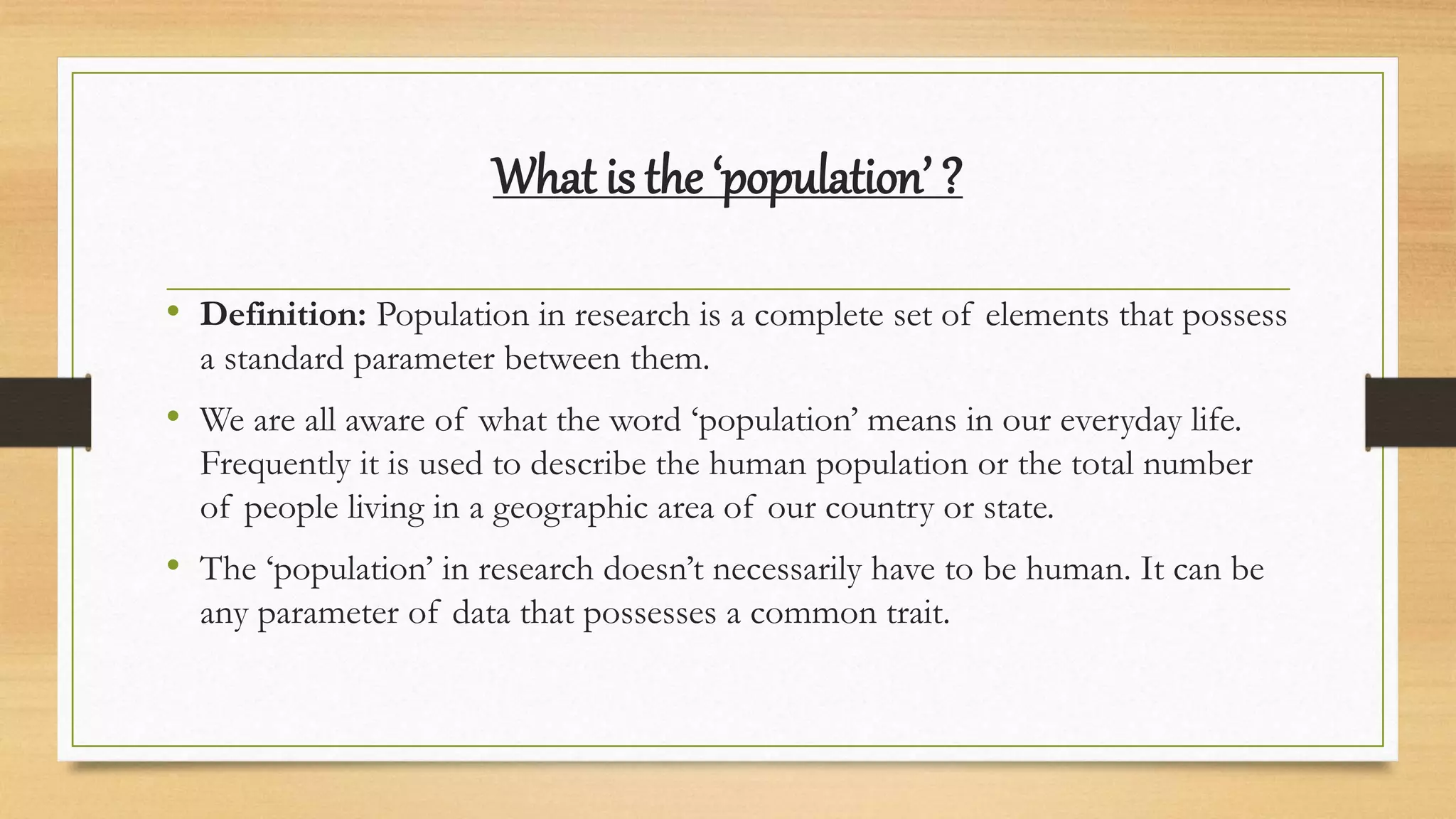 What is the ‘population’ ?
• Definition: Population in research is a complete set of elements that possess
a standard parameter between them.
• We are all aware of what the word ‘population’ means in our everyday life.
Frequently it is used to describe the human population or the total number
of people living in a geographic area of our country or state.
• The ‘population’ in research doesn’t necessarily have to be human. It can be
any parameter of data that possesses a common trait.
 