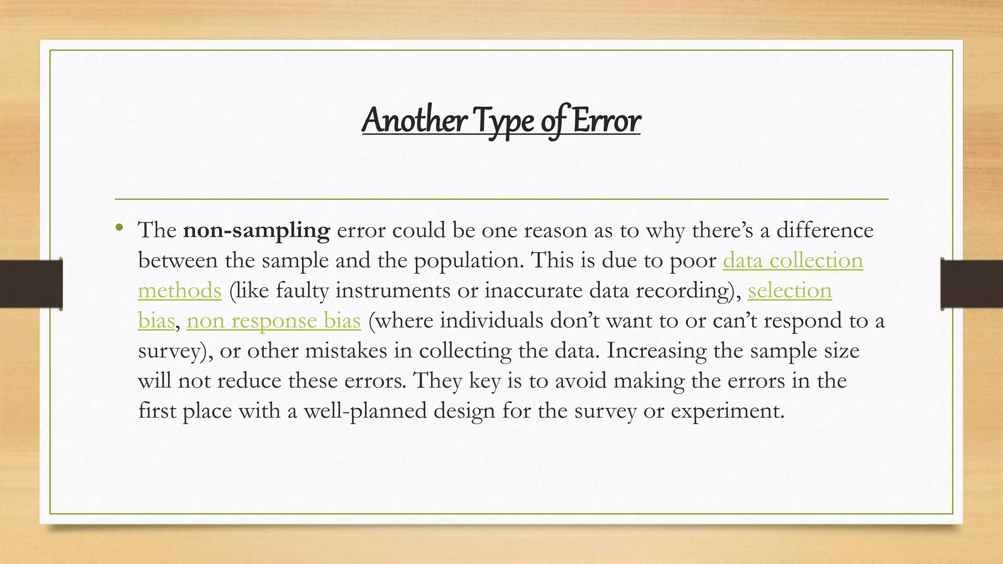 Another Type of Error
• The non-sampling error could be one reason as to why there’s a difference
between the sample and the population. This is due to poor data collection
methods (like faulty instruments or inaccurate data recording), selection
bias, non response bias (where individuals don’t want to or can’t respond to a
survey), or other mistakes in collecting the data. Increasing the sample size
will not reduce these errors. They key is to avoid making the errors in the
first place with a well-planned design for the survey or experiment.
 
