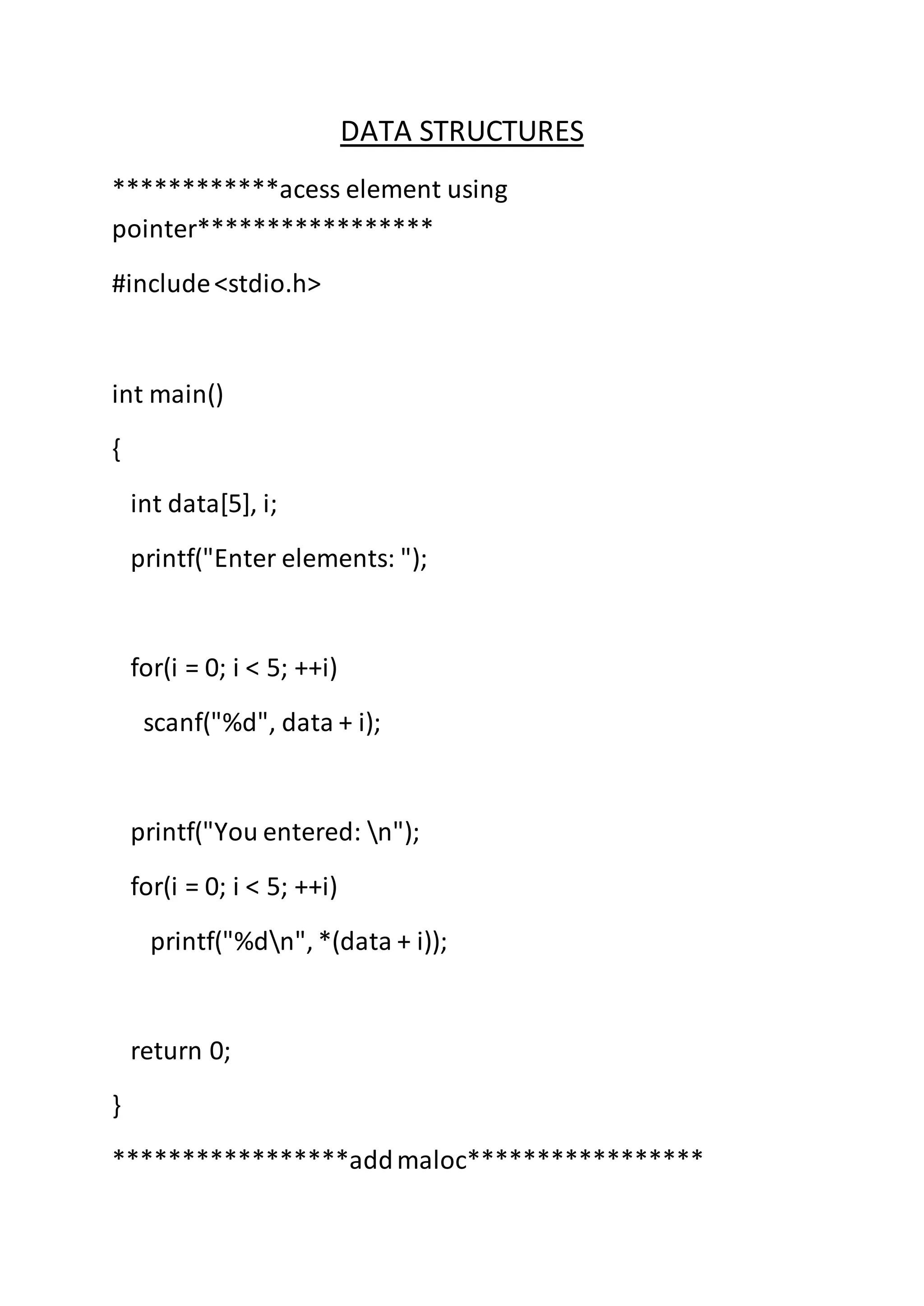 DATA STRUCTURES
************acess element using
pointer*****************
#include<stdio.h>
int main()
{
int data[5], i;
printf("Enter elements: ");
for(i = 0; i < 5; ++i)
scanf("%d", data + i);
printf("You entered: n");
for(i = 0; i < 5; ++i)
printf("%dn", *(data + i));
return 0;
}
*****************addmaloc*****************
 