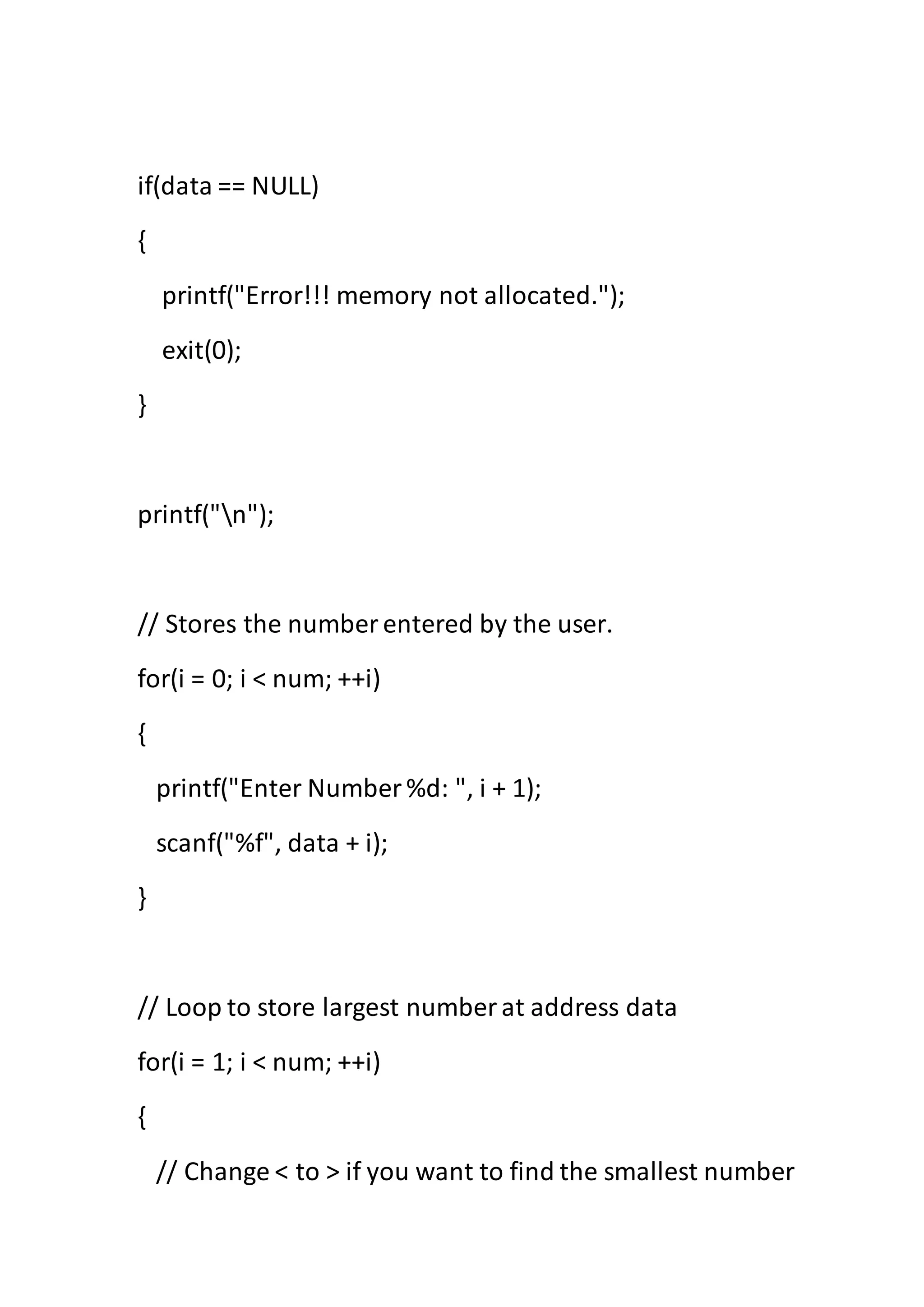 if(data == NULL)
{
printf("Error!!! memory not allocated.");
exit(0);
}
printf("n");
// Stores the number entered by the user.
for(i = 0; i < num; ++i)
{
printf("Enter Number %d: ", i + 1);
scanf("%f", data + i);
}
// Loop to store largest number at address data
for(i = 1; i < num; ++i)
{
// Change < to > if you want to find the smallest number
 