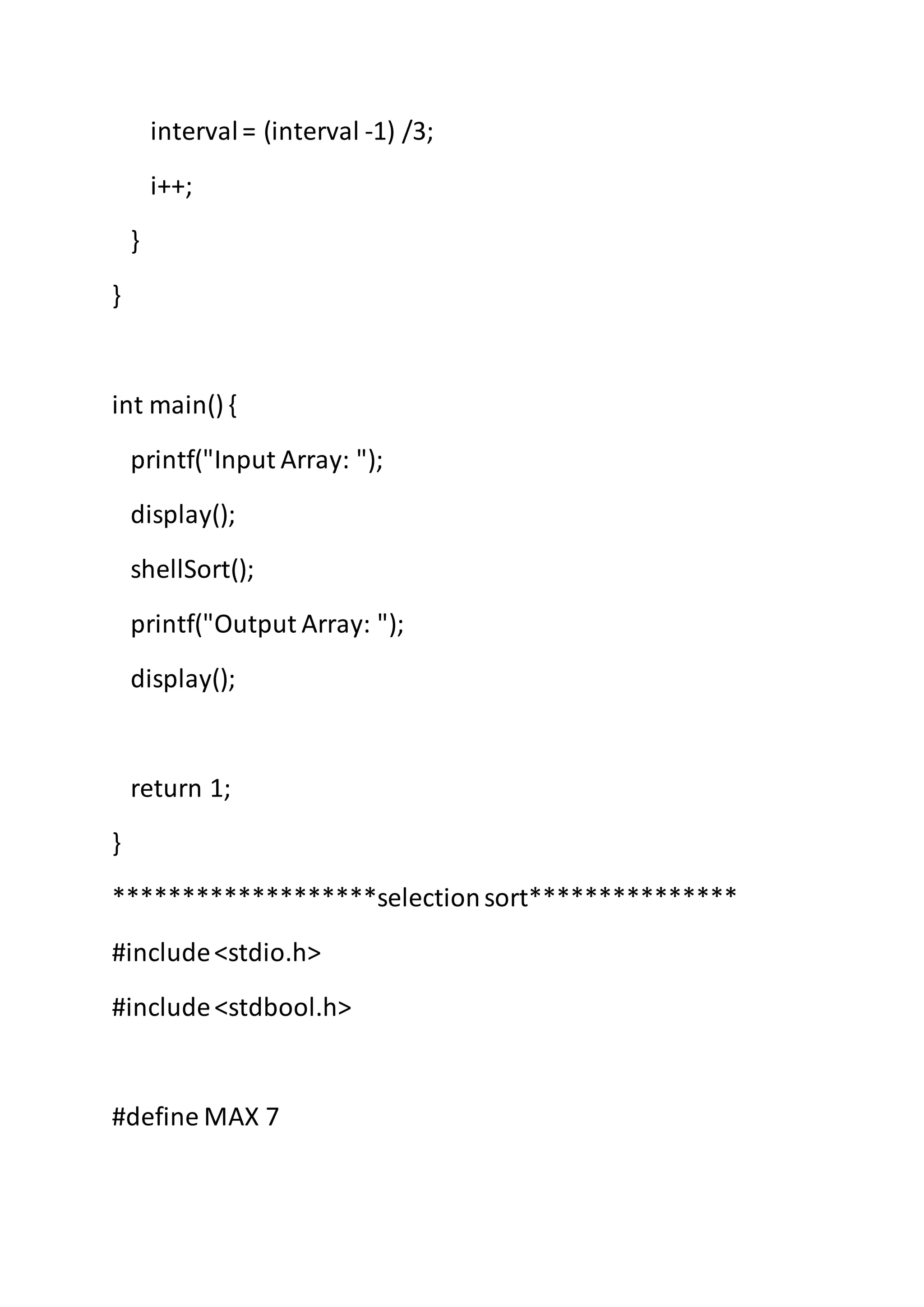 interval= (interval -1) /3;
i++;
}
}
int main() {
printf("Input Array: ");
display();
shellSort();
printf("Output Array: ");
display();
return 1;
}
*******************selectionsort***************
#include<stdio.h>
#include<stdbool.h>
#define MAX 7
 