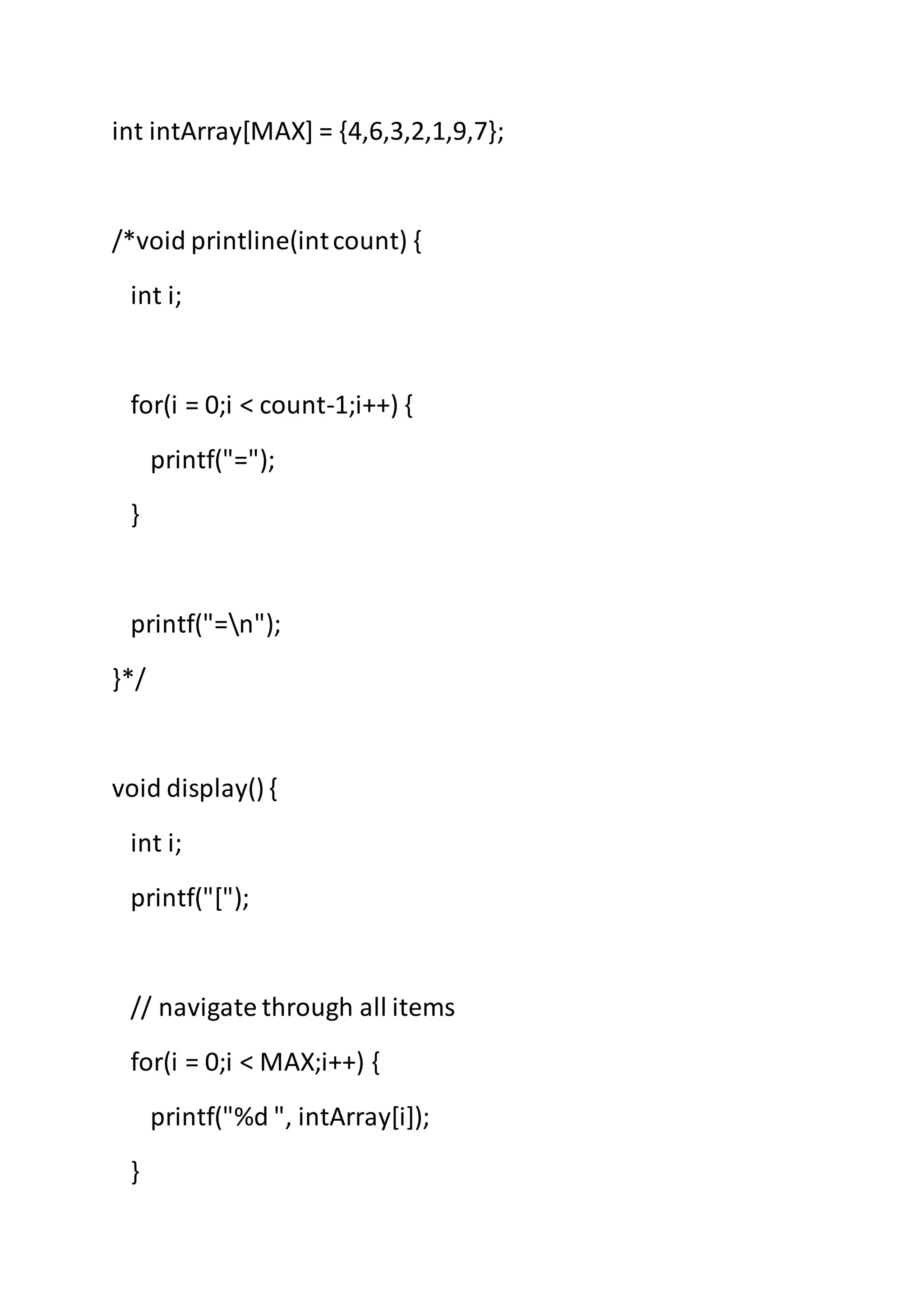 int intArray[MAX] = {4,6,3,2,1,9,7};
/*void printline(intcount) {
int i;
for(i = 0;i < count-1;i++) {
printf("=");
}
printf("=n");
}*/
void display() {
int i;
printf("[");
// navigate through all items
for(i = 0;i < MAX;i++) {
printf("%d ", intArray[i]);
}
 