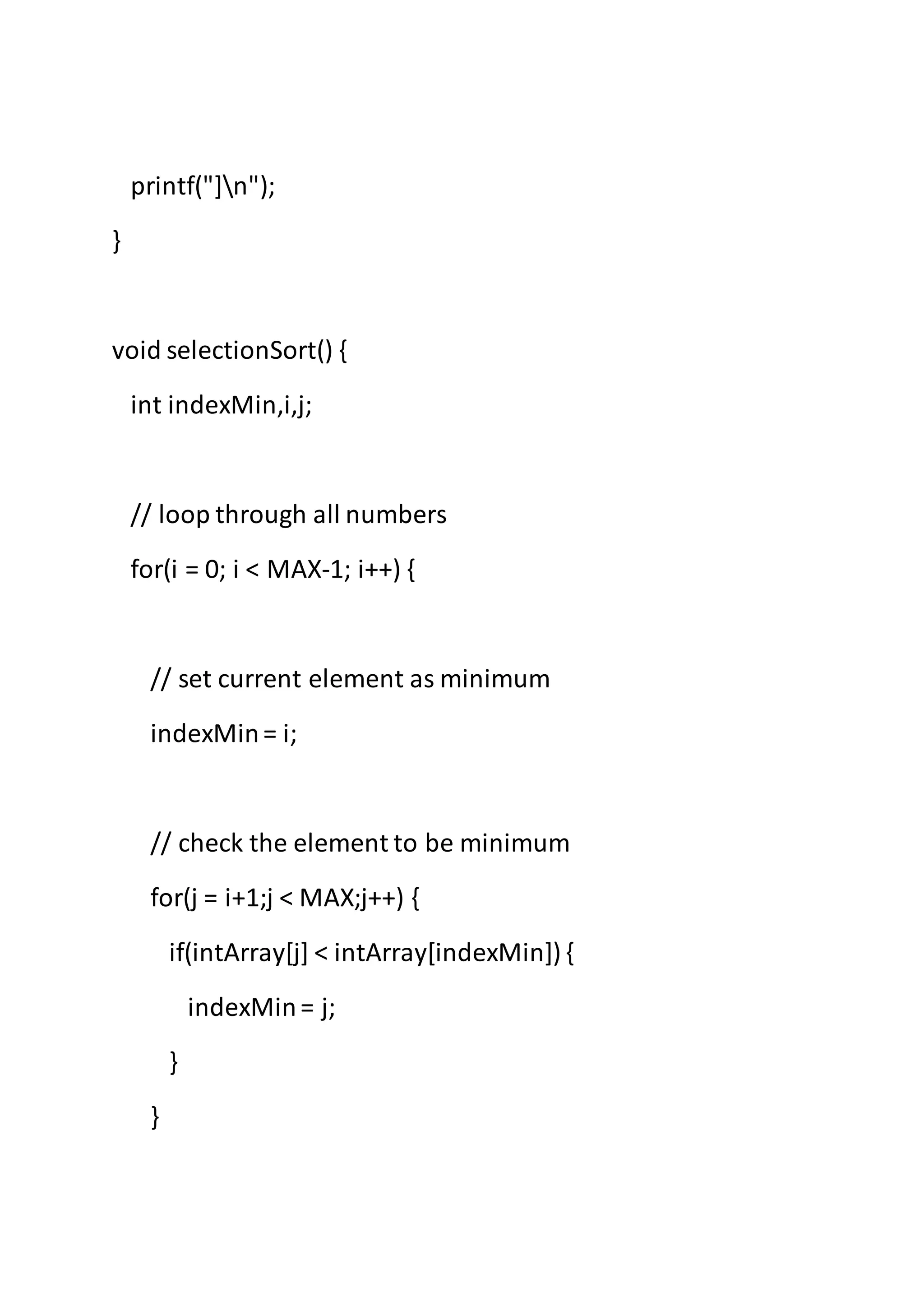 printf("]n");
}
void selectionSort() {
int indexMin,i,j;
// loop through all numbers
for(i = 0; i < MAX-1; i++) {
// set current element as minimum
indexMin= i;
// check the element to be minimum
for(j = i+1;j < MAX;j++) {
if(intArray[j] < intArray[indexMin]) {
indexMin= j;
}
}
 