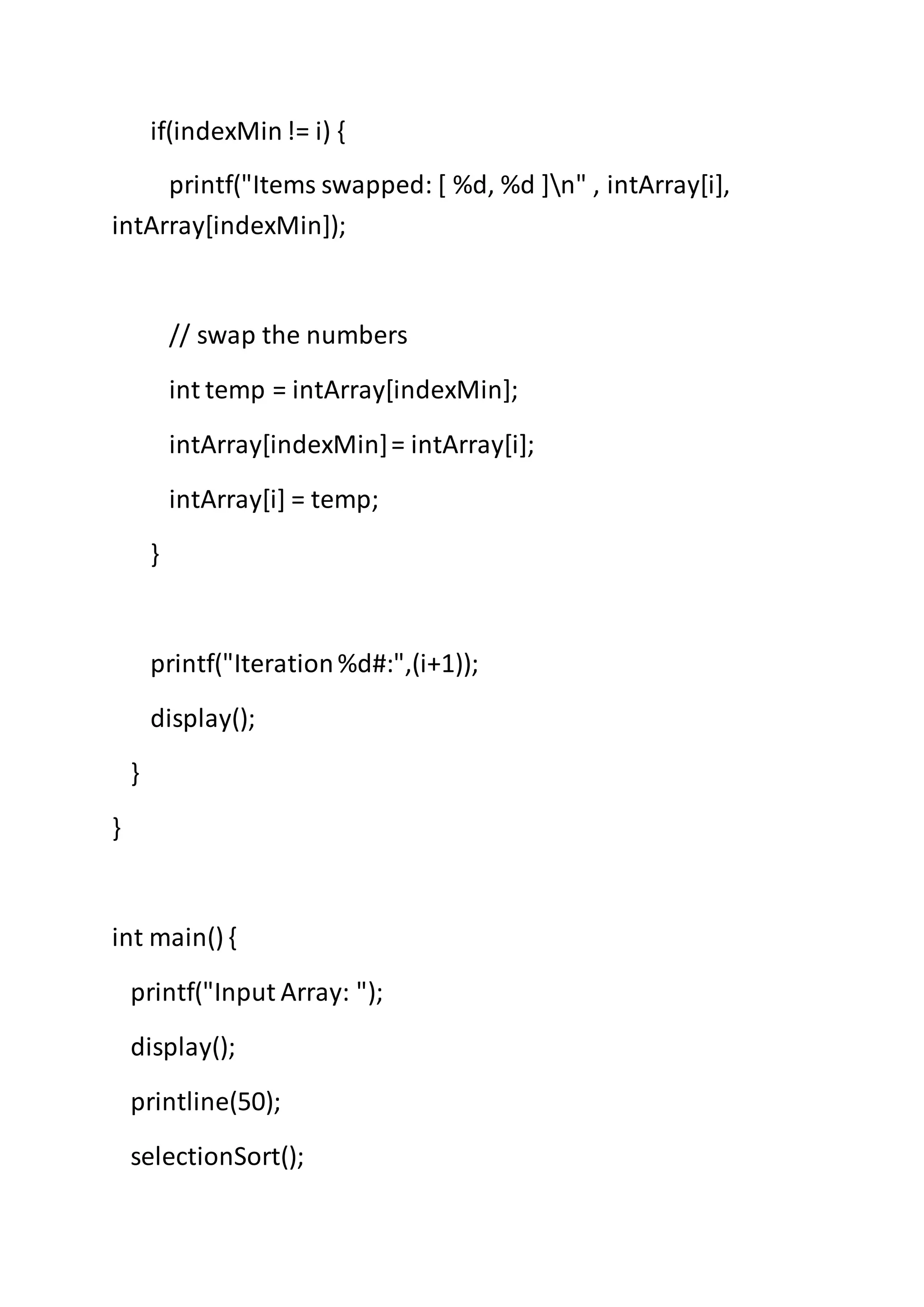 if(indexMin!= i) {
printf("Items swapped: [ %d, %d ]n" , intArray[i],
intArray[indexMin]);
// swap the numbers
int temp = intArray[indexMin];
intArray[indexMin]= intArray[i];
intArray[i] = temp;
}
printf("Iteration%d#:",(i+1));
display();
}
}
int main() {
printf("Input Array: ");
display();
printline(50);
selectionSort();
 