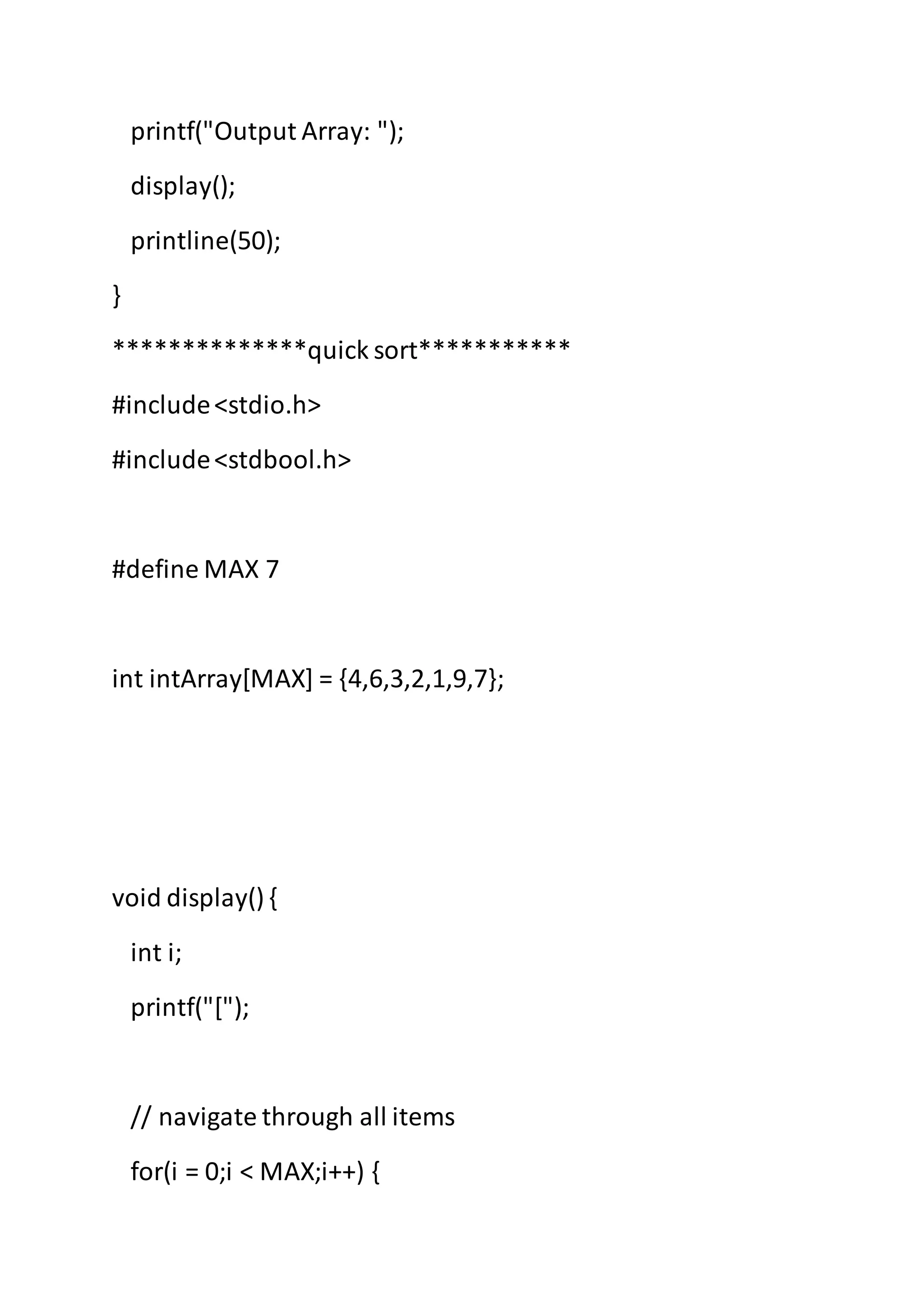printf("Output Array: ");
display();
printline(50);
}
**************quick sort***********
#include<stdio.h>
#include<stdbool.h>
#define MAX 7
int intArray[MAX] = {4,6,3,2,1,9,7};
void display() {
int i;
printf("[");
// navigate through all items
for(i = 0;i < MAX;i++) {
 