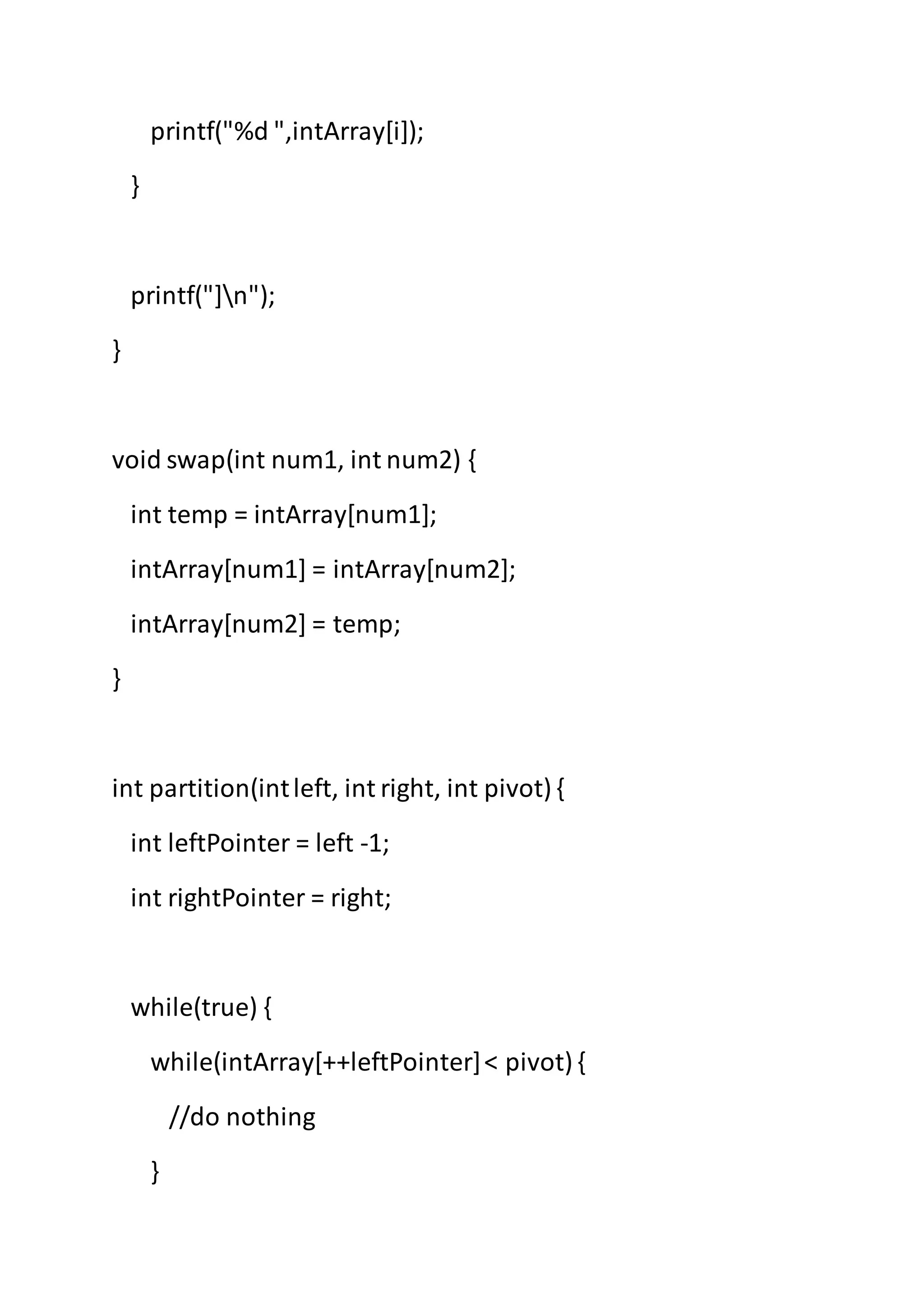 printf("%d ",intArray[i]);
}
printf("]n");
}
void swap(int num1, int num2) {
int temp = intArray[num1];
intArray[num1] = intArray[num2];
intArray[num2] = temp;
}
int partition(intleft, int right, int pivot) {
int leftPointer = left -1;
int rightPointer = right;
while(true) {
while(intArray[++leftPointer]< pivot) {
//do nothing
}
 