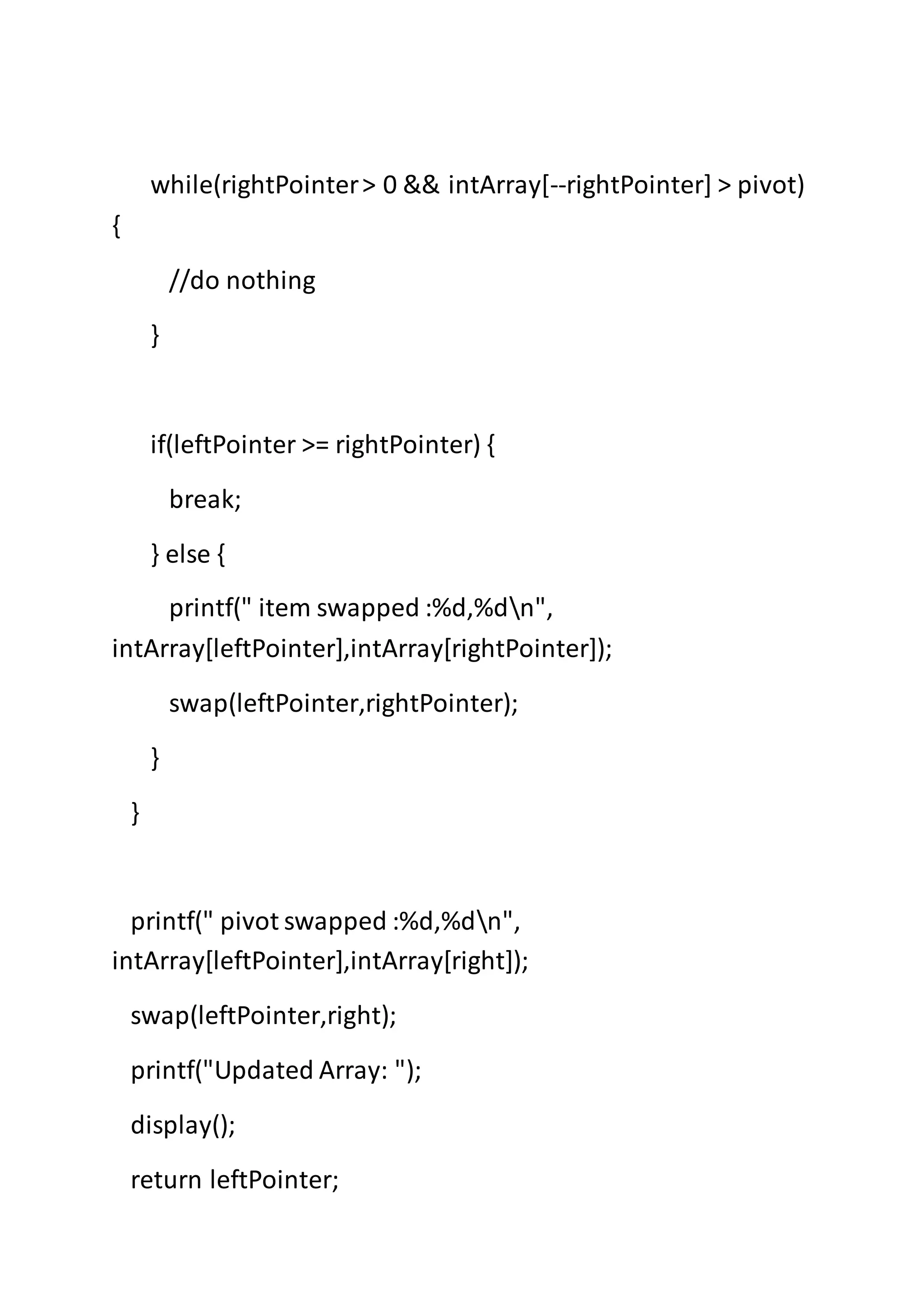while(rightPointer> 0 && intArray[--rightPointer] > pivot)
{
//do nothing
}
if(leftPointer >= rightPointer) {
break;
} else {
printf(" item swapped :%d,%dn",
intArray[leftPointer],intArray[rightPointer]);
swap(leftPointer,rightPointer);
}
}
printf(" pivot swapped :%d,%dn",
intArray[leftPointer],intArray[right]);
swap(leftPointer,right);
printf("Updated Array: ");
display();
return leftPointer;
 