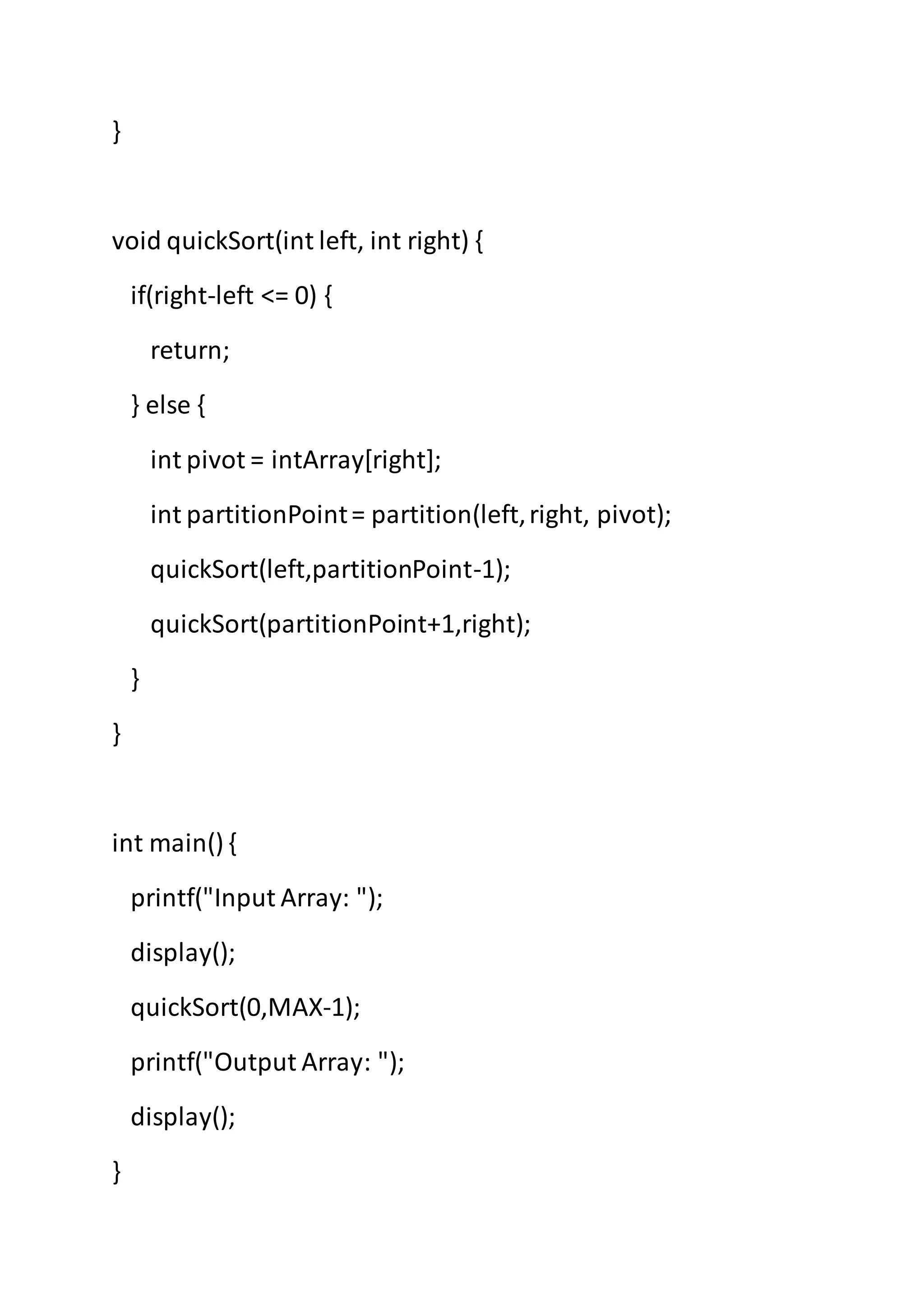 }
void quickSort(int left, int right) {
if(right-left <= 0) {
return;
} else {
int pivot = intArray[right];
int partitionPoint= partition(left,right, pivot);
quickSort(left,partitionPoint-1);
quickSort(partitionPoint+1,right);
}
}
int main() {
printf("Input Array: ");
display();
quickSort(0,MAX-1);
printf("Output Array: ");
display();
}
 