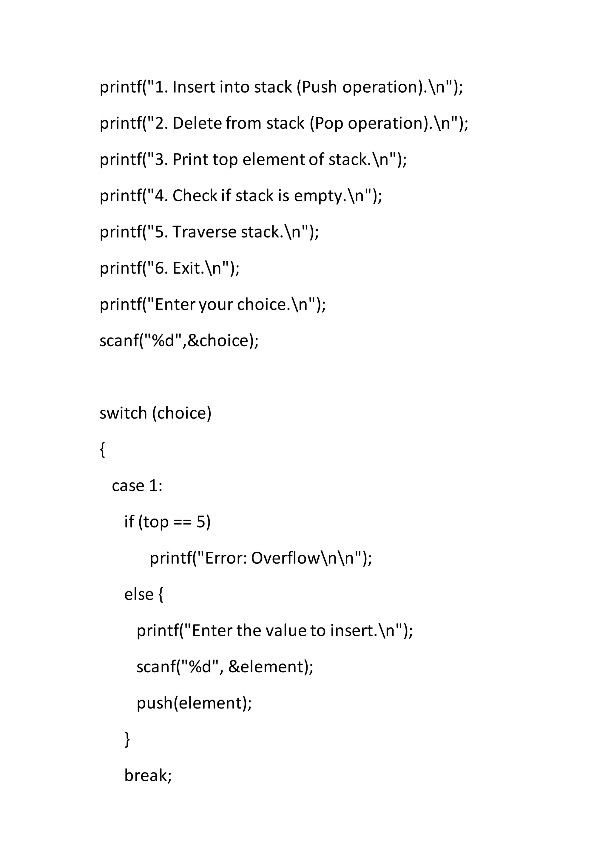 printf("1. Insert into stack (Push operation).n");
printf("2. Delete from stack (Pop operation).n");
printf("3. Print top element of stack.n");
printf("4. Check if stack is empty.n");
printf("5. Traverse stack.n");
printf("6. Exit.n");
printf("Enteryour choice.n");
scanf("%d",&choice);
switch (choice)
{
case 1:
if (top == 5)
printf("Error: Overflownn");
else {
printf("Enter the value to insert.n");
scanf("%d", &element);
push(element);
}
break;
 