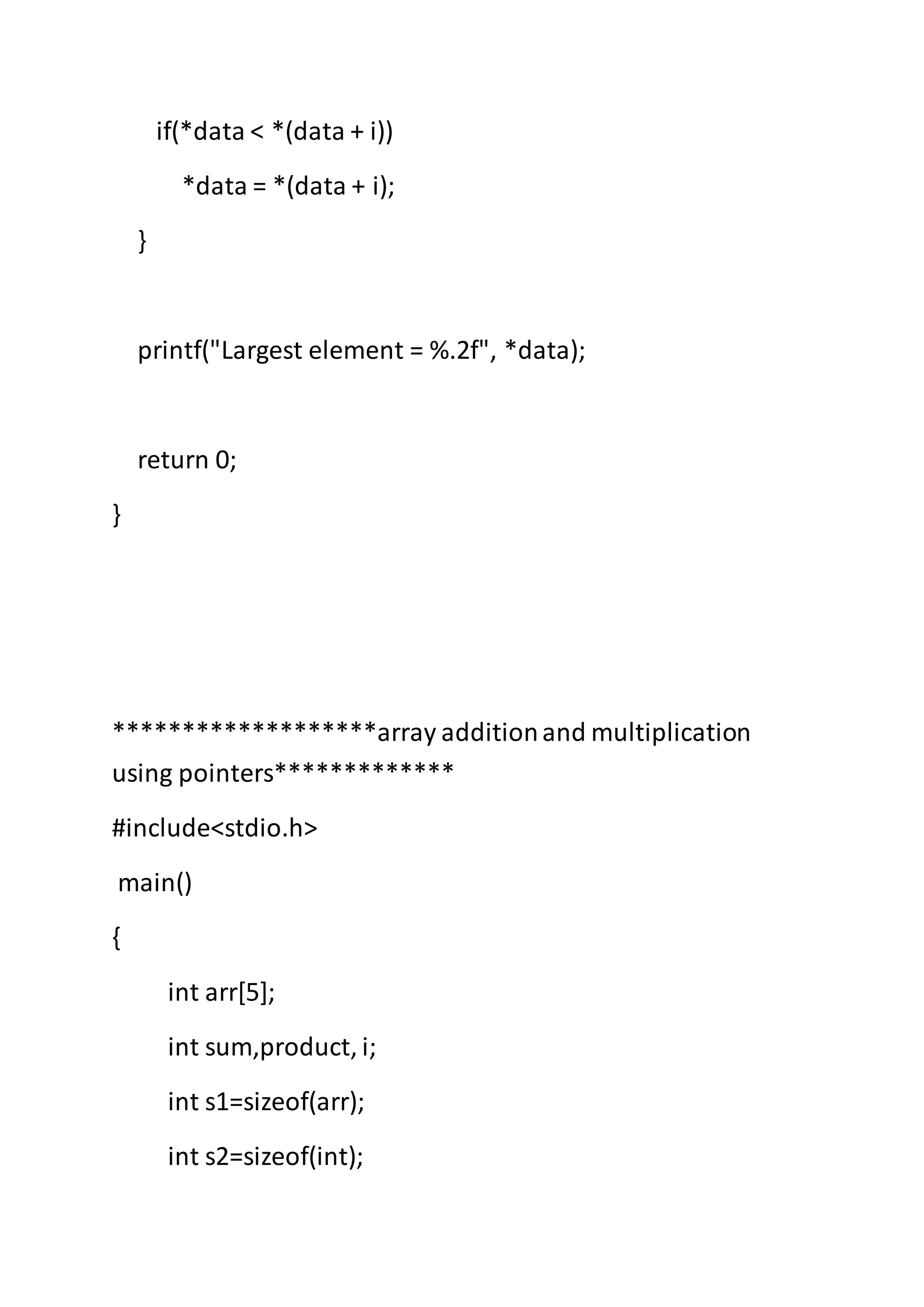 if(*data < *(data + i))
*data = *(data + i);
}
printf("Largest element = %.2f", *data);
return 0;
}
*******************array additionand multiplication
using pointers*************
#include<stdio.h>
main()
{
int arr[5];
int sum,product, i;
int s1=sizeof(arr);
int s2=sizeof(int);
 
