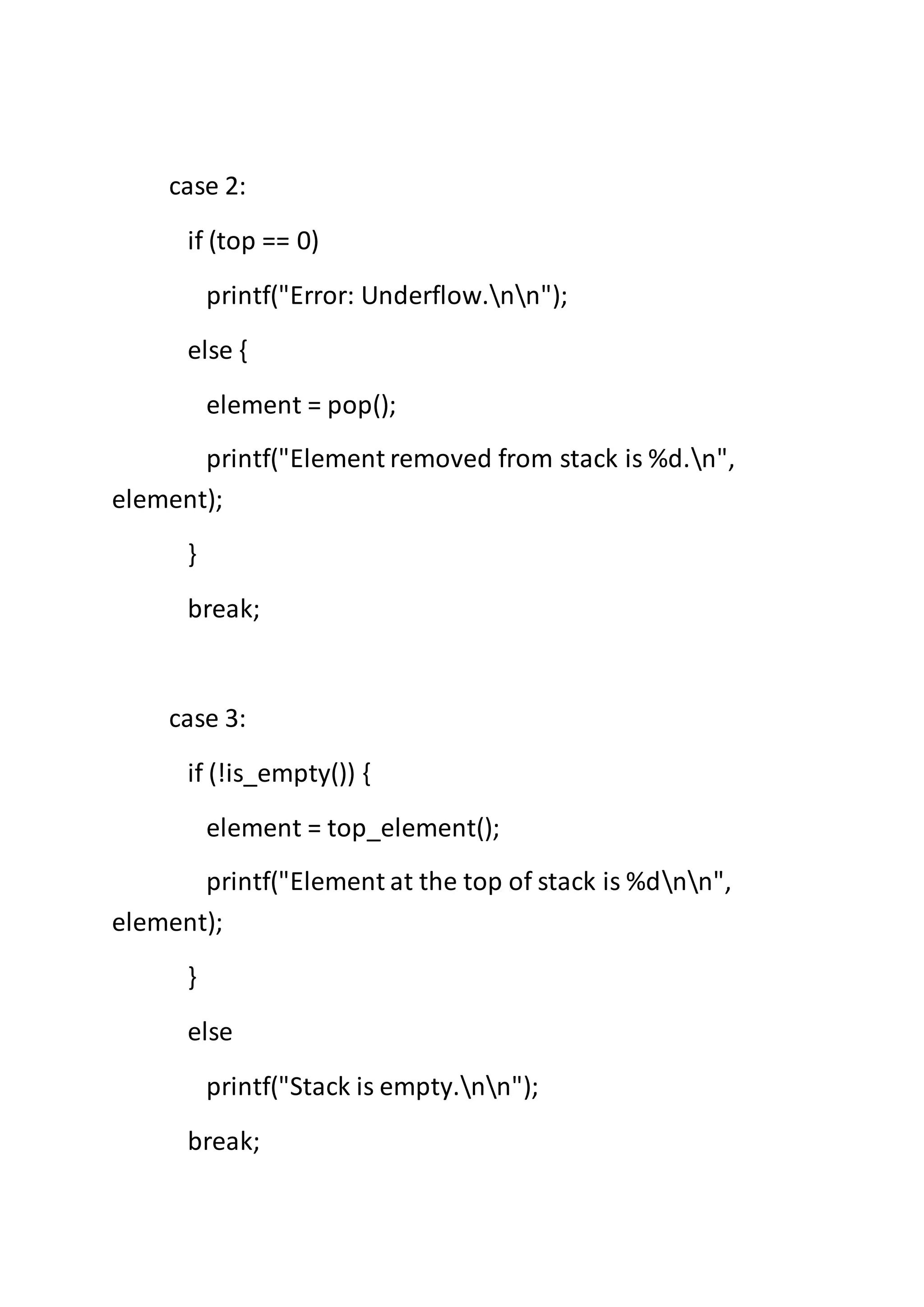 case 2:
if (top == 0)
printf("Error: Underflow.nn");
else {
element = pop();
printf("Element removed from stack is %d.n",
element);
}
break;
case 3:
if (!is_empty()) {
element = top_element();
printf("Element at the top of stack is %dnn",
element);
}
else
printf("Stack is empty.nn");
break;
 