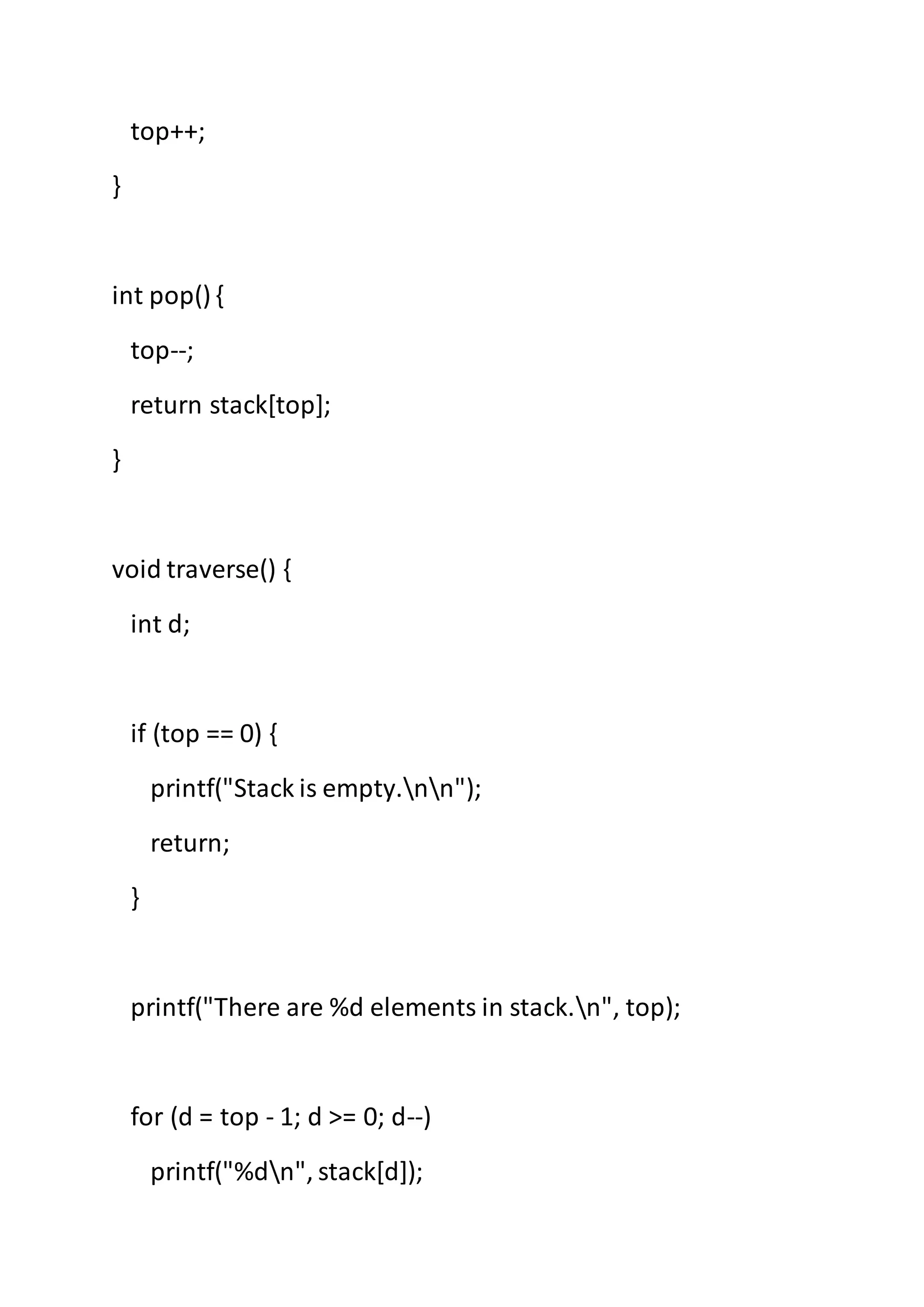 top++;
}
int pop() {
top--;
return stack[top];
}
void traverse() {
int d;
if (top == 0) {
printf("Stack is empty.nn");
return;
}
printf("There are %d elements in stack.n", top);
for (d = top - 1; d >= 0; d--)
printf("%dn", stack[d]);
 