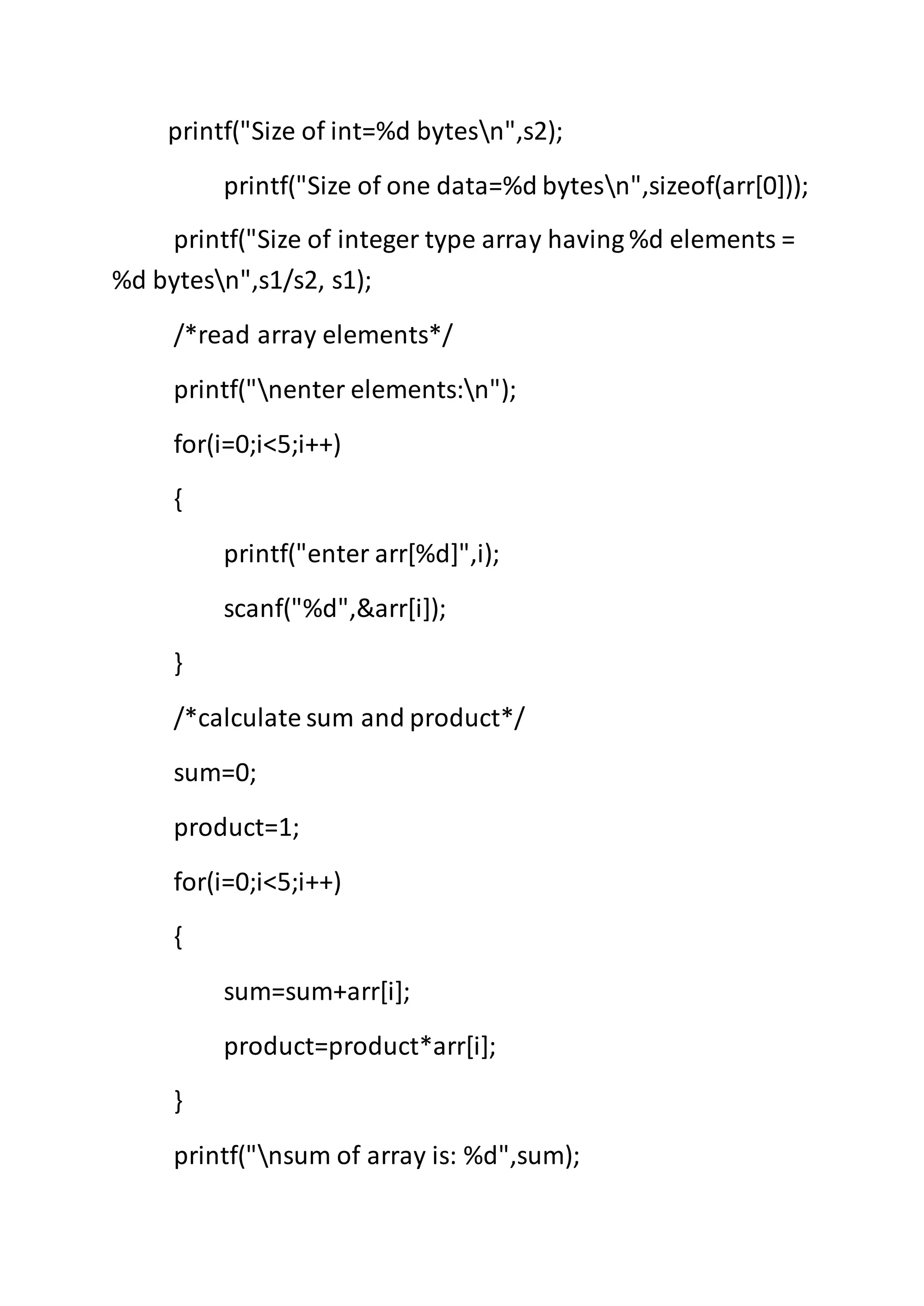 printf("Size of int=%d bytesn",s2);
printf("Size of one data=%d bytesn",sizeof(arr[0]));
printf("Size of integer type array having %d elements =
%d bytesn",s1/s2, s1);
/*read array elements*/
printf("nenter elements:n");
for(i=0;i<5;i++)
{
printf("enter arr[%d]",i);
scanf("%d",&arr[i]);
}
/*calculate sum and product*/
sum=0;
product=1;
for(i=0;i<5;i++)
{
sum=sum+arr[i];
product=product*arr[i];
}
printf("nsum of array is: %d",sum);
 